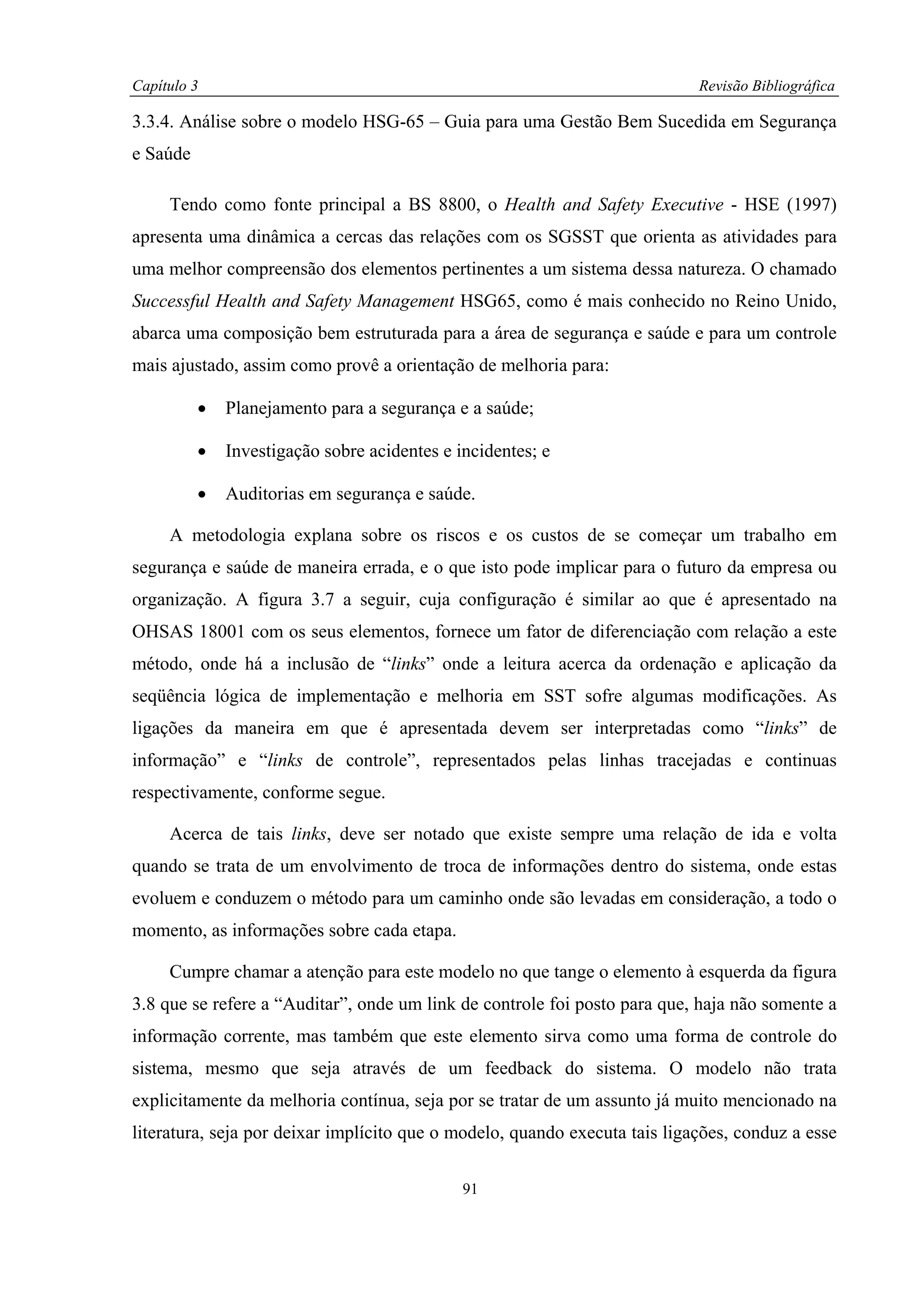 Capítulo 3                                                                  Revisão Bibliográfica

3.3.4. Análise sobre o modelo HSG-65 – Guia para uma Gestão Bem Sucedida em Segurança
e Saúde

     Tendo como fonte principal a BS 8800, o Health and Safety Executive - HSE (1997)
apresenta uma dinâmica a cercas das relações com os SGSST que orienta as atividades para
uma melhor compreensão dos elementos pertinentes a um sistema dessa natureza. O chamado
Successful Health and Safety Management HSG65, como é mais conhecido no Reino Unido,
abarca uma composição bem estruturada para a área de segurança e saúde e para um controle
mais ajustado, assim como provê a orientação de melhoria para:

          •   Planejamento para a segurança e a saúde;

          •   Investigação sobre acidentes e incidentes; e

          •   Auditorias em segurança e saúde.

     A metodologia explana sobre os riscos e os custos de se começar um trabalho em
segurança e saúde de maneira errada, e o que isto pode implicar para o futuro da empresa ou
organização. A figura 3.7 a seguir, cuja configuração é similar ao que é apresentado na
OHSAS 18001 com os seus elementos, fornece um fator de diferenciação com relação a este
método, onde há a inclusão de “links” onde a leitura acerca da ordenação e aplicação da
seqüência lógica de implementação e melhoria em SST sofre algumas modificações. As
ligações da maneira em que é apresentada devem ser interpretadas como “links” de
informação” e “links de controle”, representados pelas linhas tracejadas e continuas
respectivamente, conforme segue.

     Acerca de tais links, deve ser notado que existe sempre uma relação de ida e volta
quando se trata de um envolvimento de troca de informações dentro do sistema, onde estas
evoluem e conduzem o método para um caminho onde são levadas em consideração, a todo o
momento, as informações sobre cada etapa.

     Cumpre chamar a atenção para este modelo no que tange o elemento à esquerda da figura
3.8 que se refere a “Auditar”, onde um link de controle foi posto para que, haja não somente a
informação corrente, mas também que este elemento sirva como uma forma de controle do
sistema, mesmo que seja através de um feedback do sistema. O modelo não trata
explicitamente da melhoria contínua, seja por se tratar de um assunto já muito mencionado na
literatura, seja por deixar implícito que o modelo, quando executa tais ligações, conduz a esse

                                              91
 