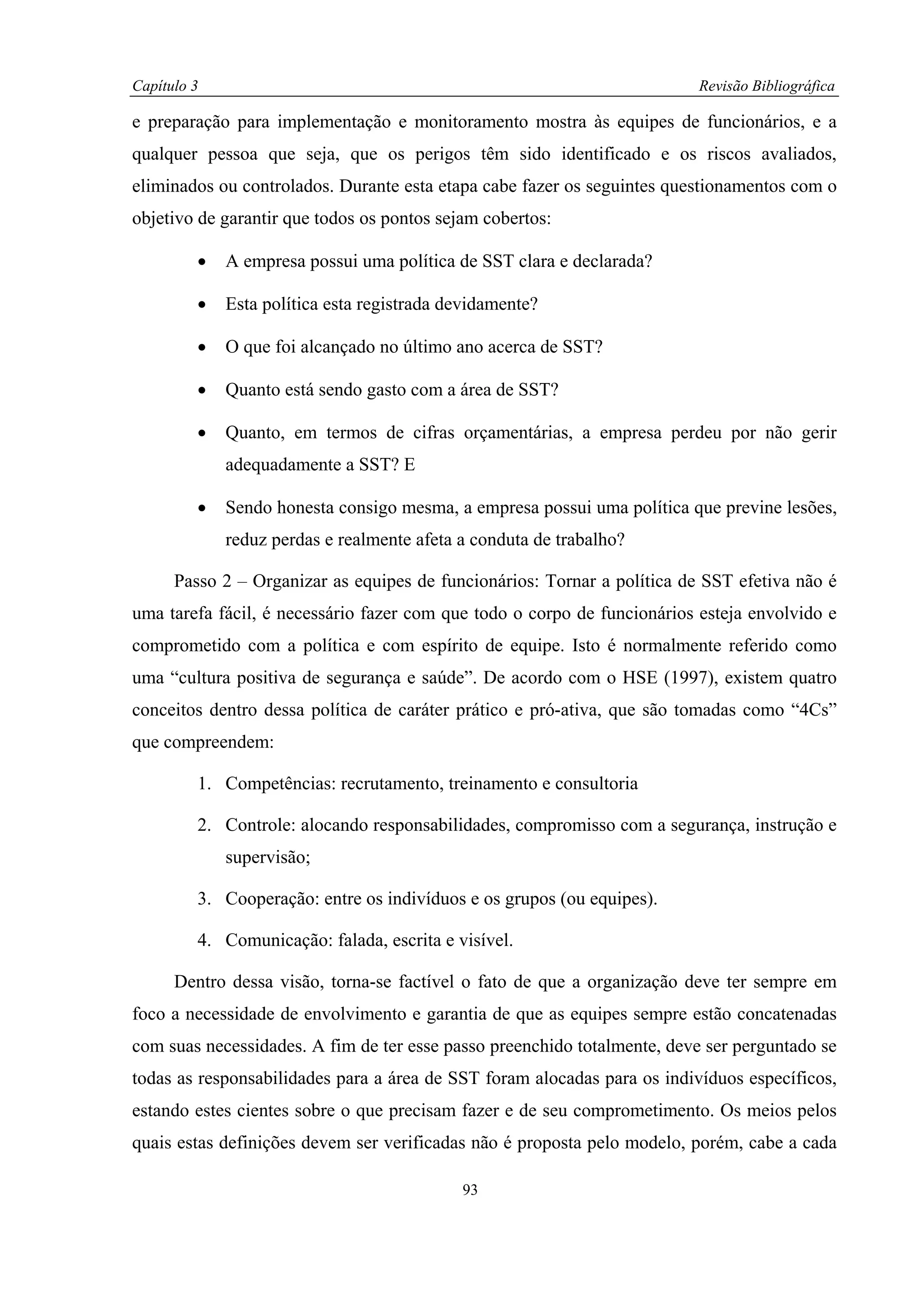 Capítulo 3                                                                Revisão Bibliográfica

e preparação para implementação e monitoramento mostra às equipes de funcionários, e a
qualquer pessoa que seja, que os perigos têm sido identificado e os riscos avaliados,
eliminados ou controlados. Durante esta etapa cabe fazer os seguintes questionamentos com o
objetivo de garantir que todos os pontos sejam cobertos:

         •   A empresa possui uma política de SST clara e declarada?

         •   Esta política esta registrada devidamente?

         •   O que foi alcançado no último ano acerca de SST?

         •   Quanto está sendo gasto com a área de SST?

         •   Quanto, em termos de cifras orçamentárias, a empresa perdeu por não gerir
             adequadamente a SST? E

         •   Sendo honesta consigo mesma, a empresa possui uma política que previne lesões,
             reduz perdas e realmente afeta a conduta de trabalho?

      Passo 2 – Organizar as equipes de funcionários: Tornar a política de SST efetiva não é
uma tarefa fácil, é necessário fazer com que todo o corpo de funcionários esteja envolvido e
comprometido com a política e com espírito de equipe. Isto é normalmente referido como
uma “cultura positiva de segurança e saúde”. De acordo com o HSE (1997), existem quatro
conceitos dentro dessa política de caráter prático e pró-ativa, que são tomadas como “4Cs”
que compreendem:

         1. Competências: recrutamento, treinamento e consultoria

         2. Controle: alocando responsabilidades, compromisso com a segurança, instrução e
             supervisão;

         3. Cooperação: entre os indivíduos e os grupos (ou equipes).

         4. Comunicação: falada, escrita e visível.

      Dentro dessa visão, torna-se factível o fato de que a organização deve ter sempre em
foco a necessidade de envolvimento e garantia de que as equipes sempre estão concatenadas
com suas necessidades. A fim de ter esse passo preenchido totalmente, deve ser perguntado se
todas as responsabilidades para a área de SST foram alocadas para os indivíduos específicos,
estando estes cientes sobre o que precisam fazer e de seu comprometimento. Os meios pelos
quais estas definições devem ser verificadas não é proposta pelo modelo, porém, cabe a cada

                                            93
 