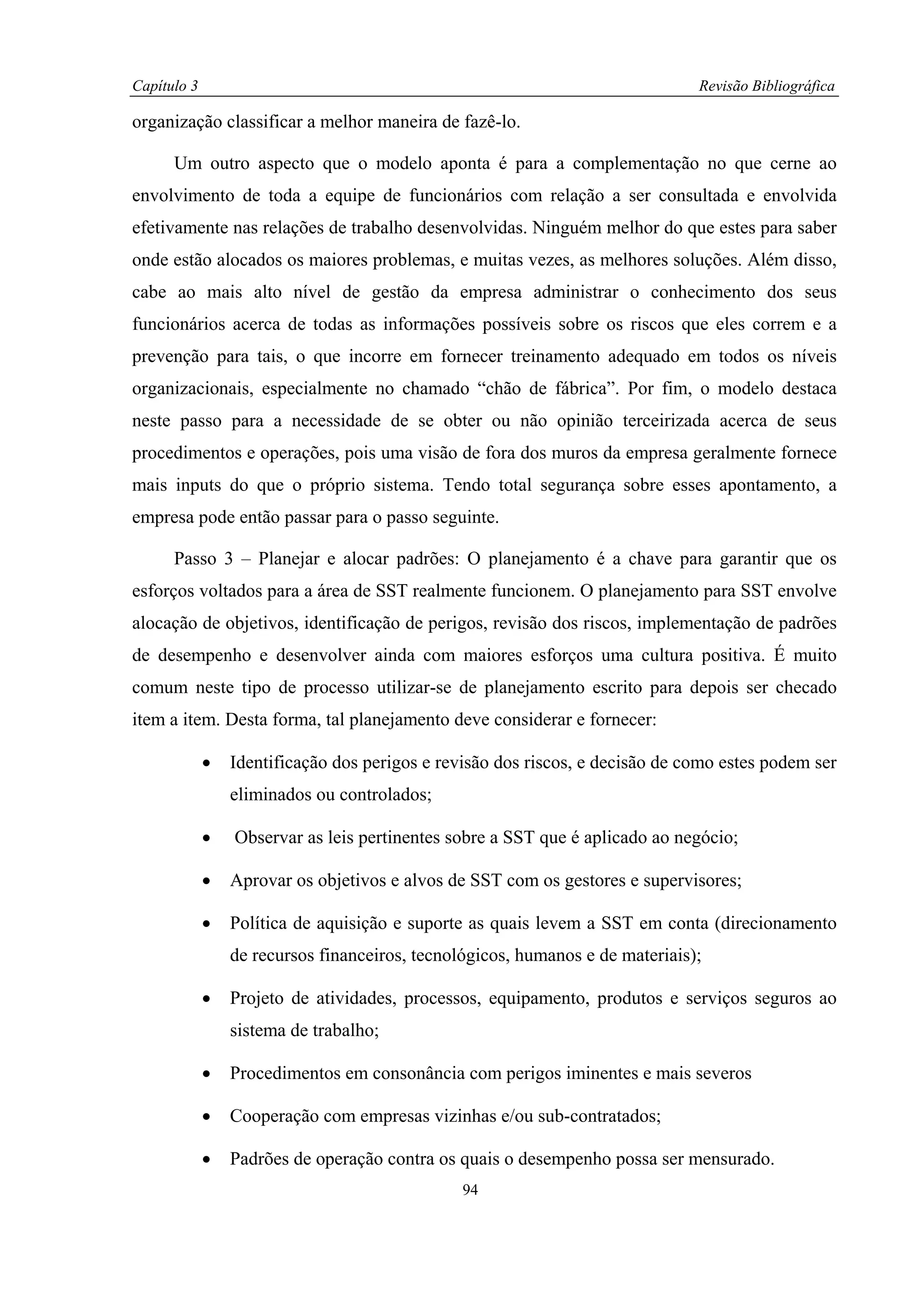 Capítulo 3                                                                     Revisão Bibliográfica

organização classificar a melhor maneira de fazê-lo.

      Um outro aspecto que o modelo aponta é para a complementação no que cerne ao
envolvimento de toda a equipe de funcionários com relação a ser consultada e envolvida
efetivamente nas relações de trabalho desenvolvidas. Ninguém melhor do que estes para saber
onde estão alocados os maiores problemas, e muitas vezes, as melhores soluções. Além disso,
cabe ao mais alto nível de gestão da empresa administrar o conhecimento dos seus
funcionários acerca de todas as informações possíveis sobre os riscos que eles correm e a
prevenção para tais, o que incorre em fornecer treinamento adequado em todos os níveis
organizacionais, especialmente no chamado “chão de fábrica”. Por fim, o modelo destaca
neste passo para a necessidade de se obter ou não opinião terceirizada acerca de seus
procedimentos e operações, pois uma visão de fora dos muros da empresa geralmente fornece
mais inputs do que o próprio sistema. Tendo total segurança sobre esses apontamento, a
empresa pode então passar para o passo seguinte.

      Passo 3 – Planejar e alocar padrões: O planejamento é a chave para garantir que os
esforços voltados para a área de SST realmente funcionem. O planejamento para SST envolve
alocação de objetivos, identificação de perigos, revisão dos riscos, implementação de padrões
de desempenho e desenvolver ainda com maiores esforços uma cultura positiva. É muito
comum neste tipo de processo utilizar-se de planejamento escrito para depois ser checado
item a item. Desta forma, tal planejamento deve considerar e fornecer:

             •   Identificação dos perigos e revisão dos riscos, e decisão de como estes podem ser
                 eliminados ou controlados;

             •   Observar as leis pertinentes sobre a SST que é aplicado ao negócio;

             •   Aprovar os objetivos e alvos de SST com os gestores e supervisores;

             •   Política de aquisição e suporte as quais levem a SST em conta (direcionamento
                 de recursos financeiros, tecnológicos, humanos e de materiais);

             •   Projeto de atividades, processos, equipamento, produtos e serviços seguros ao
                 sistema de trabalho;

             •   Procedimentos em consonância com perigos iminentes e mais severos

             •   Cooperação com empresas vizinhas e/ou sub-contratados;

             •   Padrões de operação contra os quais o desempenho possa ser mensurado.
                                                94
 