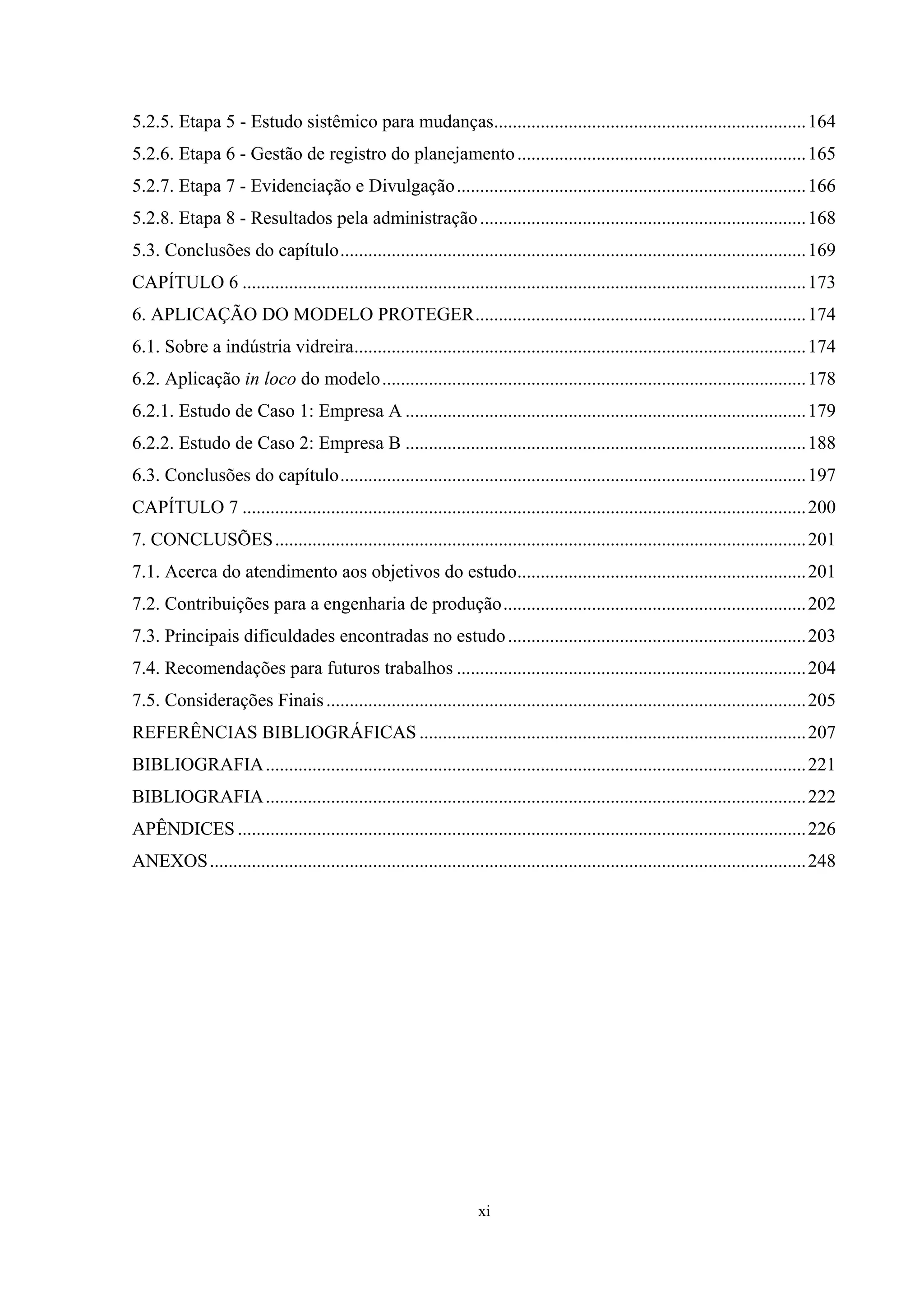 5.2.5. Etapa 5 - Estudo sistêmico para mudanças................................................................... 164
5.2.6. Etapa 6 - Gestão de registro do planejamento .............................................................. 165
5.2.7. Etapa 7 - Evidenciação e Divulgação ........................................................................... 166
5.2.8. Etapa 8 - Resultados pela administração ...................................................................... 168
5.3. Conclusões do capítulo.................................................................................................... 169
CAPÍTULO 6 ......................................................................................................................... 173
6. APLICAÇÃO DO MODELO PROTEGER....................................................................... 174
6.1. Sobre a indústria vidreira................................................................................................. 174
6.2. Aplicação in loco do modelo........................................................................................... 178
6.2.1. Estudo de Caso 1: Empresa A ...................................................................................... 179
6.2.2. Estudo de Caso 2: Empresa B ...................................................................................... 188
6.3. Conclusões do capítulo.................................................................................................... 197
CAPÍTULO 7 ......................................................................................................................... 200
7. CONCLUSÕES .................................................................................................................. 201
7.1. Acerca do atendimento aos objetivos do estudo.............................................................. 201
7.2. Contribuições para a engenharia de produção................................................................. 202
7.3. Principais dificuldades encontradas no estudo ................................................................ 203
7.4. Recomendações para futuros trabalhos ........................................................................... 204
7.5. Considerações Finais ....................................................................................................... 205
REFERÊNCIAS BIBLIOGRÁFICAS ................................................................................... 207
BIBLIOGRAFIA .................................................................................................................... 221
BIBLIOGRAFIA .................................................................................................................... 222
APÊNDICES .......................................................................................................................... 226
ANEXOS ................................................................................................................................ 248




                                                                    xi
 