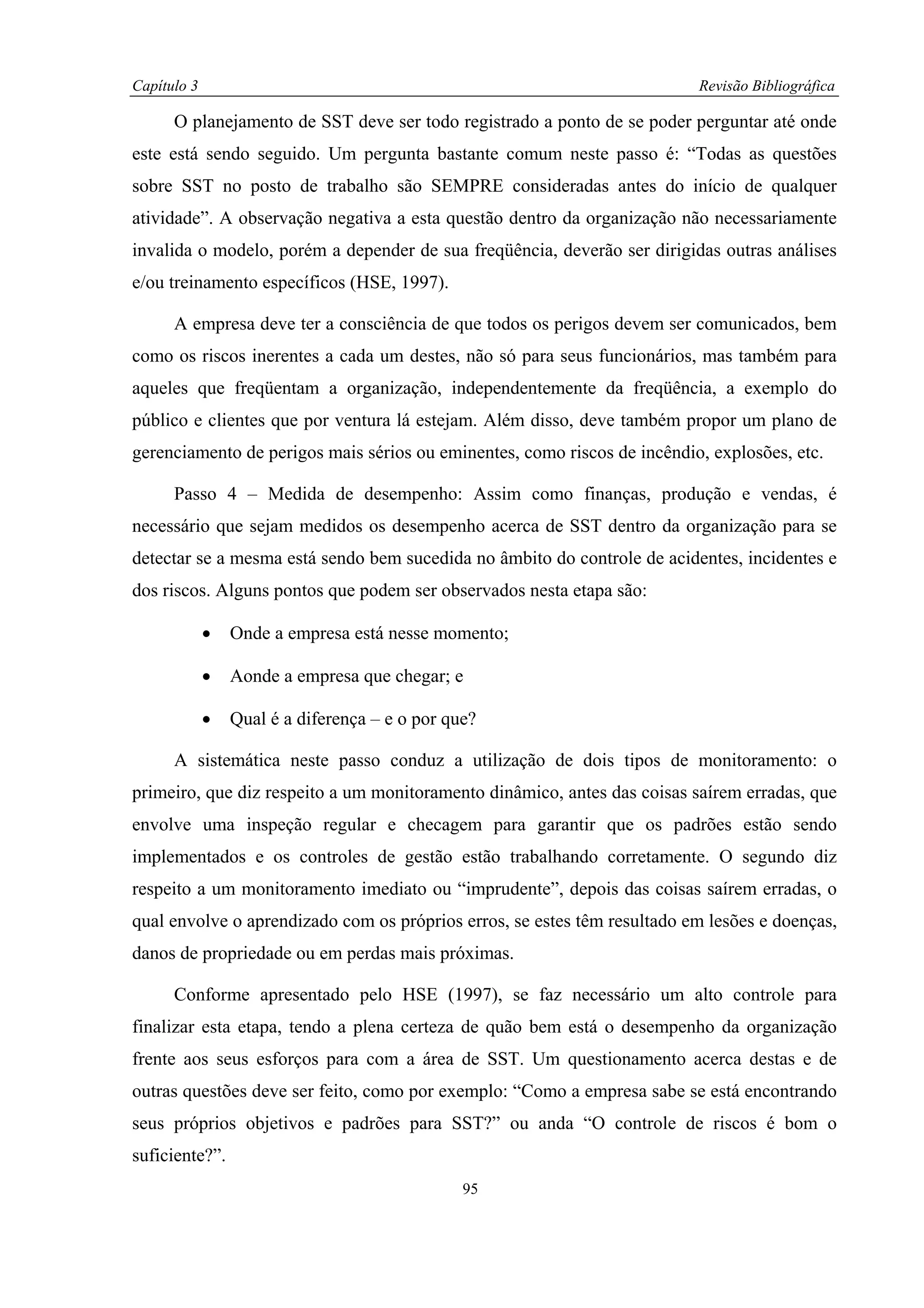 Capítulo 3                                                                Revisão Bibliográfica

      O planejamento de SST deve ser todo registrado a ponto de se poder perguntar até onde
este está sendo seguido. Um pergunta bastante comum neste passo é: “Todas as questões
sobre SST no posto de trabalho são SEMPRE consideradas antes do início de qualquer
atividade”. A observação negativa a esta questão dentro da organização não necessariamente
invalida o modelo, porém a depender de sua freqüência, deverão ser dirigidas outras análises
e/ou treinamento específicos (HSE, 1997).

      A empresa deve ter a consciência de que todos os perigos devem ser comunicados, bem
como os riscos inerentes a cada um destes, não só para seus funcionários, mas também para
aqueles que freqüentam a organização, independentemente da freqüência, a exemplo do
público e clientes que por ventura lá estejam. Além disso, deve também propor um plano de
gerenciamento de perigos mais sérios ou eminentes, como riscos de incêndio, explosões, etc.

      Passo 4 – Medida de desempenho: Assim como finanças, produção e vendas, é
necessário que sejam medidos os desempenho acerca de SST dentro da organização para se
detectar se a mesma está sendo bem sucedida no âmbito do controle de acidentes, incidentes e
dos riscos. Alguns pontos que podem ser observados nesta etapa são:

             •   Onde a empresa está nesse momento;

             •   Aonde a empresa que chegar; e

             •   Qual é a diferença – e o por que?

      A sistemática neste passo conduz a utilização de dois tipos de monitoramento: o
primeiro, que diz respeito a um monitoramento dinâmico, antes das coisas saírem erradas, que
envolve uma inspeção regular e checagem para garantir que os padrões estão sendo
implementados e os controles de gestão estão trabalhando corretamente. O segundo diz
respeito a um monitoramento imediato ou “imprudente”, depois das coisas saírem erradas, o
qual envolve o aprendizado com os próprios erros, se estes têm resultado em lesões e doenças,
danos de propriedade ou em perdas mais próximas.

      Conforme apresentado pelo HSE (1997), se faz necessário um alto controle para
finalizar esta etapa, tendo a plena certeza de quão bem está o desempenho da organização
frente aos seus esforços para com a área de SST. Um questionamento acerca destas e de
outras questões deve ser feito, como por exemplo: “Como a empresa sabe se está encontrando
seus próprios objetivos e padrões para SST?” ou anda “O controle de riscos é bom o
suficiente?”.
                                                95
 