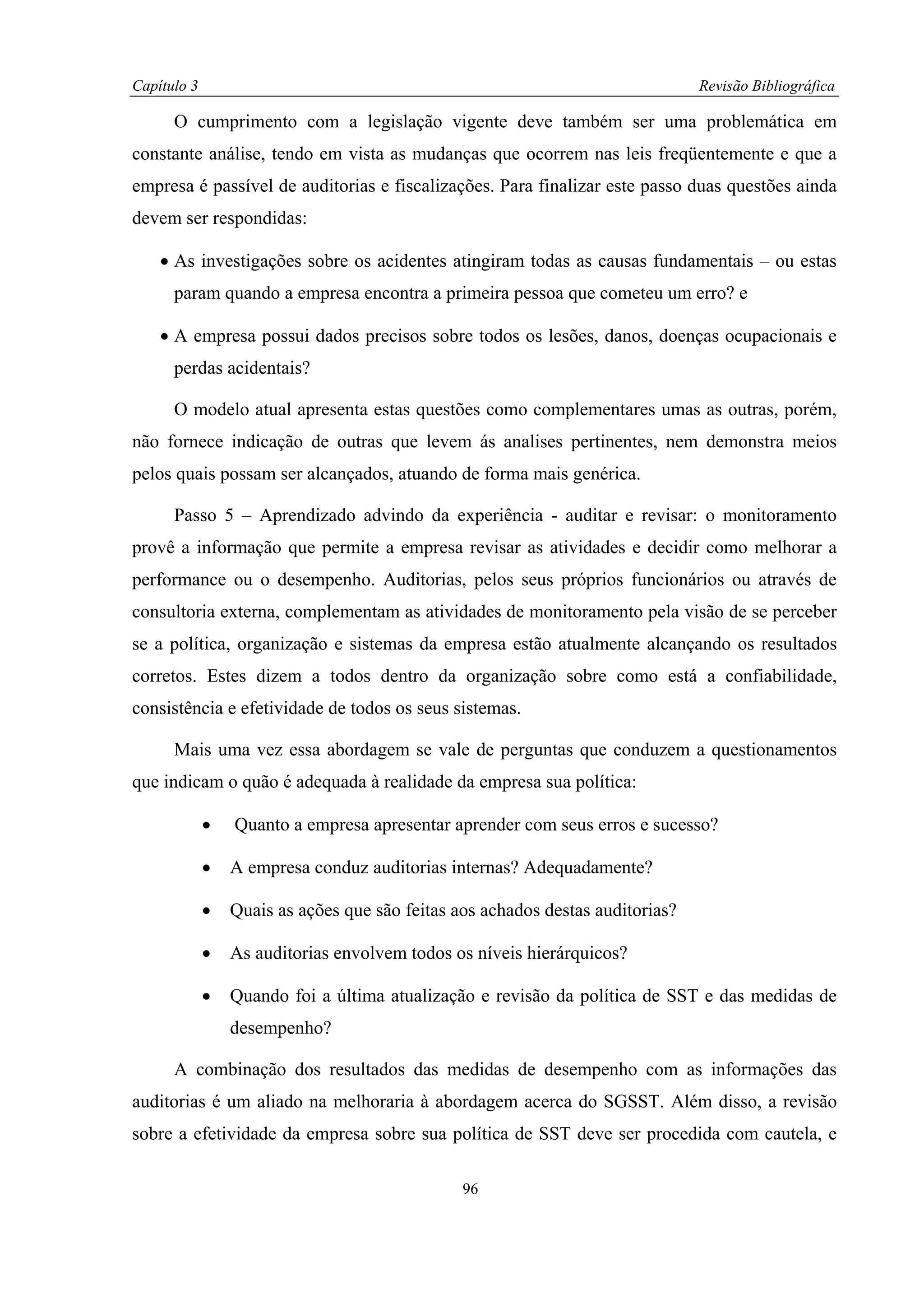 Capítulo 3                                                                      Revisão Bibliográfica

      O cumprimento com a legislação vigente deve também ser uma problemática em
constante análise, tendo em vista as mudanças que ocorrem nas leis freqüentemente e que a
empresa é passível de auditorias e fiscalizações. Para finalizar este passo duas questões ainda
devem ser respondidas:

    • As investigações sobre os acidentes atingiram todas as causas fundamentais – ou estas
      param quando a empresa encontra a primeira pessoa que cometeu um erro? e

    • A empresa possui dados precisos sobre todos os lesões, danos, doenças ocupacionais e
      perdas acidentais?

      O modelo atual apresenta estas questões como complementares umas as outras, porém,
não fornece indicação de outras que levem ás analises pertinentes, nem demonstra meios
pelos quais possam ser alcançados, atuando de forma mais genérica.

      Passo 5 – Aprendizado advindo da experiência - auditar e revisar: o monitoramento
provê a informação que permite a empresa revisar as atividades e decidir como melhorar a
performance ou o desempenho. Auditorias, pelos seus próprios funcionários ou através de
consultoria externa, complementam as atividades de monitoramento pela visão de se perceber
se a política, organização e sistemas da empresa estão atualmente alcançando os resultados
corretos. Estes dizem a todos dentro da organização sobre como está a confiabilidade,
consistência e efetividade de todos os seus sistemas.

      Mais uma vez essa abordagem se vale de perguntas que conduzem a questionamentos
que indicam o quão é adequada à realidade da empresa sua política:

             •   Quanto a empresa apresentar aprender com seus erros e sucesso?

             •   A empresa conduz auditorias internas? Adequadamente?

             •   Quais as ações que são feitas aos achados destas auditorias?

             •   As auditorias envolvem todos os níveis hierárquicos?

             •   Quando foi a última atualização e revisão da política de SST e das medidas de
                 desempenho?

      A combinação dos resultados das medidas de desempenho com as informações das
auditorias é um aliado na melhoraria à abordagem acerca do SGSST. Além disso, a revisão
sobre a efetividade da empresa sobre sua política de SST deve ser procedida com cautela, e

                                                96
 