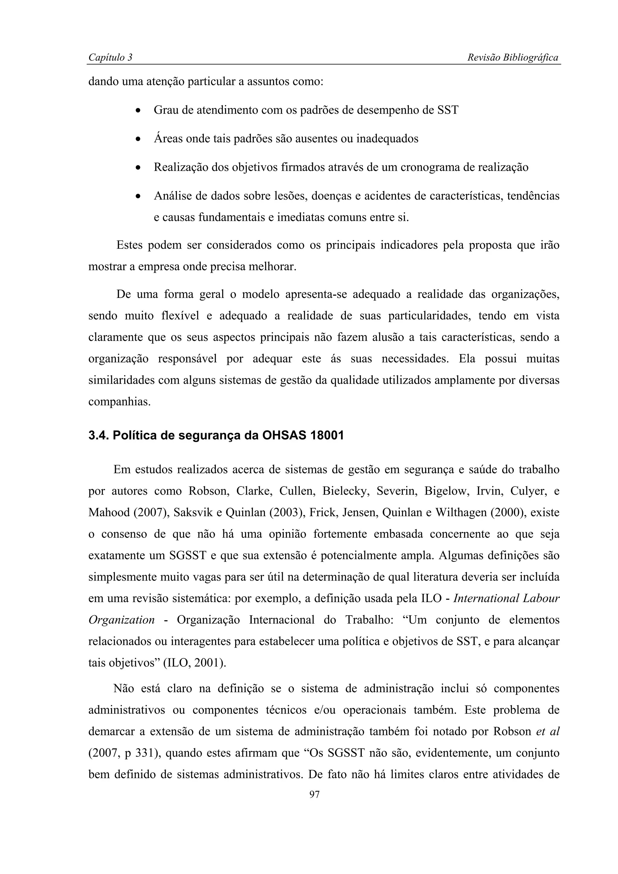 Capítulo 3                                                                     Revisão Bibliográfica

dando uma atenção particular a assuntos como:

             •   Grau de atendimento com os padrões de desempenho de SST

             •   Áreas onde tais padrões são ausentes ou inadequados

             •   Realização dos objetivos firmados através de um cronograma de realização

             •   Análise de dados sobre lesões, doenças e acidentes de características, tendências
                 e causas fundamentais e imediatas comuns entre si.

      Estes podem ser considerados como os principais indicadores pela proposta que irão
mostrar a empresa onde precisa melhorar.

      De uma forma geral o modelo apresenta-se adequado a realidade das organizações,
sendo muito flexível e adequado a realidade de suas particularidades, tendo em vista
claramente que os seus aspectos principais não fazem alusão a tais características, sendo a
organização responsável por adequar este ás suas necessidades. Ela possui muitas
similaridades com alguns sistemas de gestão da qualidade utilizados amplamente por diversas
companhias.

3.4. Política de segurança da OHSAS 18001

     Em estudos realizados acerca de sistemas de gestão em segurança e saúde do trabalho
por autores como Robson, Clarke, Cullen, Bielecky, Severin, Bigelow, Irvin, Culyer, e
Mahood (2007), Saksvik e Quinlan (2003), Frick, Jensen, Quinlan e Wilthagen (2000), existe
o consenso de que não há uma opinião fortemente embasada concernente ao que seja
exatamente um SGSST e que sua extensão é potencialmente ampla. Algumas definições são
simplesmente muito vagas para ser útil na determinação de qual literatura deveria ser incluída
em uma revisão sistemática: por exemplo, a definição usada pela ILO - International Labour
Organization - Organização Internacional do Trabalho: “Um conjunto de elementos
relacionados ou interagentes para estabelecer uma política e objetivos de SST, e para alcançar
tais objetivos” (ILO, 2001).

     Não está claro na definição se o sistema de administração inclui só componentes
administrativos ou componentes técnicos e/ou operacionais também. Este problema de
demarcar a extensão de um sistema de administração também foi notado por Robson et al
(2007, p 331), quando estes afirmam que “Os SGSST não são, evidentemente, um conjunto
bem definido de sistemas administrativos. De fato não há limites claros entre atividades de
                                                97
 