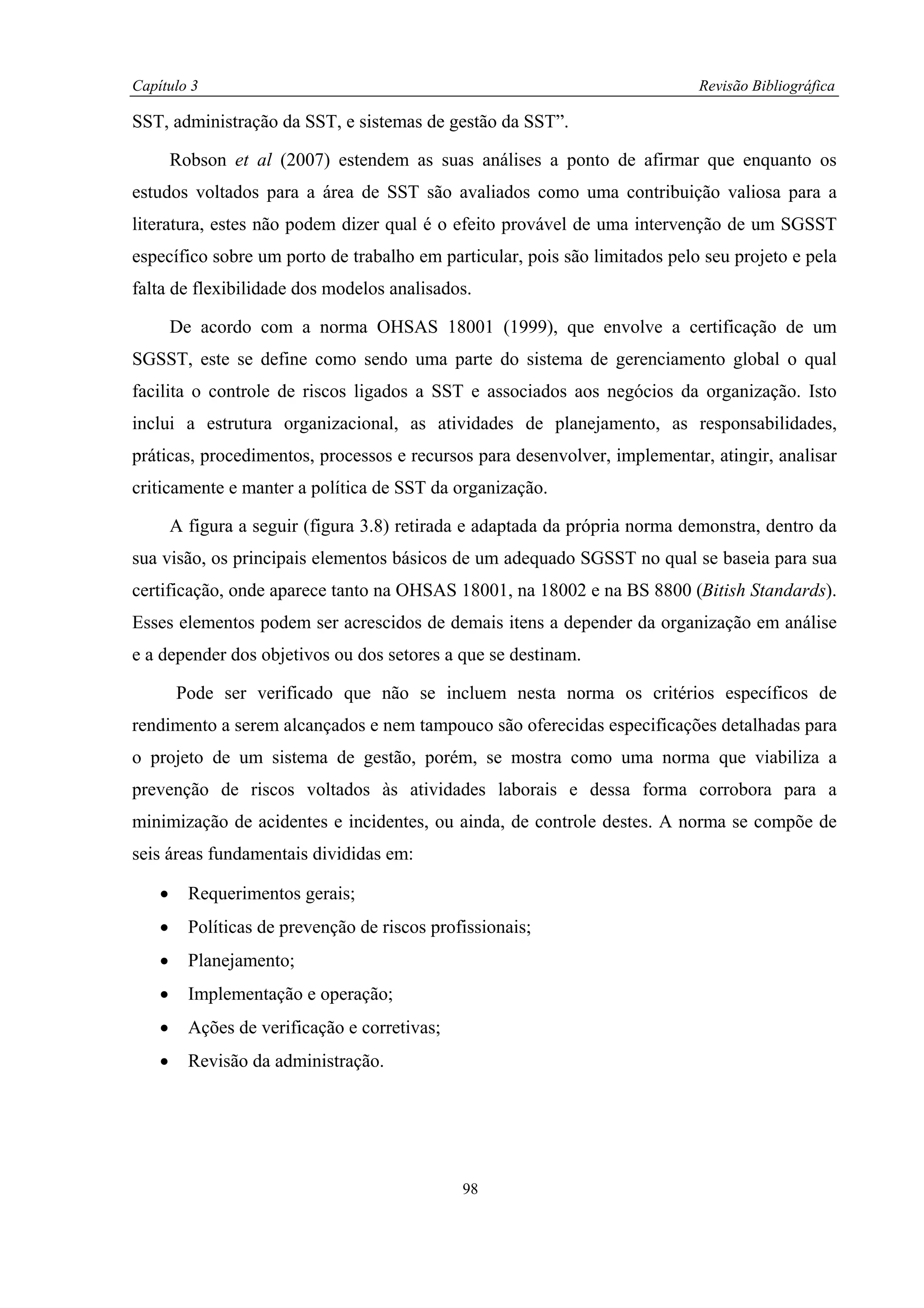 Capítulo 3                                                                   Revisão Bibliográfica

SST, administração da SST, e sistemas de gestão da SST”.

        Robson et al (2007) estendem as suas análises a ponto de afirmar que enquanto os
estudos voltados para a área de SST são avaliados como uma contribuição valiosa para a
literatura, estes não podem dizer qual é o efeito provável de uma intervenção de um SGSST
específico sobre um porto de trabalho em particular, pois são limitados pelo seu projeto e pela
falta de flexibilidade dos modelos analisados.

        De acordo com a norma OHSAS 18001 (1999), que envolve a certificação de um
SGSST, este se define como sendo uma parte do sistema de gerenciamento global o qual
facilita o controle de riscos ligados a SST e associados aos negócios da organização. Isto
inclui a estrutura organizacional, as atividades de planejamento, as responsabilidades,
práticas, procedimentos, processos e recursos para desenvolver, implementar, atingir, analisar
criticamente e manter a política de SST da organização.

        A figura a seguir (figura 3.8) retirada e adaptada da própria norma demonstra, dentro da
sua visão, os principais elementos básicos de um adequado SGSST no qual se baseia para sua
certificação, onde aparece tanto na OHSAS 18001, na 18002 e na BS 8800 (Bitish Standards).
Esses elementos podem ser acrescidos de demais itens a depender da organização em análise
e a depender dos objetivos ou dos setores a que se destinam.

        Pode ser verificado que não se incluem nesta norma os critérios específicos de
rendimento a serem alcançados e nem tampouco são oferecidas especificações detalhadas para
o projeto de um sistema de gestão, porém, se mostra como uma norma que viabiliza a
prevenção de riscos voltados às atividades laborais e dessa forma corrobora para a
minimização de acidentes e incidentes, ou ainda, de controle destes. A norma se compõe de
seis áreas fundamentais divididas em:

    •     Requerimentos gerais;
    •     Políticas de prevenção de riscos profissionais;
    •     Planejamento;
    •     Implementação e operação;
    •     Ações de verificação e corretivas;
    •     Revisão da administração.




                                               98
 