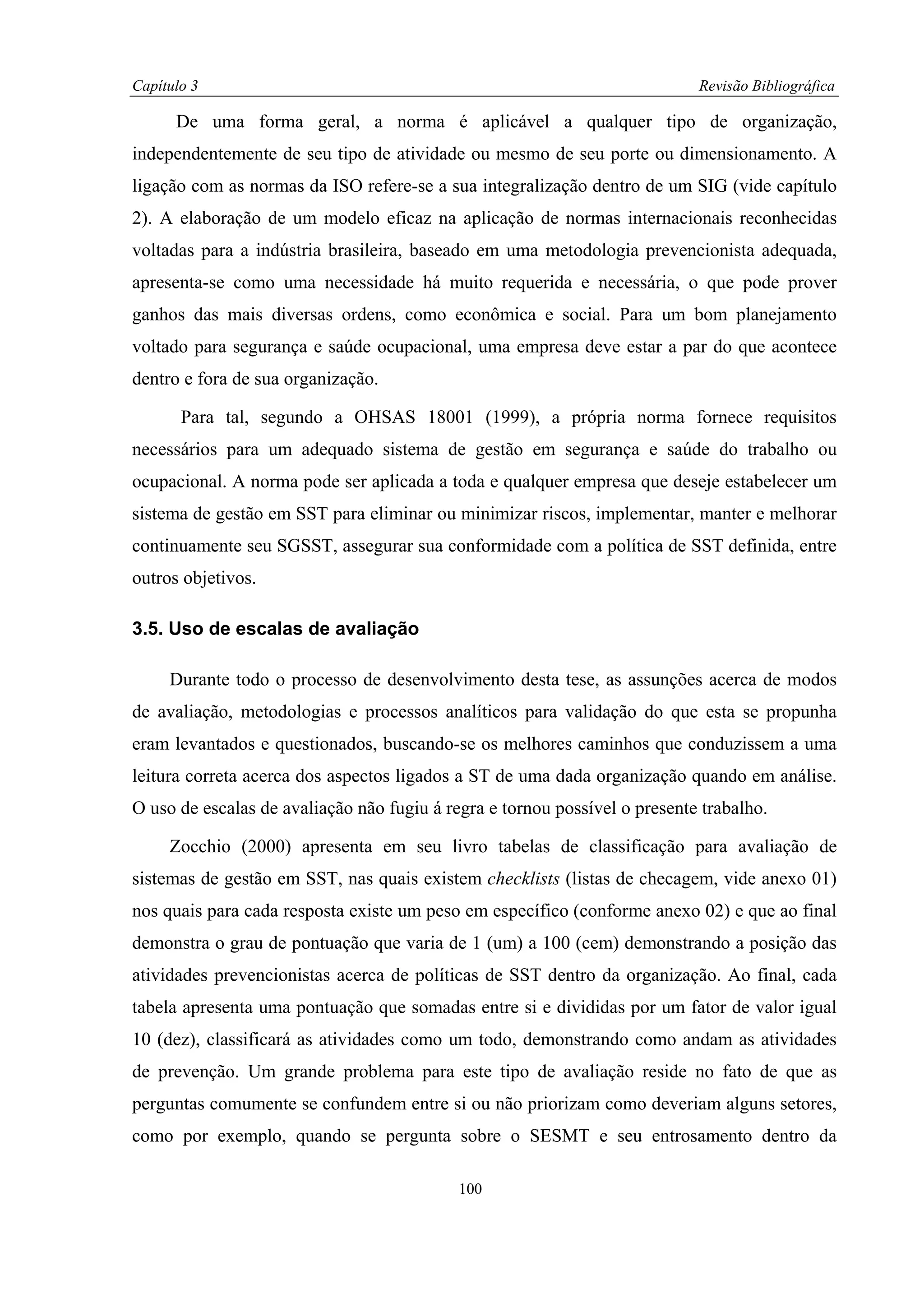Capítulo 3                                                                  Revisão Bibliográfica

      De uma forma geral, a norma é aplicável a qualquer tipo de organização,
independentemente de seu tipo de atividade ou mesmo de seu porte ou dimensionamento. A
ligação com as normas da ISO refere-se a sua integralização dentro de um SIG (vide capítulo
2). A elaboração de um modelo eficaz na aplicação de normas internacionais reconhecidas
voltadas para a indústria brasileira, baseado em uma metodologia prevencionista adequada,
apresenta-se como uma necessidade há muito requerida e necessária, o que pode prover
ganhos das mais diversas ordens, como econômica e social. Para um bom planejamento
voltado para segurança e saúde ocupacional, uma empresa deve estar a par do que acontece
dentro e fora de sua organização.

       Para tal, segundo a OHSAS 18001 (1999), a própria norma fornece requisitos
necessários para um adequado sistema de gestão em segurança e saúde do trabalho ou
ocupacional. A norma pode ser aplicada a toda e qualquer empresa que deseje estabelecer um
sistema de gestão em SST para eliminar ou minimizar riscos, implementar, manter e melhorar
continuamente seu SGSST, assegurar sua conformidade com a política de SST definida, entre
outros objetivos.

3.5. Uso de escalas de avaliação

     Durante todo o processo de desenvolvimento desta tese, as assunções acerca de modos
de avaliação, metodologias e processos analíticos para validação do que esta se propunha
eram levantados e questionados, buscando-se os melhores caminhos que conduzissem a uma
leitura correta acerca dos aspectos ligados a ST de uma dada organização quando em análise.
O uso de escalas de avaliação não fugiu á regra e tornou possível o presente trabalho.

     Zocchio (2000) apresenta em seu livro tabelas de classificação para avaliação de
sistemas de gestão em SST, nas quais existem checklists (listas de checagem, vide anexo 01)
nos quais para cada resposta existe um peso em específico (conforme anexo 02) e que ao final
demonstra o grau de pontuação que varia de 1 (um) a 100 (cem) demonstrando a posição das
atividades prevencionistas acerca de políticas de SST dentro da organização. Ao final, cada
tabela apresenta uma pontuação que somadas entre si e divididas por um fator de valor igual
10 (dez), classificará as atividades como um todo, demonstrando como andam as atividades
de prevenção. Um grande problema para este tipo de avaliação reside no fato de que as
perguntas comumente se confundem entre si ou não priorizam como deveriam alguns setores,
como por exemplo, quando se pergunta sobre o SESMT e seu entrosamento dentro da

                                            100
 