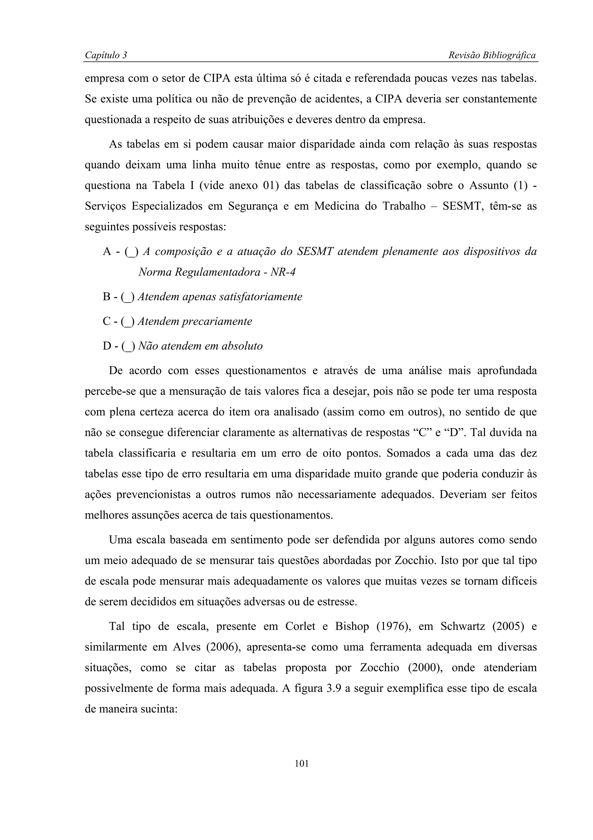 Capítulo 3                                                                Revisão Bibliográfica

empresa com o setor de CIPA esta última só é citada e referendada poucas vezes nas tabelas.
Se existe uma política ou não de prevenção de acidentes, a CIPA deveria ser constantemente
questionada a respeito de suas atribuições e deveres dentro da empresa.

     As tabelas em si podem causar maior disparidade ainda com relação às suas respostas
quando deixam uma linha muito tênue entre as respostas, como por exemplo, quando se
questiona na Tabela I (vide anexo 01) das tabelas de classificação sobre o Assunto (1) -
Serviços Especializados em Segurança e em Medicina do Trabalho – SESMT, têm-se as
seguintes possíveis respostas:

    A - (_) A composição e a atuação do SESMT atendem plenamente aos dispositivos da
             Norma Regulamentadora - NR-4

    B - (_) Atendem apenas satisfatoriamente

    C - (_) Atendem precariamente

    D - (_) Não atendem em absoluto

     De acordo com esses questionamentos e através de uma análise mais aprofundada
percebe-se que a mensuração de tais valores fica a desejar, pois não se pode ter uma resposta
com plena certeza acerca do item ora analisado (assim como em outros), no sentido de que
não se consegue diferenciar claramente as alternativas de respostas “C” e “D”. Tal duvida na
tabela classificaria e resultaria em um erro de oito pontos. Somados a cada uma das dez
tabelas esse tipo de erro resultaria em uma disparidade muito grande que poderia conduzir às
ações prevencionistas a outros rumos não necessariamente adequados. Deveriam ser feitos
melhores assunções acerca de tais questionamentos.

     Uma escala baseada em sentimento pode ser defendida por alguns autores como sendo
um meio adequado de se mensurar tais questões abordadas por Zocchio. Isto por que tal tipo
de escala pode mensurar mais adequadamente os valores que muitas vezes se tornam difíceis
de serem decididos em situações adversas ou de estresse.

     Tal tipo de escala, presente em Corlet e Bishop (1976), em Schwartz (2005) e
similarmente em Alves (2006), apresenta-se como uma ferramenta adequada em diversas
situações, como se citar as tabelas proposta por Zocchio (2000), onde atenderiam
possivelmente de forma mais adequada. A figura 3.9 a seguir exemplifica esse tipo de escala
de maneira sucinta:



                                           101
 