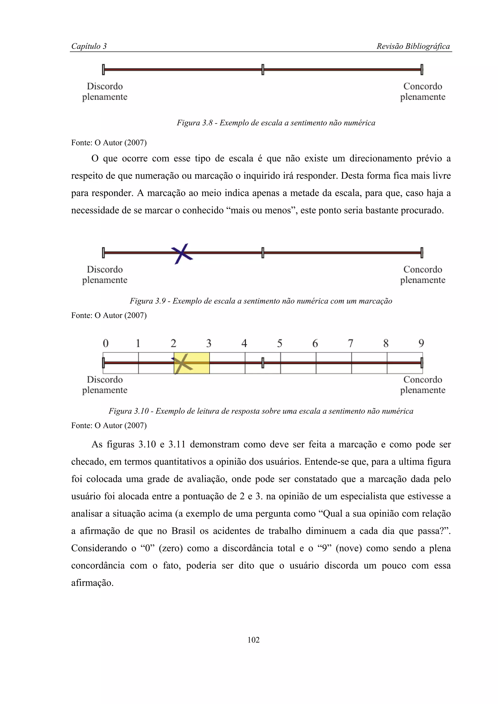 Capítulo 3                                                                                 Revisão Bibliográfica




                                Figura 3.8 - Exemplo de escala a sentimento não numérica

Fonte: O Autor (2007)
     O que ocorre com esse tipo de escala é que não existe um direcionamento prévio a
respeito de que numeração ou marcação o inquirido irá responder. Desta forma fica mais livre
para responder. A marcação ao meio indica apenas a metade da escala, para que, caso haja a
necessidade de se marcar o conhecido “mais ou menos”, este ponto seria bastante procurado.




                   Figura 3.9 - Exemplo de escala a sentimento não numérica com um marcação
Fonte: O Autor (2007)




             Figura 3.10 - Exemplo de leitura de resposta sobre uma escala a sentimento não numérica
Fonte: O Autor (2007)

     As figuras 3.10 e 3.11 demonstram como deve ser feita a marcação e como pode ser
checado, em termos quantitativos a opinião dos usuários. Entende-se que, para a ultima figura
foi colocada uma grade de avaliação, onde pode ser constatado que a marcação dada pelo
usuário foi alocada entre a pontuação de 2 e 3. na opinião de um especialista que estivesse a
analisar a situação acima (a exemplo de uma pergunta como “Qual a sua opinião com relação
a afirmação de que no Brasil os acidentes de trabalho diminuem a cada dia que passa?”.
Considerando o “0” (zero) como a discordância total e o “9” (nove) como sendo a plena
concordância com o fato, poderia ser dito que o usuário discorda um pouco com essa
afirmação.




                                                    102
 