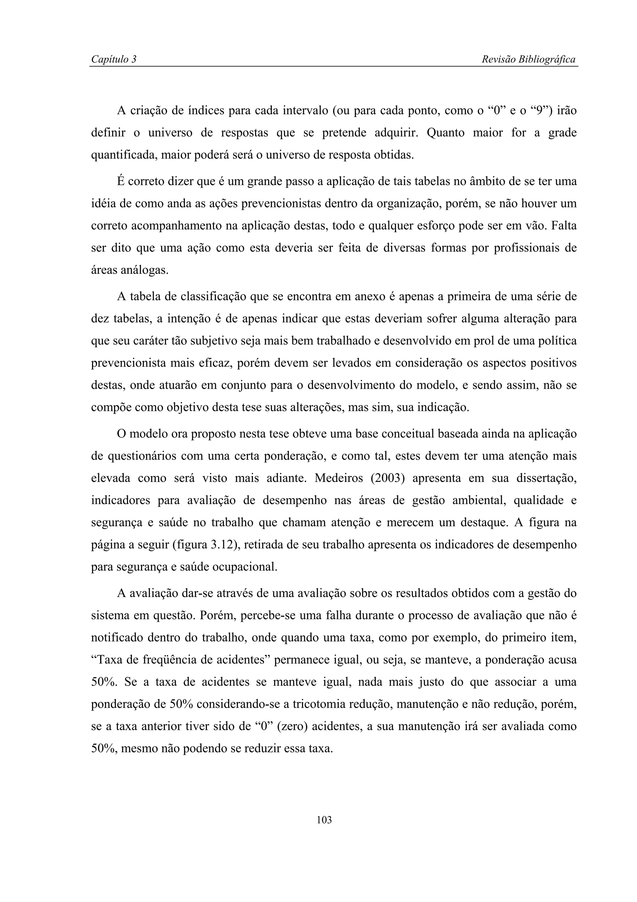 Capítulo 3                                                                 Revisão Bibliográfica



     A criação de índices para cada intervalo (ou para cada ponto, como o “0” e o “9”) irão
definir o universo de respostas que se pretende adquirir. Quanto maior for a grade
quantificada, maior poderá será o universo de resposta obtidas.

     É correto dizer que é um grande passo a aplicação de tais tabelas no âmbito de se ter uma
idéia de como anda as ações prevencionistas dentro da organização, porém, se não houver um
correto acompanhamento na aplicação destas, todo e qualquer esforço pode ser em vão. Falta
ser dito que uma ação como esta deveria ser feita de diversas formas por profissionais de
áreas análogas.

     A tabela de classificação que se encontra em anexo é apenas a primeira de uma série de
dez tabelas, a intenção é de apenas indicar que estas deveriam sofrer alguma alteração para
que seu caráter tão subjetivo seja mais bem trabalhado e desenvolvido em prol de uma política
prevencionista mais eficaz, porém devem ser levados em consideração os aspectos positivos
destas, onde atuarão em conjunto para o desenvolvimento do modelo, e sendo assim, não se
compõe como objetivo desta tese suas alterações, mas sim, sua indicação.

     O modelo ora proposto nesta tese obteve uma base conceitual baseada ainda na aplicação
de questionários com uma certa ponderação, e como tal, estes devem ter uma atenção mais
elevada como será visto mais adiante. Medeiros (2003) apresenta em sua dissertação,
indicadores para avaliação de desempenho nas áreas de gestão ambiental, qualidade e
segurança e saúde no trabalho que chamam atenção e merecem um destaque. A figura na
página a seguir (figura 3.12), retirada de seu trabalho apresenta os indicadores de desempenho
para segurança e saúde ocupacional.

     A avaliação dar-se através de uma avaliação sobre os resultados obtidos com a gestão do
sistema em questão. Porém, percebe-se uma falha durante o processo de avaliação que não é
notificado dentro do trabalho, onde quando uma taxa, como por exemplo, do primeiro item,
“Taxa de freqüência de acidentes” permanece igual, ou seja, se manteve, a ponderação acusa
50%. Se a taxa de acidentes se manteve igual, nada mais justo do que associar a uma
ponderação de 50% considerando-se a tricotomia redução, manutenção e não redução, porém,
se a taxa anterior tiver sido de “0” (zero) acidentes, a sua manutenção irá ser avaliada como
50%, mesmo não podendo se reduzir essa taxa.




                                           103
 