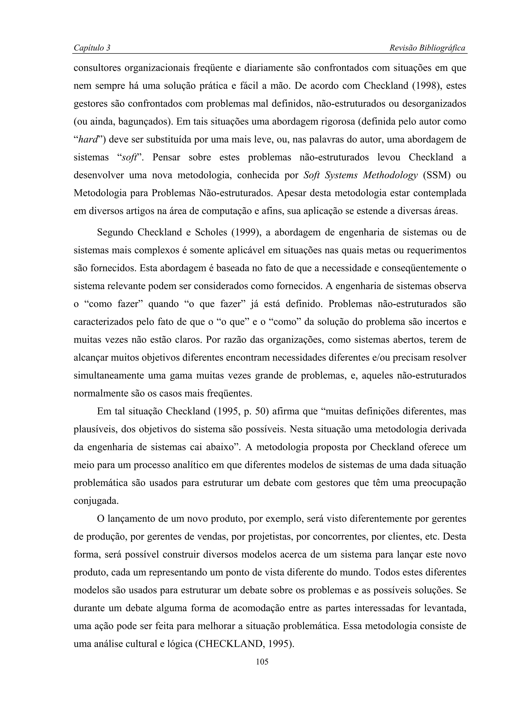 Capítulo 3                                                                   Revisão Bibliográfica

consultores organizacionais freqüente e diariamente são confrontados com situações em que
nem sempre há uma solução prática e fácil a mão. De acordo com Checkland (1998), estes
gestores são confrontados com problemas mal definidos, não-estruturados ou desorganizados
(ou ainda, bagunçados). Em tais situações uma abordagem rigorosa (definida pelo autor como
“hard”) deve ser substituída por uma mais leve, ou, nas palavras do autor, uma abordagem de
sistemas “soft”. Pensar sobre estes problemas não-estruturados levou Checkland a
desenvolver uma nova metodologia, conhecida por Soft Systems Methodology (SSM) ou
Metodologia para Problemas Não-estruturados. Apesar desta metodologia estar contemplada
em diversos artigos na área de computação e afins, sua aplicação se estende a diversas áreas.

      Segundo Checkland e Scholes (1999), a abordagem de engenharia de sistemas ou de
sistemas mais complexos é somente aplicável em situações nas quais metas ou requerimentos
são fornecidos. Esta abordagem é baseada no fato de que a necessidade e conseqüentemente o
sistema relevante podem ser considerados como fornecidos. A engenharia de sistemas observa
o “como fazer” quando “o que fazer” já está definido. Problemas não-estruturados são
caracterizados pelo fato de que o “o que” e o “como” da solução do problema são incertos e
muitas vezes não estão claros. Por razão das organizações, como sistemas abertos, terem de
alcançar muitos objetivos diferentes encontram necessidades diferentes e/ou precisam resolver
simultaneamente uma gama muitas vezes grande de problemas, e, aqueles não-estruturados
normalmente são os casos mais freqüentes.
      Em tal situação Checkland (1995, p. 50) afirma que “muitas definições diferentes, mas
plausíveis, dos objetivos do sistema são possíveis. Nesta situação uma metodologia derivada
da engenharia de sistemas cai abaixo”. A metodologia proposta por Checkland oferece um
meio para um processo analítico em que diferentes modelos de sistemas de uma dada situação
problemática são usados para estruturar um debate com gestores que têm uma preocupação
conjugada.
      O lançamento de um novo produto, por exemplo, será visto diferentemente por gerentes
de produção, por gerentes de vendas, por projetistas, por concorrentes, por clientes, etc. Desta
forma, será possível construir diversos modelos acerca de um sistema para lançar este novo
produto, cada um representando um ponto de vista diferente do mundo. Todos estes diferentes
modelos são usados para estruturar um debate sobre os problemas e as possíveis soluções. Se
durante um debate alguma forma de acomodação entre as partes interessadas for levantada,
uma ação pode ser feita para melhorar a situação problemática. Essa metodologia consiste de
uma análise cultural e lógica (CHECKLAND, 1995).
                                            105
 