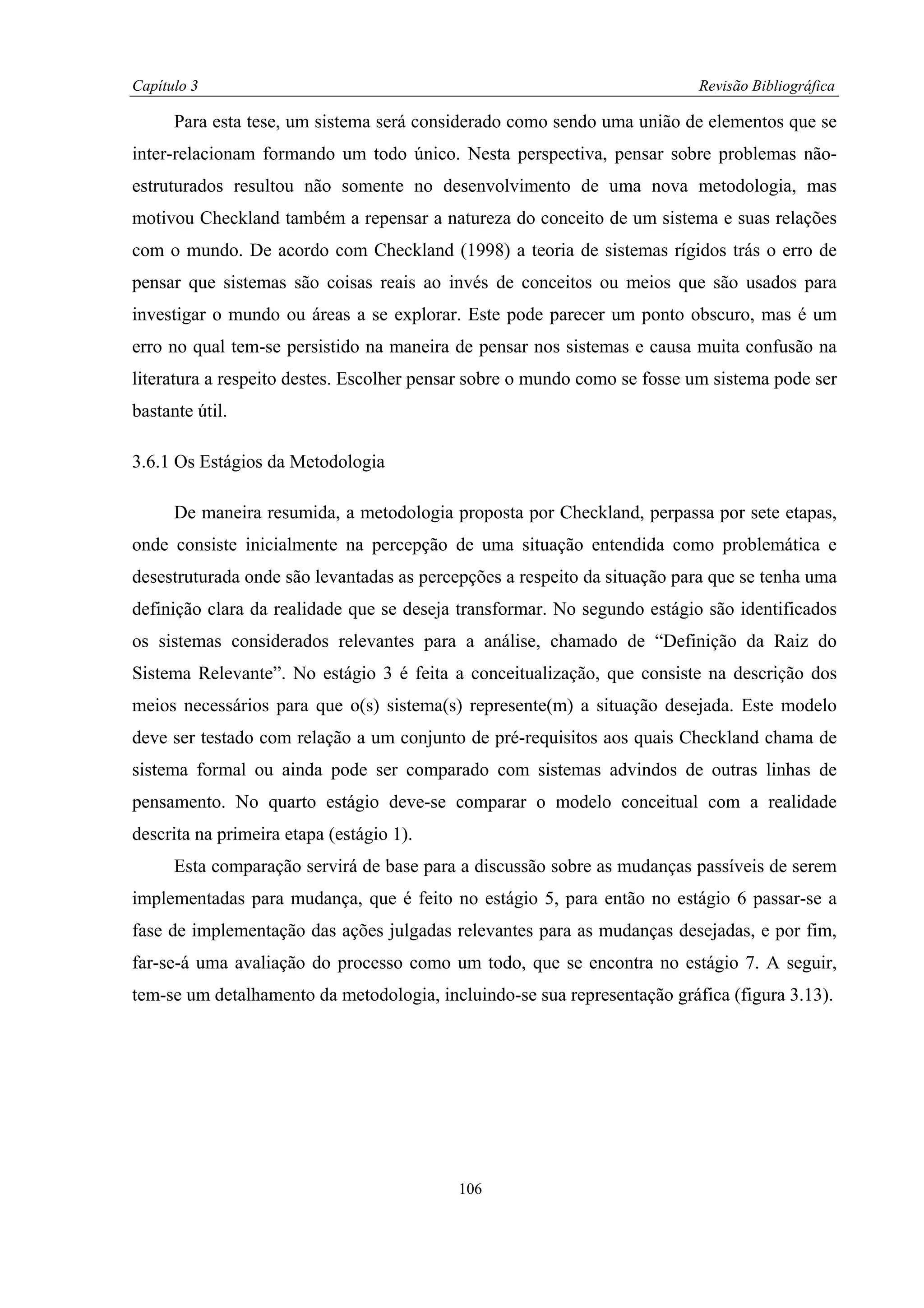Capítulo 3                                                                Revisão Bibliográfica

      Para esta tese, um sistema será considerado como sendo uma união de elementos que se
inter-relacionam formando um todo único. Nesta perspectiva, pensar sobre problemas não-
estruturados resultou não somente no desenvolvimento de uma nova metodologia, mas
motivou Checkland também a repensar a natureza do conceito de um sistema e suas relações
com o mundo. De acordo com Checkland (1998) a teoria de sistemas rígidos trás o erro de
pensar que sistemas são coisas reais ao invés de conceitos ou meios que são usados para
investigar o mundo ou áreas a se explorar. Este pode parecer um ponto obscuro, mas é um
erro no qual tem-se persistido na maneira de pensar nos sistemas e causa muita confusão na
literatura a respeito destes. Escolher pensar sobre o mundo como se fosse um sistema pode ser
bastante útil.

3.6.1 Os Estágios da Metodologia

      De maneira resumida, a metodologia proposta por Checkland, perpassa por sete etapas,
onde consiste inicialmente na percepção de uma situação entendida como problemática e
desestruturada onde são levantadas as percepções a respeito da situação para que se tenha uma
definição clara da realidade que se deseja transformar. No segundo estágio são identificados
os sistemas considerados relevantes para a análise, chamado de “Definição da Raiz do
Sistema Relevante”. No estágio 3 é feita a conceitualização, que consiste na descrição dos
meios necessários para que o(s) sistema(s) represente(m) a situação desejada. Este modelo
deve ser testado com relação a um conjunto de pré-requisitos aos quais Checkland chama de
sistema formal ou ainda pode ser comparado com sistemas advindos de outras linhas de
pensamento. No quarto estágio deve-se comparar o modelo conceitual com a realidade
descrita na primeira etapa (estágio 1).
      Esta comparação servirá de base para a discussão sobre as mudanças passíveis de serem
implementadas para mudança, que é feito no estágio 5, para então no estágio 6 passar-se a
fase de implementação das ações julgadas relevantes para as mudanças desejadas, e por fim,
far-se-á uma avaliação do processo como um todo, que se encontra no estágio 7. A seguir,
tem-se um detalhamento da metodologia, incluindo-se sua representação gráfica (figura 3.13).




                                           106
 