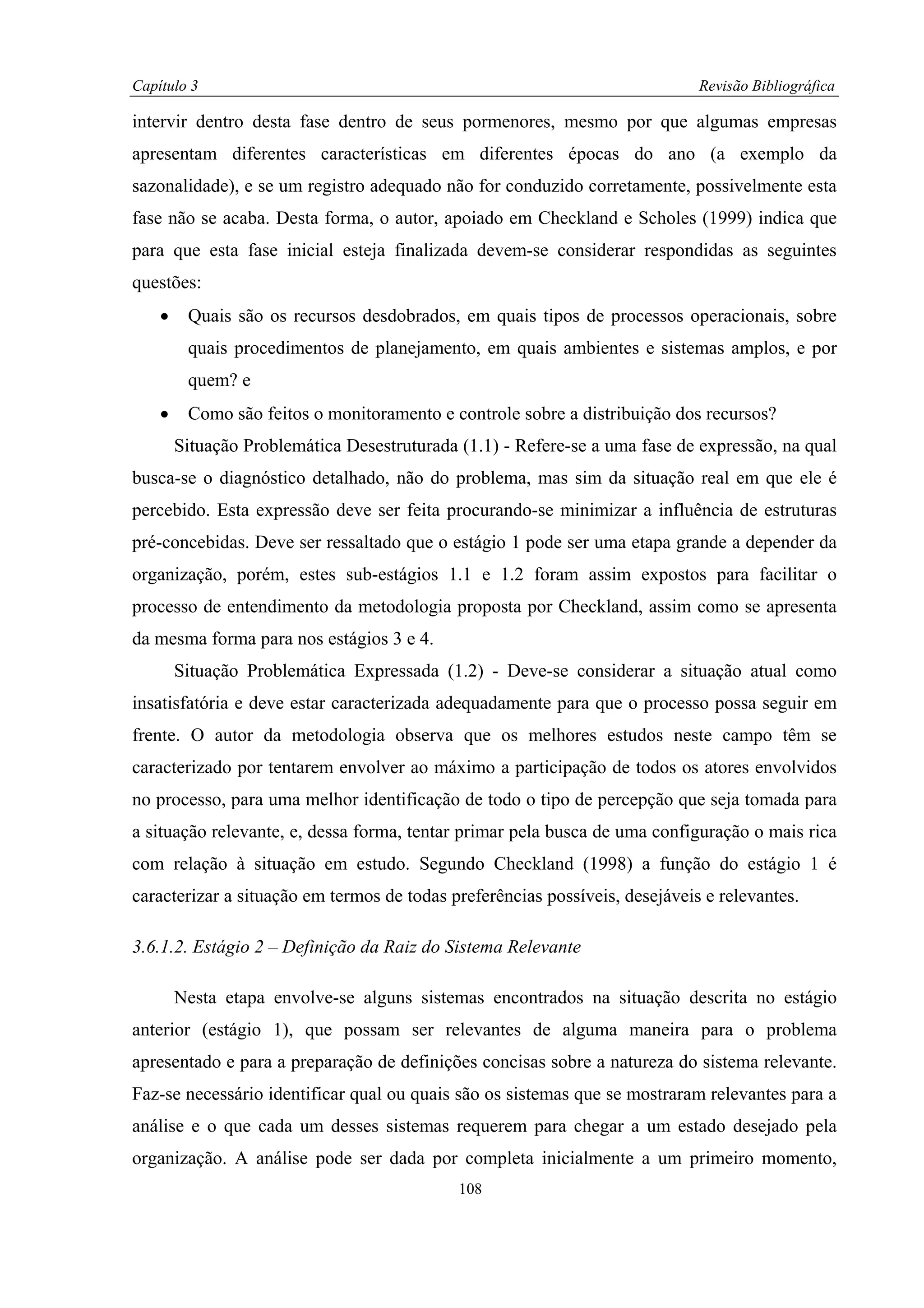 Capítulo 3                                                                   Revisão Bibliográfica

intervir dentro desta fase dentro de seus pormenores, mesmo por que algumas empresas
apresentam diferentes características em diferentes épocas do ano (a exemplo da
sazonalidade), e se um registro adequado não for conduzido corretamente, possivelmente esta
fase não se acaba. Desta forma, o autor, apoiado em Checkland e Scholes (1999) indica que
para que esta fase inicial esteja finalizada devem-se considerar respondidas as seguintes
questões:
    •    Quais são os recursos desdobrados, em quais tipos de processos operacionais, sobre
         quais procedimentos de planejamento, em quais ambientes e sistemas amplos, e por
         quem? e
    •    Como são feitos o monitoramento e controle sobre a distribuição dos recursos?
        Situação Problemática Desestruturada (1.1) - Refere-se a uma fase de expressão, na qual
busca-se o diagnóstico detalhado, não do problema, mas sim da situação real em que ele é
percebido. Esta expressão deve ser feita procurando-se minimizar a influência de estruturas
pré-concebidas. Deve ser ressaltado que o estágio 1 pode ser uma etapa grande a depender da
organização, porém, estes sub-estágios 1.1 e 1.2 foram assim expostos para facilitar o
processo de entendimento da metodologia proposta por Checkland, assim como se apresenta
da mesma forma para nos estágios 3 e 4.
        Situação Problemática Expressada (1.2) - Deve-se considerar a situação atual como
insatisfatória e deve estar caracterizada adequadamente para que o processo possa seguir em
frente. O autor da metodologia observa que os melhores estudos neste campo têm se
caracterizado por tentarem envolver ao máximo a participação de todos os atores envolvidos
no processo, para uma melhor identificação de todo o tipo de percepção que seja tomada para
a situação relevante, e, dessa forma, tentar primar pela busca de uma configuração o mais rica
com relação à situação em estudo. Segundo Checkland (1998) a função do estágio 1 é
caracterizar a situação em termos de todas preferências possíveis, desejáveis e relevantes.

3.6.1.2. Estágio 2 – Definição da Raiz do Sistema Relevante

        Nesta etapa envolve-se alguns sistemas encontrados na situação descrita no estágio
anterior (estágio 1), que possam ser relevantes de alguma maneira para o problema
apresentado e para a preparação de definições concisas sobre a natureza do sistema relevante.
Faz-se necessário identificar qual ou quais são os sistemas que se mostraram relevantes para a
análise e o que cada um desses sistemas requerem para chegar a um estado desejado pela
organização. A análise pode ser dada por completa inicialmente a um primeiro momento,
                                             108
 