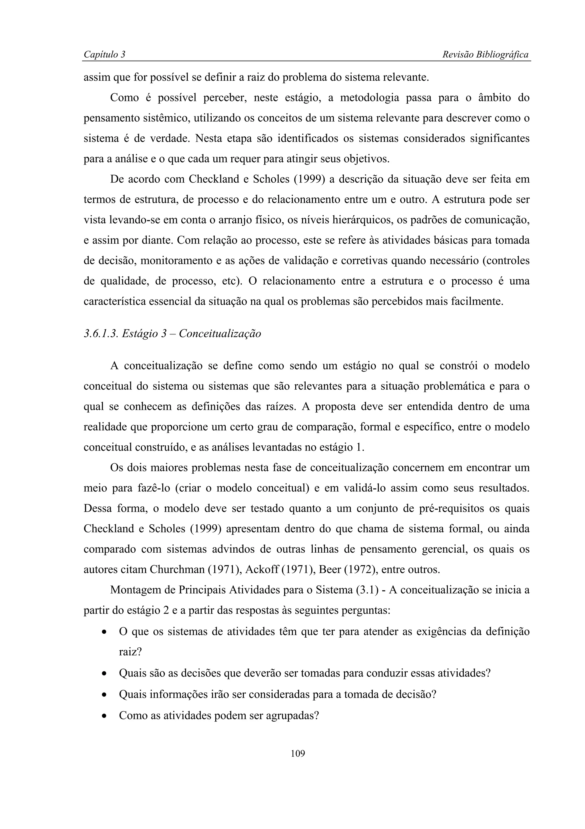 Capítulo 3                                                                   Revisão Bibliográfica

assim que for possível se definir a raiz do problema do sistema relevante.
        Como é possível perceber, neste estágio, a metodologia passa para o âmbito do
pensamento sistêmico, utilizando os conceitos de um sistema relevante para descrever como o
sistema é de verdade. Nesta etapa são identificados os sistemas considerados significantes
para a análise e o que cada um requer para atingir seus objetivos.
        De acordo com Checkland e Scholes (1999) a descrição da situação deve ser feita em
termos de estrutura, de processo e do relacionamento entre um e outro. A estrutura pode ser
vista levando-se em conta o arranjo físico, os níveis hierárquicos, os padrões de comunicação,
e assim por diante. Com relação ao processo, este se refere às atividades básicas para tomada
de decisão, monitoramento e as ações de validação e corretivas quando necessário (controles
de qualidade, de processo, etc). O relacionamento entre a estrutura e o processo é uma
característica essencial da situação na qual os problemas são percebidos mais facilmente.

3.6.1.3. Estágio 3 – Conceitualização

        A conceitualização se define como sendo um estágio no qual se constrói o modelo
conceitual do sistema ou sistemas que são relevantes para a situação problemática e para o
qual se conhecem as definições das raízes. A proposta deve ser entendida dentro de uma
realidade que proporcione um certo grau de comparação, formal e específico, entre o modelo
conceitual construído, e as análises levantadas no estágio 1.
        Os dois maiores problemas nesta fase de conceitualização concernem em encontrar um
meio para fazê-lo (criar o modelo conceitual) e em validá-lo assim como seus resultados.
Dessa forma, o modelo deve ser testado quanto a um conjunto de pré-requisitos os quais
Checkland e Scholes (1999) apresentam dentro do que chama de sistema formal, ou ainda
comparado com sistemas advindos de outras linhas de pensamento gerencial, os quais os
autores citam Churchman (1971), Ackoff (1971), Beer (1972), entre outros.
        Montagem de Principais Atividades para o Sistema (3.1) - A conceitualização se inicia a
partir do estágio 2 e a partir das respostas às seguintes perguntas:
    •    O que os sistemas de atividades têm que ter para atender as exigências da definição
         raiz?
    •    Quais são as decisões que deverão ser tomadas para conduzir essas atividades?
    •    Quais informações irão ser consideradas para a tomada de decisão?
    •    Como as atividades podem ser agrupadas?


                                             109
 