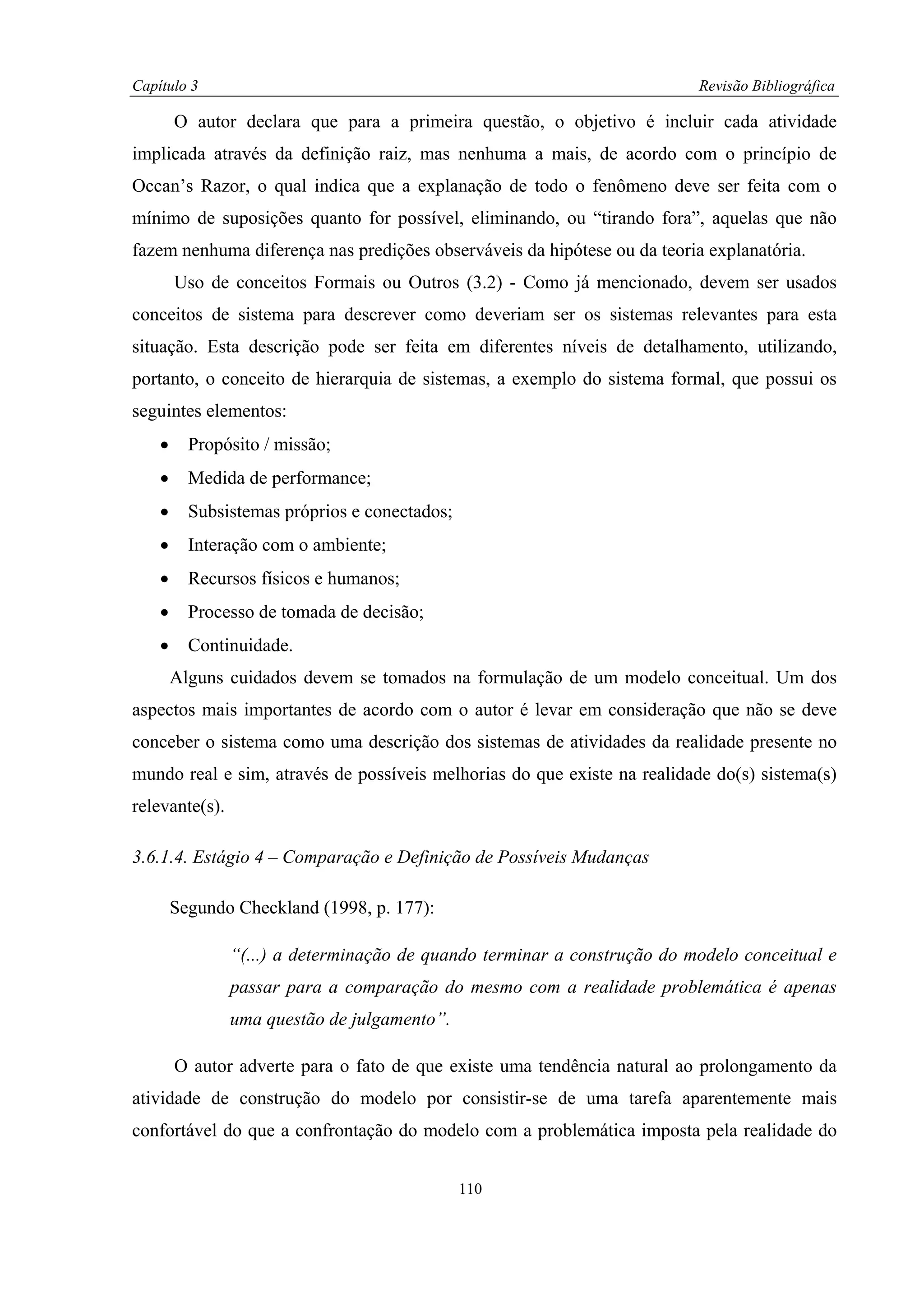 Capítulo 3                                                                Revisão Bibliográfica

        O autor declara que para a primeira questão, o objetivo é incluir cada atividade
implicada através da definição raiz, mas nenhuma a mais, de acordo com o princípio de
Occan’s Razor, o qual indica que a explanação de todo o fenômeno deve ser feita com o
mínimo de suposições quanto for possível, eliminando, ou “tirando fora”, aquelas que não
fazem nenhuma diferença nas predições observáveis da hipótese ou da teoria explanatória.
        Uso de conceitos Formais ou Outros (3.2) - Como já mencionado, devem ser usados
conceitos de sistema para descrever como deveriam ser os sistemas relevantes para esta
situação. Esta descrição pode ser feita em diferentes níveis de detalhamento, utilizando,
portanto, o conceito de hierarquia de sistemas, a exemplo do sistema formal, que possui os
seguintes elementos:
    •     Propósito / missão;
    •     Medida de performance;
    •     Subsistemas próprios e conectados;
    •     Interação com o ambiente;
    •     Recursos físicos e humanos;
    •     Processo de tomada de decisão;
    •     Continuidade.
        Alguns cuidados devem se tomados na formulação de um modelo conceitual. Um dos
aspectos mais importantes de acordo com o autor é levar em consideração que não se deve
conceber o sistema como uma descrição dos sistemas de atividades da realidade presente no
mundo real e sim, através de possíveis melhorias do que existe na realidade do(s) sistema(s)
relevante(s).

3.6.1.4. Estágio 4 – Comparação e Definição de Possíveis Mudanças

        Segundo Checkland (1998, p. 177):

                “(...) a determinação de quando terminar a construção do modelo conceitual e
                passar para a comparação do mesmo com a realidade problemática é apenas
                uma questão de julgamento”.

        O autor adverte para o fato de que existe uma tendência natural ao prolongamento da
atividade de construção do modelo por consistir-se de uma tarefa aparentemente mais
confortável do que a confrontação do modelo com a problemática imposta pela realidade do


                                               110
 
