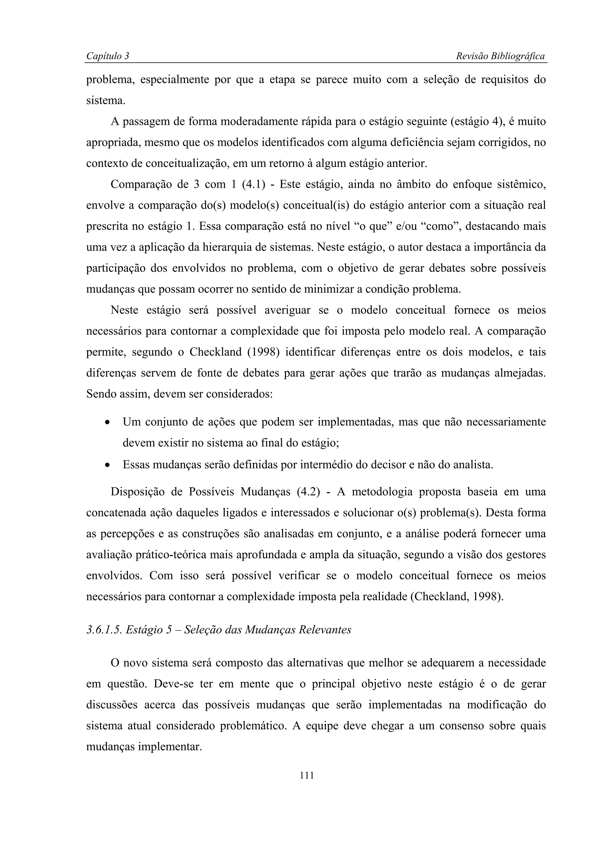 Capítulo 3                                                                   Revisão Bibliográfica

problema, especialmente por que a etapa se parece muito com a seleção de requisitos do
sistema.
        A passagem de forma moderadamente rápida para o estágio seguinte (estágio 4), é muito
apropriada, mesmo que os modelos identificados com alguma deficiência sejam corrigidos, no
contexto de conceitualização, em um retorno à algum estágio anterior.
        Comparação de 3 com 1 (4.1) - Este estágio, ainda no âmbito do enfoque sistêmico,
envolve a comparação do(s) modelo(s) conceitual(is) do estágio anterior com a situação real
prescrita no estágio 1. Essa comparação está no nível “o que” e/ou “como”, destacando mais
uma vez a aplicação da hierarquia de sistemas. Neste estágio, o autor destaca a importância da
participação dos envolvidos no problema, com o objetivo de gerar debates sobre possíveis
mudanças que possam ocorrer no sentido de minimizar a condição problema.
        Neste estágio será possível averiguar se o modelo conceitual fornece os meios
necessários para contornar a complexidade que foi imposta pelo modelo real. A comparação
permite, segundo o Checkland (1998) identificar diferenças entre os dois modelos, e tais
diferenças servem de fonte de debates para gerar ações que trarão as mudanças almejadas.
Sendo assim, devem ser considerados:

    •     Um conjunto de ações que podem ser implementadas, mas que não necessariamente
          devem existir no sistema ao final do estágio;
    •     Essas mudanças serão definidas por intermédio do decisor e não do analista.

        Disposição de Possíveis Mudanças (4.2) - A metodologia proposta baseia em uma
concatenada ação daqueles ligados e interessados e solucionar o(s) problema(s). Desta forma
as percepções e as construções são analisadas em conjunto, e a análise poderá fornecer uma
avaliação prático-teórica mais aprofundada e ampla da situação, segundo a visão dos gestores
envolvidos. Com isso será possível verificar se o modelo conceitual fornece os meios
necessários para contornar a complexidade imposta pela realidade (Checkland, 1998).

3.6.1.5. Estágio 5 – Seleção das Mudanças Relevantes

        O novo sistema será composto das alternativas que melhor se adequarem a necessidade
em questão. Deve-se ter em mente que o principal objetivo neste estágio é o de gerar
discussões acerca das possíveis mudanças que serão implementadas na modificação do
sistema atual considerado problemático. A equipe deve chegar a um consenso sobre quais
mudanças implementar.

                                              111
 