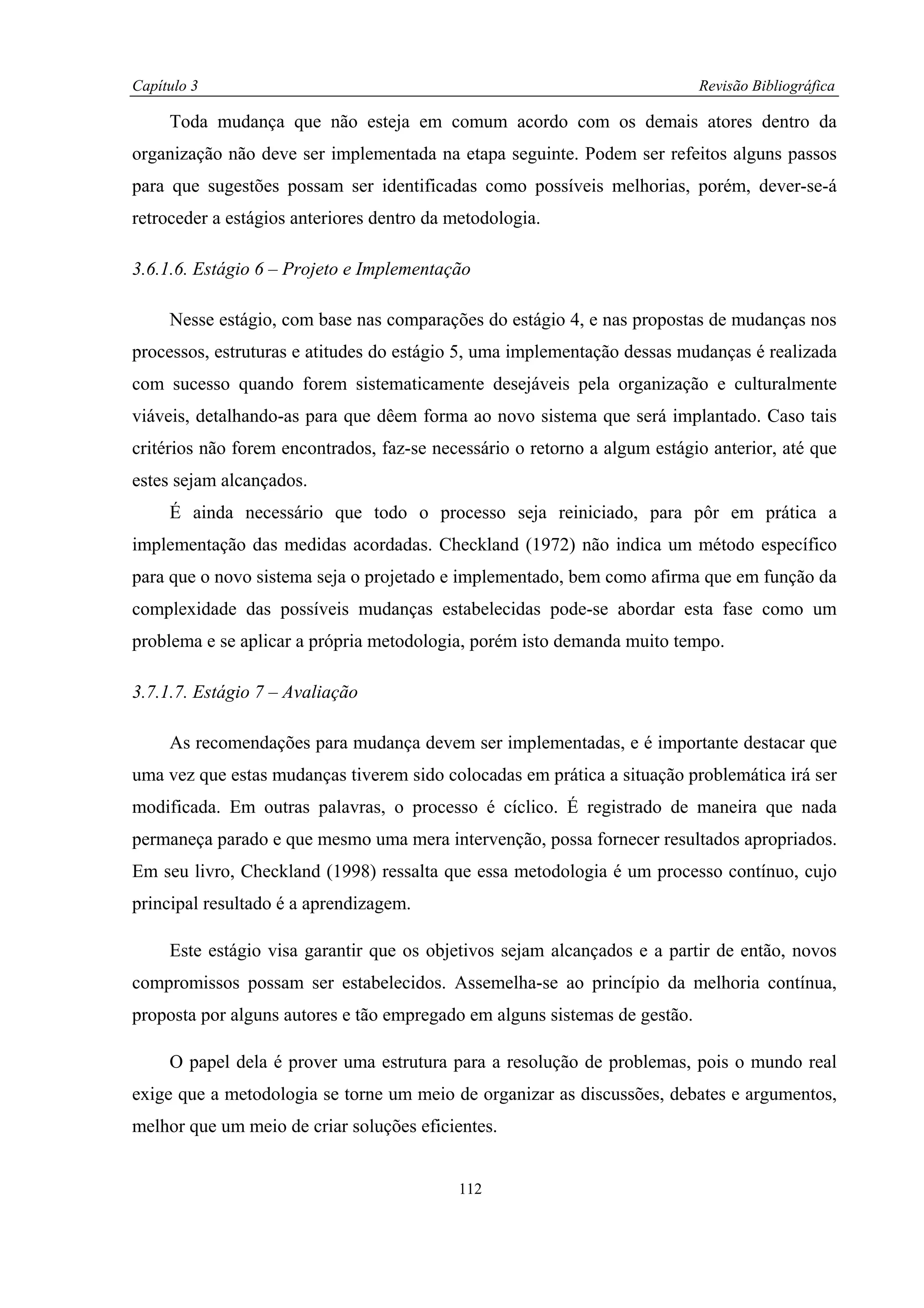 Capítulo 3                                                                  Revisão Bibliográfica

     Toda mudança que não esteja em comum acordo com os demais atores dentro da
organização não deve ser implementada na etapa seguinte. Podem ser refeitos alguns passos
para que sugestões possam ser identificadas como possíveis melhorias, porém, dever-se-á
retroceder a estágios anteriores dentro da metodologia.

3.6.1.6. Estágio 6 – Projeto e Implementação

     Nesse estágio, com base nas comparações do estágio 4, e nas propostas de mudanças nos
processos, estruturas e atitudes do estágio 5, uma implementação dessas mudanças é realizada
com sucesso quando forem sistematicamente desejáveis pela organização e culturalmente
viáveis, detalhando-as para que dêem forma ao novo sistema que será implantado. Caso tais
critérios não forem encontrados, faz-se necessário o retorno a algum estágio anterior, até que
estes sejam alcançados.
     É ainda necessário que todo o processo seja reiniciado, para pôr em prática a
implementação das medidas acordadas. Checkland (1972) não indica um método específico
para que o novo sistema seja o projetado e implementado, bem como afirma que em função da
complexidade das possíveis mudanças estabelecidas pode-se abordar esta fase como um
problema e se aplicar a própria metodologia, porém isto demanda muito tempo.

3.7.1.7. Estágio 7 – Avaliação

     As recomendações para mudança devem ser implementadas, e é importante destacar que
uma vez que estas mudanças tiverem sido colocadas em prática a situação problemática irá ser
modificada. Em outras palavras, o processo é cíclico. É registrado de maneira que nada
permaneça parado e que mesmo uma mera intervenção, possa fornecer resultados apropriados.
Em seu livro, Checkland (1998) ressalta que essa metodologia é um processo contínuo, cujo
principal resultado é a aprendizagem.

     Este estágio visa garantir que os objetivos sejam alcançados e a partir de então, novos
compromissos possam ser estabelecidos. Assemelha-se ao princípio da melhoria contínua,
proposta por alguns autores e tão empregado em alguns sistemas de gestão.

     O papel dela é prover uma estrutura para a resolução de problemas, pois o mundo real
exige que a metodologia se torne um meio de organizar as discussões, debates e argumentos,
melhor que um meio de criar soluções eficientes.


                                           112
 