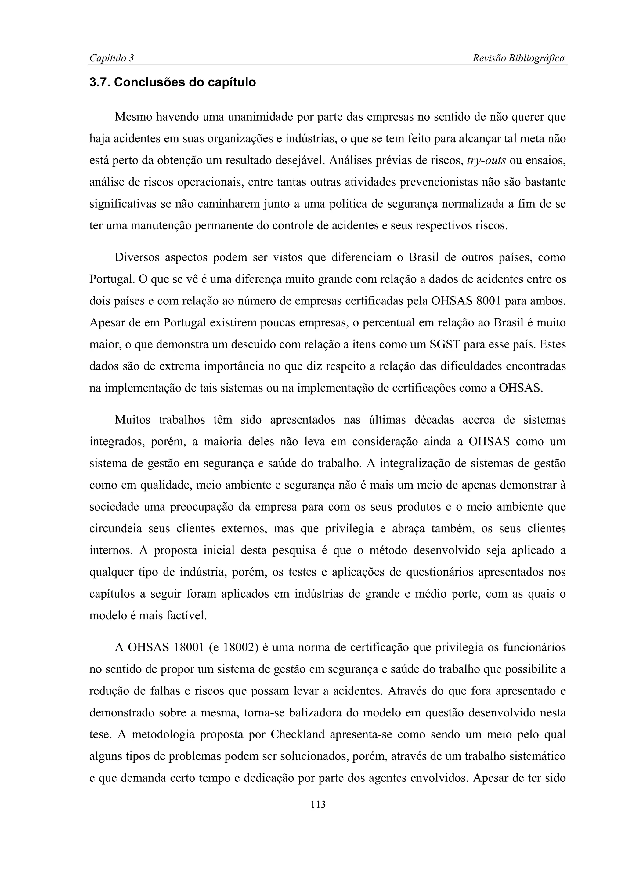 Capítulo 3                                                                  Revisão Bibliográfica

3.7. Conclusões do capítulo

     Mesmo havendo uma unanimidade por parte das empresas no sentido de não querer que
haja acidentes em suas organizações e indústrias, o que se tem feito para alcançar tal meta não
está perto da obtenção um resultado desejável. Análises prévias de riscos, try-outs ou ensaios,
análise de riscos operacionais, entre tantas outras atividades prevencionistas não são bastante
significativas se não caminharem junto a uma política de segurança normalizada a fim de se
ter uma manutenção permanente do controle de acidentes e seus respectivos riscos.

     Diversos aspectos podem ser vistos que diferenciam o Brasil de outros países, como
Portugal. O que se vê é uma diferença muito grande com relação a dados de acidentes entre os
dois países e com relação ao número de empresas certificadas pela OHSAS 8001 para ambos.
Apesar de em Portugal existirem poucas empresas, o percentual em relação ao Brasil é muito
maior, o que demonstra um descuido com relação a itens como um SGST para esse país. Estes
dados são de extrema importância no que diz respeito a relação das dificuldades encontradas
na implementação de tais sistemas ou na implementação de certificações como a OHSAS.

     Muitos trabalhos têm sido apresentados nas últimas décadas acerca de sistemas
integrados, porém, a maioria deles não leva em consideração ainda a OHSAS como um
sistema de gestão em segurança e saúde do trabalho. A integralização de sistemas de gestão
como em qualidade, meio ambiente e segurança não é mais um meio de apenas demonstrar à
sociedade uma preocupação da empresa para com os seus produtos e o meio ambiente que
circundeia seus clientes externos, mas que privilegia e abraça também, os seus clientes
internos. A proposta inicial desta pesquisa é que o método desenvolvido seja aplicado a
qualquer tipo de indústria, porém, os testes e aplicações de questionários apresentados nos
capítulos a seguir foram aplicados em indústrias de grande e médio porte, com as quais o
modelo é mais factível.

     A OHSAS 18001 (e 18002) é uma norma de certificação que privilegia os funcionários
no sentido de propor um sistema de gestão em segurança e saúde do trabalho que possibilite a
redução de falhas e riscos que possam levar a acidentes. Através do que fora apresentado e
demonstrado sobre a mesma, torna-se balizadora do modelo em questão desenvolvido nesta
tese. A metodologia proposta por Checkland apresenta-se como sendo um meio pelo qual
alguns tipos de problemas podem ser solucionados, porém, através de um trabalho sistemático
e que demanda certo tempo e dedicação por parte dos agentes envolvidos. Apesar de ter sido

                                            113
 