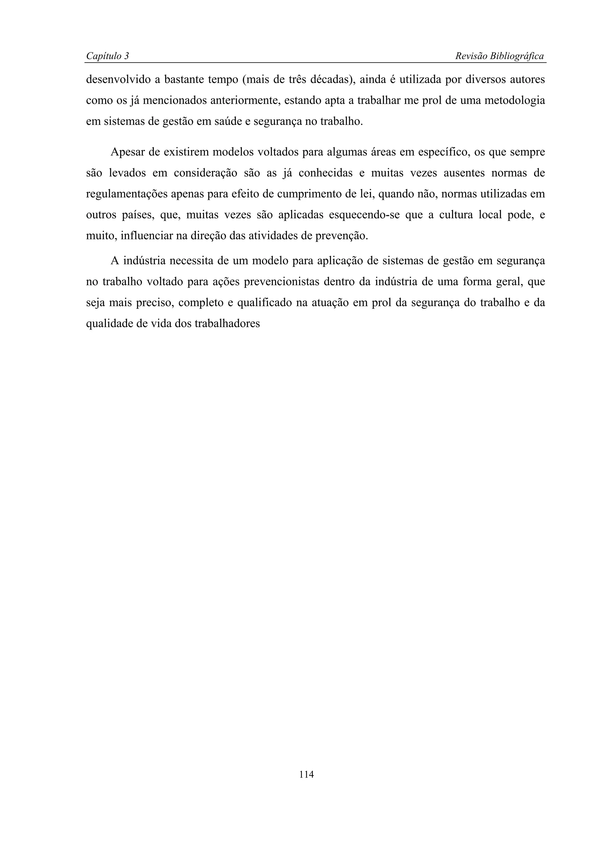Capítulo 3                                                                Revisão Bibliográfica

desenvolvido a bastante tempo (mais de três décadas), ainda é utilizada por diversos autores
como os já mencionados anteriormente, estando apta a trabalhar me prol de uma metodologia
em sistemas de gestão em saúde e segurança no trabalho.

     Apesar de existirem modelos voltados para algumas áreas em específico, os que sempre
são levados em consideração são as já conhecidas e muitas vezes ausentes normas de
regulamentações apenas para efeito de cumprimento de lei, quando não, normas utilizadas em
outros países, que, muitas vezes são aplicadas esquecendo-se que a cultura local pode, e
muito, influenciar na direção das atividades de prevenção.

     A indústria necessita de um modelo para aplicação de sistemas de gestão em segurança
no trabalho voltado para ações prevencionistas dentro da indústria de uma forma geral, que
seja mais preciso, completo e qualificado na atuação em prol da segurança do trabalho e da
qualidade de vida dos trabalhadores




                                           114
 
