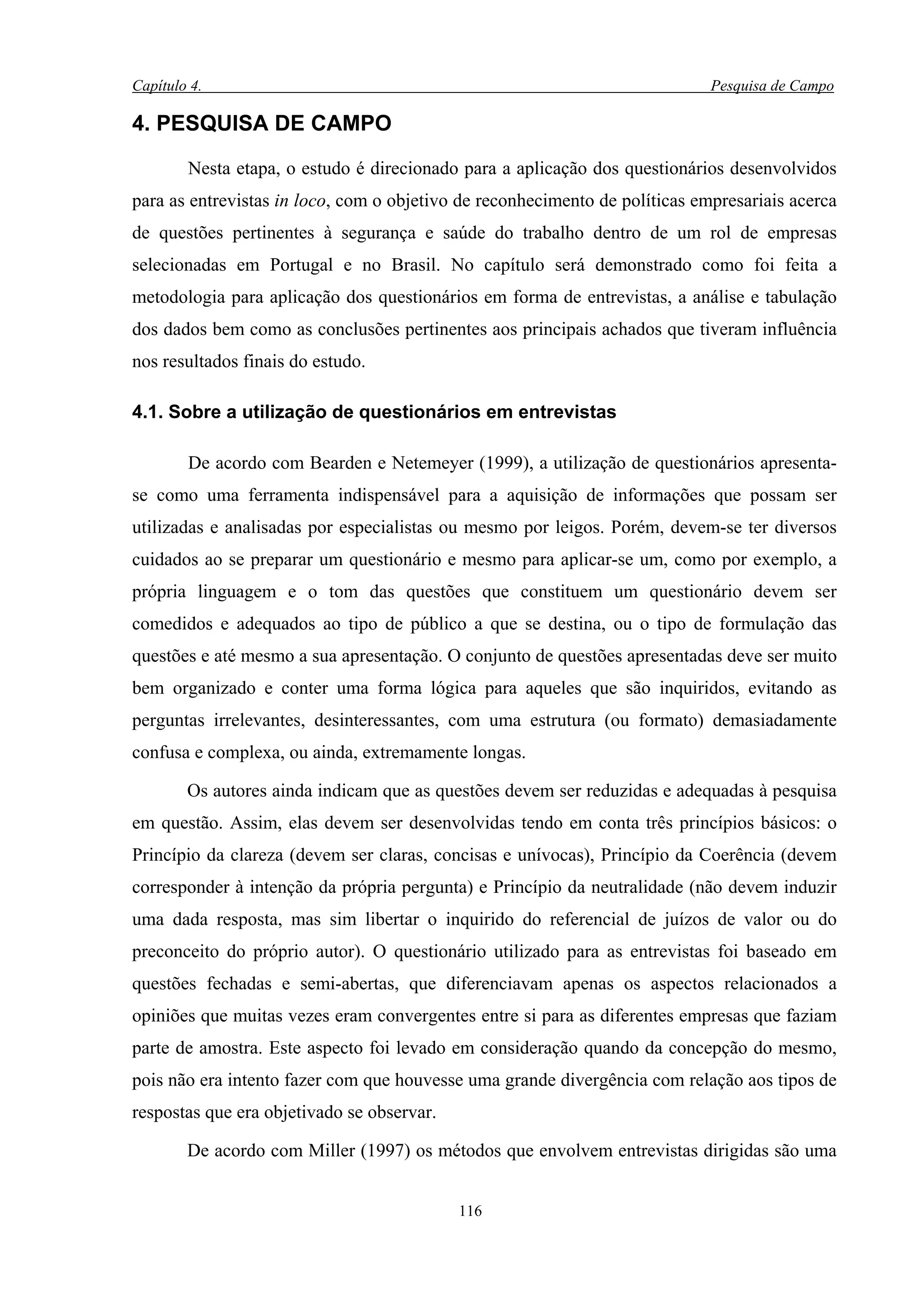 Capítulo 4.                                                                  Pesquisa de Campo

4. PESQUISA DE CAMPO

        Nesta etapa, o estudo é direcionado para a aplicação dos questionários desenvolvidos
para as entrevistas in loco, com o objetivo de reconhecimento de políticas empresariais acerca
de questões pertinentes à segurança e saúde do trabalho dentro de um rol de empresas
selecionadas em Portugal e no Brasil. No capítulo será demonstrado como foi feita a
metodologia para aplicação dos questionários em forma de entrevistas, a análise e tabulação
dos dados bem como as conclusões pertinentes aos principais achados que tiveram influência
nos resultados finais do estudo.

4.1. Sobre a utilização de questionários em entrevistas

        De acordo com Bearden e Netemeyer (1999), a utilização de questionários apresenta-
se como uma ferramenta indispensável para a aquisição de informações que possam ser
utilizadas e analisadas por especialistas ou mesmo por leigos. Porém, devem-se ter diversos
cuidados ao se preparar um questionário e mesmo para aplicar-se um, como por exemplo, a
própria linguagem e o tom das questões que constituem um questionário devem ser
comedidos e adequados ao tipo de público a que se destina, ou o tipo de formulação das
questões e até mesmo a sua apresentação. O conjunto de questões apresentadas deve ser muito
bem organizado e conter uma forma lógica para aqueles que são inquiridos, evitando as
perguntas irrelevantes, desinteressantes, com uma estrutura (ou formato) demasiadamente
confusa e complexa, ou ainda, extremamente longas.

        Os autores ainda indicam que as questões devem ser reduzidas e adequadas à pesquisa
em questão. Assim, elas devem ser desenvolvidas tendo em conta três princípios básicos: o
Princípio da clareza (devem ser claras, concisas e unívocas), Princípio da Coerência (devem
corresponder à intenção da própria pergunta) e Princípio da neutralidade (não devem induzir
uma dada resposta, mas sim libertar o inquirido do referencial de juízos de valor ou do
preconceito do próprio autor). O questionário utilizado para as entrevistas foi baseado em
questões fechadas e semi-abertas, que diferenciavam apenas os aspectos relacionados a
opiniões que muitas vezes eram convergentes entre si para as diferentes empresas que faziam
parte de amostra. Este aspecto foi levado em consideração quando da concepção do mesmo,
pois não era intento fazer com que houvesse uma grande divergência com relação aos tipos de
respostas que era objetivado se observar.

        De acordo com Miller (1997) os métodos que envolvem entrevistas dirigidas são uma


                                            116
 