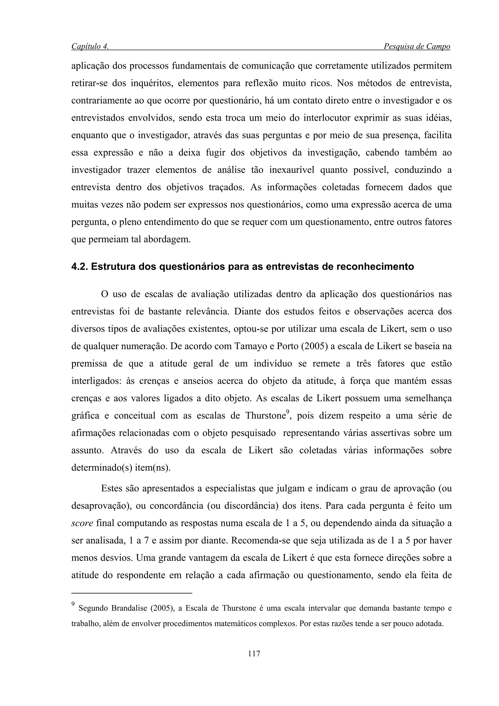 Capítulo 4.                                                                              Pesquisa de Campo

aplicação dos processos fundamentais de comunicação que corretamente utilizados permitem
retirar-se dos inquéritos, elementos para reflexão muito ricos. Nos métodos de entrevista,
contrariamente ao que ocorre por questionário, há um contato direto entre o investigador e os
entrevistados envolvidos, sendo esta troca um meio do interlocutor exprimir as suas idéias,
enquanto que o investigador, através das suas perguntas e por meio de sua presença, facilita
essa expressão e não a deixa fugir dos objetivos da investigação, cabendo também ao
investigador trazer elementos de análise tão inexaurível quanto possível, conduzindo a
entrevista dentro dos objetivos traçados. As informações coletadas fornecem dados que
muitas vezes não podem ser expressos nos questionários, como uma expressão acerca de uma
pergunta, o pleno entendimento do que se requer com um questionamento, entre outros fatores
que permeiam tal abordagem.

4.2. Estrutura dos questionários para as entrevistas de reconhecimento

          O uso de escalas de avaliação utilizadas dentro da aplicação dos questionários nas
entrevistas foi de bastante relevância. Diante dos estudos feitos e observações acerca dos
diversos tipos de avaliações existentes, optou-se por utilizar uma escala de Likert, sem o uso
de qualquer numeração. De acordo com Tamayo e Porto (2005) a escala de Likert se baseia na
premissa de que a atitude geral de um indivíduo se remete a três fatores que estão
interligados: às crenças e anseios acerca do objeto da atitude, à força que mantém essas
crenças e aos valores ligados a dito objeto. As escalas de Likert possuem uma semelhança
gráfica e conceitual com as escalas de Thurstone9, pois dizem respeito a uma série de
afirmações relacionadas com o objeto pesquisado representando várias assertivas sobre um
assunto. Através do uso da escala de Likert são coletadas várias informações sobre
determinado(s) item(ns).

          Estes são apresentados a especialistas que julgam e indicam o grau de aprovação (ou
desaprovação), ou concordância (ou discordância) dos itens. Para cada pergunta é feito um
score final computando as respostas numa escala de 1 a 5, ou dependendo ainda da situação a
ser analisada, 1 a 7 e assim por diante. Recomenda-se que seja utilizada as de 1 a 5 por haver
menos desvios. Uma grande vantagem da escala de Likert é que esta fornece direções sobre a
atitude do respondente em relação a cada afirmação ou questionamento, sendo ela feita de

9
    Segundo Brandalise (2005), a Escala de Thurstone é uma escala intervalar que demanda bastante tempo e
trabalho, além de envolver procedimentos matemáticos complexos. Por estas razões tende a ser pouco adotada.


                                                  117
 