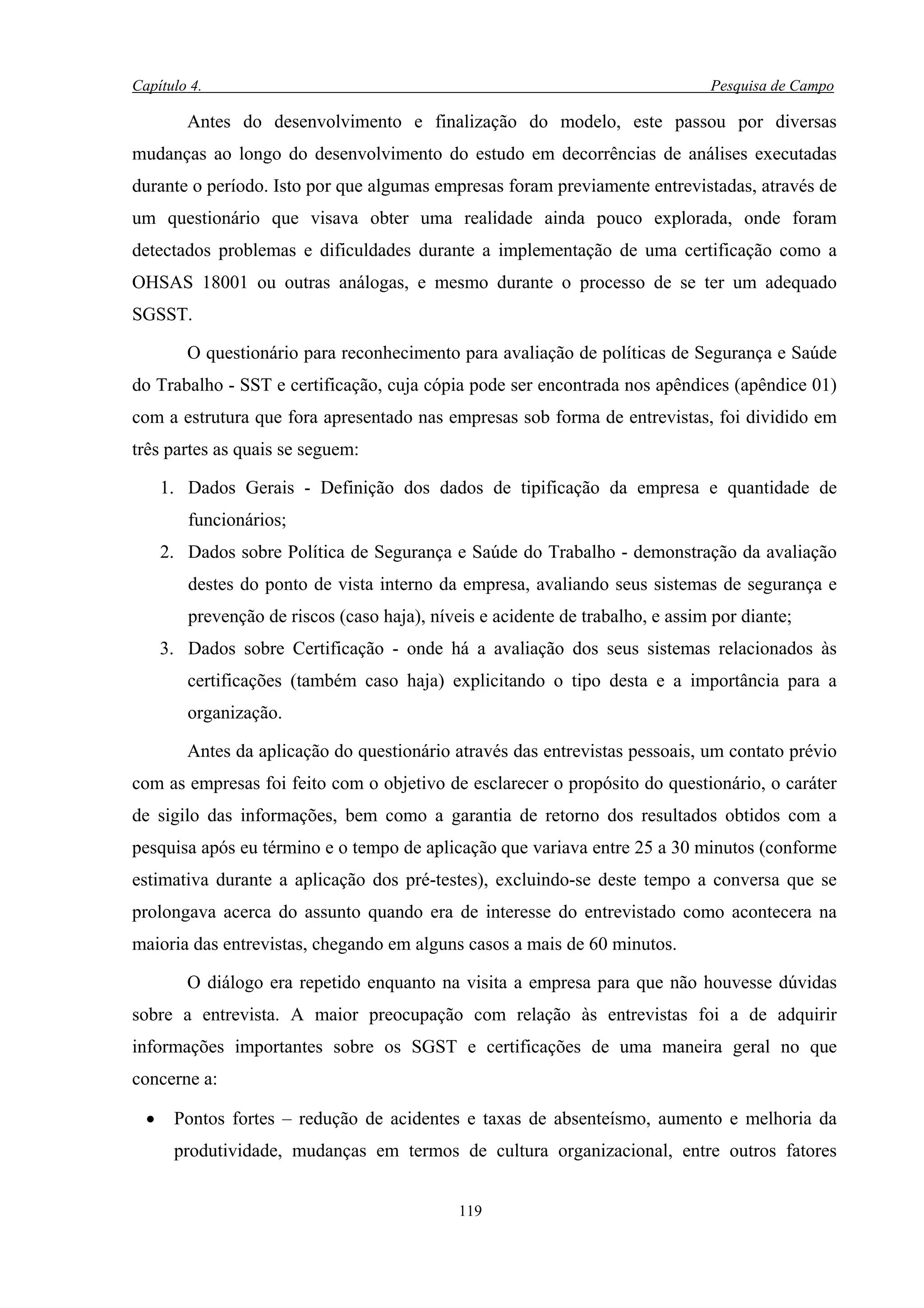 Capítulo 4.                                                                     Pesquisa de Campo

         Antes do desenvolvimento e finalização do modelo, este passou por diversas
mudanças ao longo do desenvolvimento do estudo em decorrências de análises executadas
durante o período. Isto por que algumas empresas foram previamente entrevistadas, através de
um questionário que visava obter uma realidade ainda pouco explorada, onde foram
detectados problemas e dificuldades durante a implementação de uma certificação como a
OHSAS 18001 ou outras análogas, e mesmo durante o processo de se ter um adequado
SGSST.

         O questionário para reconhecimento para avaliação de políticas de Segurança e Saúde
do Trabalho - SST e certificação, cuja cópia pode ser encontrada nos apêndices (apêndice 01)
com a estrutura que fora apresentado nas empresas sob forma de entrevistas, foi dividido em
três partes as quais se seguem:

      1. Dados Gerais - Definição dos dados de tipificação da empresa e quantidade de
         funcionários;
      2. Dados sobre Política de Segurança e Saúde do Trabalho - demonstração da avaliação
         destes do ponto de vista interno da empresa, avaliando seus sistemas de segurança e
         prevenção de riscos (caso haja), níveis e acidente de trabalho, e assim por diante;
      3. Dados sobre Certificação - onde há a avaliação dos seus sistemas relacionados às
         certificações (também caso haja) explicitando o tipo desta e a importância para a
         organização.

         Antes da aplicação do questionário através das entrevistas pessoais, um contato prévio
com as empresas foi feito com o objetivo de esclarecer o propósito do questionário, o caráter
de sigilo das informações, bem como a garantia de retorno dos resultados obtidos com a
pesquisa após eu término e o tempo de aplicação que variava entre 25 a 30 minutos (conforme
estimativa durante a aplicação dos pré-testes), excluindo-se deste tempo a conversa que se
prolongava acerca do assunto quando era de interesse do entrevistado como acontecera na
maioria das entrevistas, chegando em alguns casos a mais de 60 minutos.

         O diálogo era repetido enquanto na visita a empresa para que não houvesse dúvidas
sobre a entrevista. A maior preocupação com relação às entrevistas foi a de adquirir
informações importantes sobre os SGST e certificações de uma maneira geral no que
concerne a:

  •    Pontos fortes – redução de acidentes e taxas de absenteísmo, aumento e melhoria da
       produtividade, mudanças em termos de cultura organizacional, entre outros fatores


                                              119
 