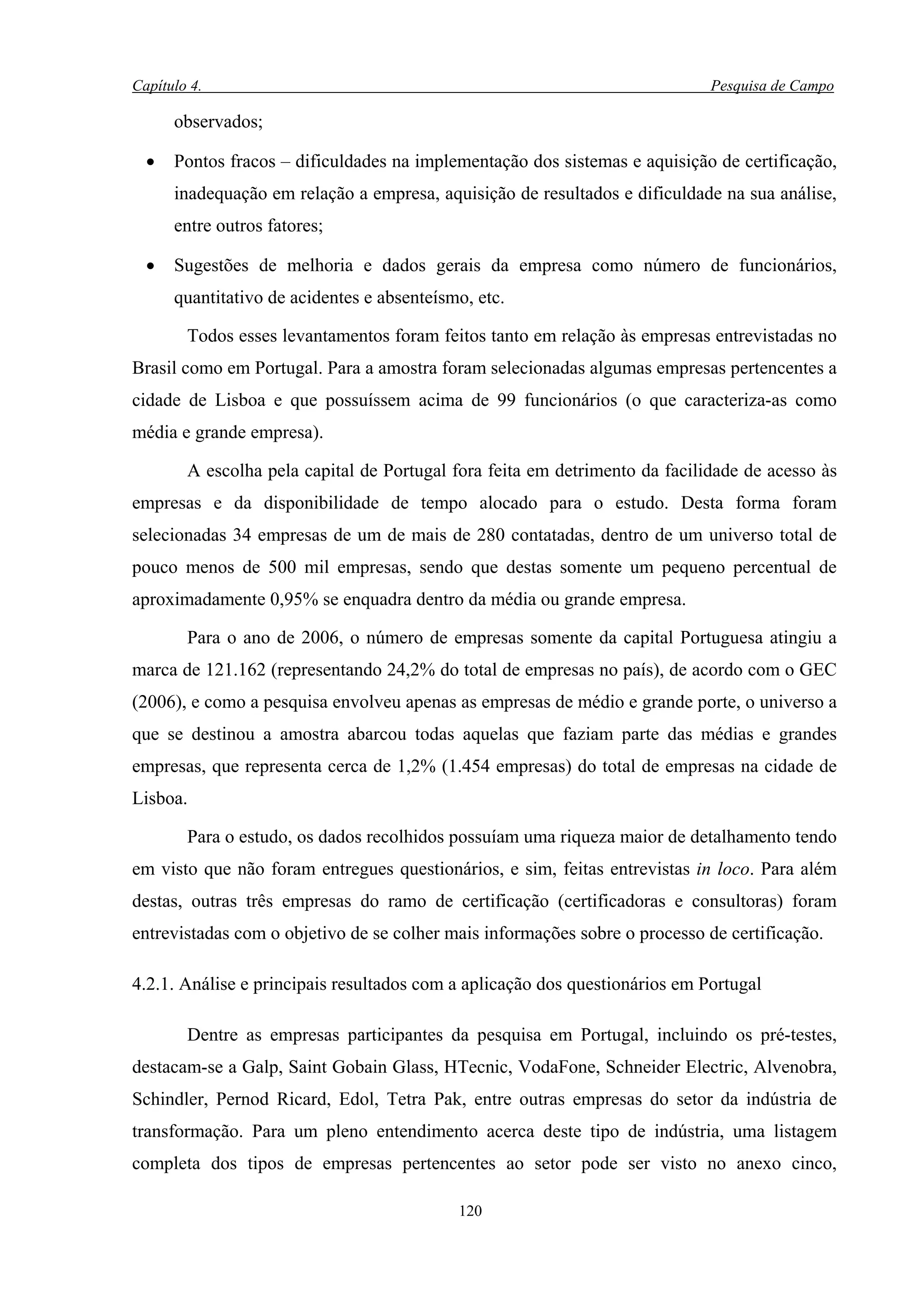Capítulo 4.                                                                  Pesquisa de Campo

      observados;

  •   Pontos fracos – dificuldades na implementação dos sistemas e aquisição de certificação,
      inadequação em relação a empresa, aquisição de resultados e dificuldade na sua análise,
      entre outros fatores;

  •   Sugestões de melhoria e dados gerais da empresa como número de funcionários,
      quantitativo de acidentes e absenteísmo, etc.

        Todos esses levantamentos foram feitos tanto em relação às empresas entrevistadas no
Brasil como em Portugal. Para a amostra foram selecionadas algumas empresas pertencentes a
cidade de Lisboa e que possuíssem acima de 99 funcionários (o que caracteriza-as como
média e grande empresa).

        A escolha pela capital de Portugal fora feita em detrimento da facilidade de acesso às
empresas e da disponibilidade de tempo alocado para o estudo. Desta forma foram
selecionadas 34 empresas de um de mais de 280 contatadas, dentro de um universo total de
pouco menos de 500 mil empresas, sendo que destas somente um pequeno percentual de
aproximadamente 0,95% se enquadra dentro da média ou grande empresa.

        Para o ano de 2006, o número de empresas somente da capital Portuguesa atingiu a
marca de 121.162 (representando 24,2% do total de empresas no país), de acordo com o GEC
(2006), e como a pesquisa envolveu apenas as empresas de médio e grande porte, o universo a
que se destinou a amostra abarcou todas aquelas que faziam parte das médias e grandes
empresas, que representa cerca de 1,2% (1.454 empresas) do total de empresas na cidade de
Lisboa.

        Para o estudo, os dados recolhidos possuíam uma riqueza maior de detalhamento tendo
em visto que não foram entregues questionários, e sim, feitas entrevistas in loco. Para além
destas, outras três empresas do ramo de certificação (certificadoras e consultoras) foram
entrevistadas com o objetivo de se colher mais informações sobre o processo de certificação.

4.2.1. Análise e principais resultados com a aplicação dos questionários em Portugal

        Dentre as empresas participantes da pesquisa em Portugal, incluindo os pré-testes,
destacam-se a Galp, Saint Gobain Glass, HTecnic, VodaFone, Schneider Electric, Alvenobra,
Schindler, Pernod Ricard, Edol, Tetra Pak, entre outras empresas do setor da indústria de
transformação. Para um pleno entendimento acerca deste tipo de indústria, uma listagem
completa dos tipos de empresas pertencentes ao setor pode ser visto no anexo cinco,

                                            120
 