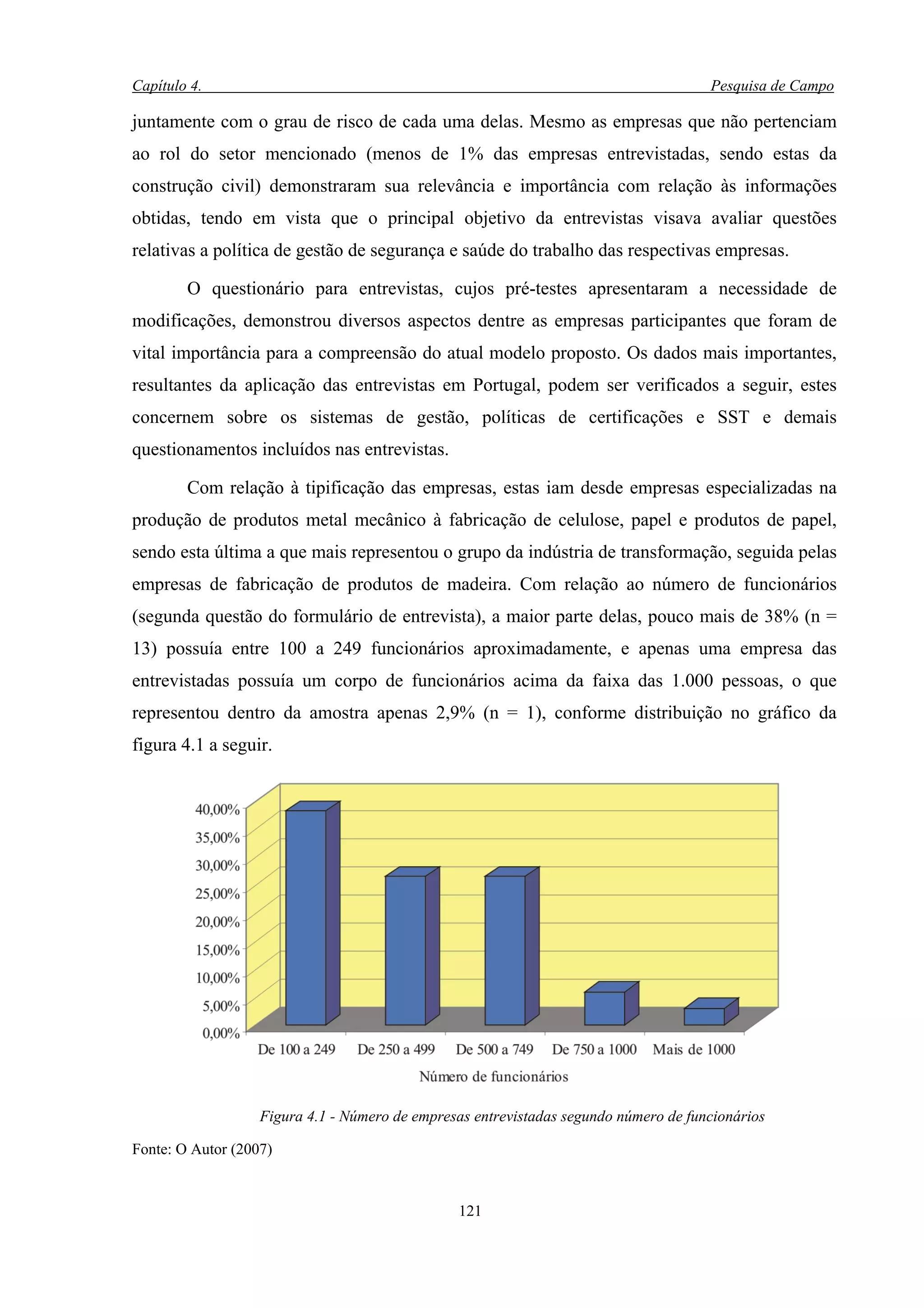 Capítulo 4.                                                                           Pesquisa de Campo

juntamente com o grau de risco de cada uma delas. Mesmo as empresas que não pertenciam
ao rol do setor mencionado (menos de 1% das empresas entrevistadas, sendo estas da
construção civil) demonstraram sua relevância e importância com relação às informações
obtidas, tendo em vista que o principal objetivo da entrevistas visava avaliar questões
relativas a política de gestão de segurança e saúde do trabalho das respectivas empresas.

        O questionário para entrevistas, cujos pré-testes apresentaram a necessidade de
modificações, demonstrou diversos aspectos dentre as empresas participantes que foram de
vital importância para a compreensão do atual modelo proposto. Os dados mais importantes,
resultantes da aplicação das entrevistas em Portugal, podem ser verificados a seguir, estes
concernem sobre os sistemas de gestão, políticas de certificações e SST e demais
questionamentos incluídos nas entrevistas.

        Com relação à tipificação das empresas, estas iam desde empresas especializadas na
produção de produtos metal mecânico à fabricação de celulose, papel e produtos de papel,
sendo esta última a que mais representou o grupo da indústria de transformação, seguida pelas
empresas de fabricação de produtos de madeira. Com relação ao número de funcionários
(segunda questão do formulário de entrevista), a maior parte delas, pouco mais de 38% (n =
13) possuía entre 100 a 249 funcionários aproximadamente, e apenas uma empresa das
entrevistadas possuía um corpo de funcionários acima da faixa das 1.000 pessoas, o que
representou dentro da amostra apenas 2,9% (n = 1), conforme distribuição no gráfico da
figura 4.1 a seguir.




                   Figura 4.1 - Número de empresas entrevistadas segundo número de funcionários

Fonte: O Autor (2007)


                                                121
 