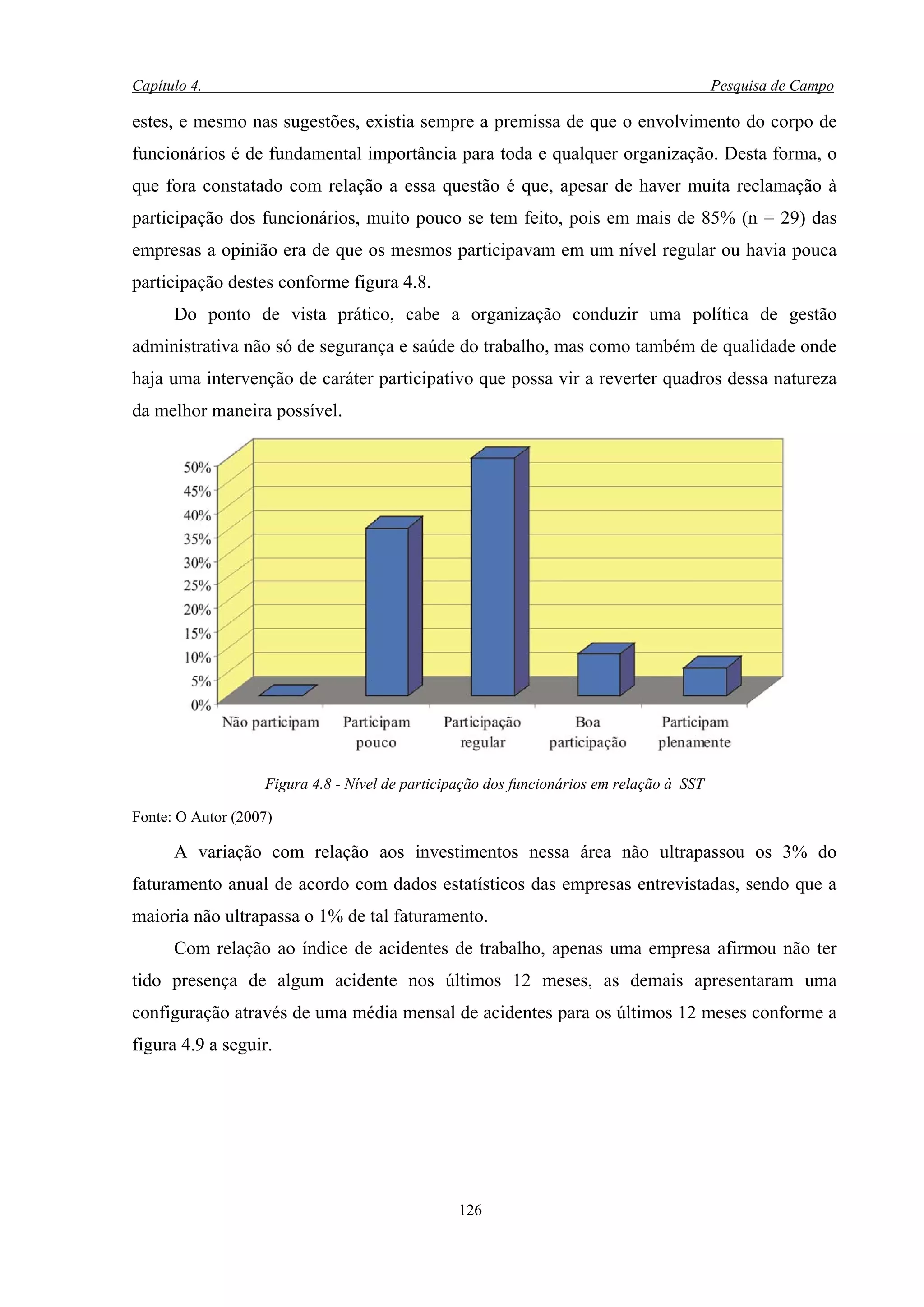 Capítulo 4.                                                                               Pesquisa de Campo

estes, e mesmo nas sugestões, existia sempre a premissa de que o envolvimento do corpo de
funcionários é de fundamental importância para toda e qualquer organização. Desta forma, o
que fora constatado com relação a essa questão é que, apesar de haver muita reclamação à
participação dos funcionários, muito pouco se tem feito, pois em mais de 85% (n = 29) das
empresas a opinião era de que os mesmos participavam em um nível regular ou havia pouca
participação destes conforme figura 4.8.
      Do ponto de vista prático, cabe a organização conduzir uma política de gestão
administrativa não só de segurança e saúde do trabalho, mas como também de qualidade onde
haja uma intervenção de caráter participativo que possa vir a reverter quadros dessa natureza
da melhor maneira possível.




                   Figura 4.8 - Nível de participação dos funcionários em relação à SST

Fonte: O Autor (2007)

      A variação com relação aos investimentos nessa área não ultrapassou os 3% do
faturamento anual de acordo com dados estatísticos das empresas entrevistadas, sendo que a
maioria não ultrapassa o 1% de tal faturamento.
      Com relação ao índice de acidentes de trabalho, apenas uma empresa afirmou não ter
tido presença de algum acidente nos últimos 12 meses, as demais apresentaram uma
configuração através de uma média mensal de acidentes para os últimos 12 meses conforme a
figura 4.9 a seguir.




                                                 126
 