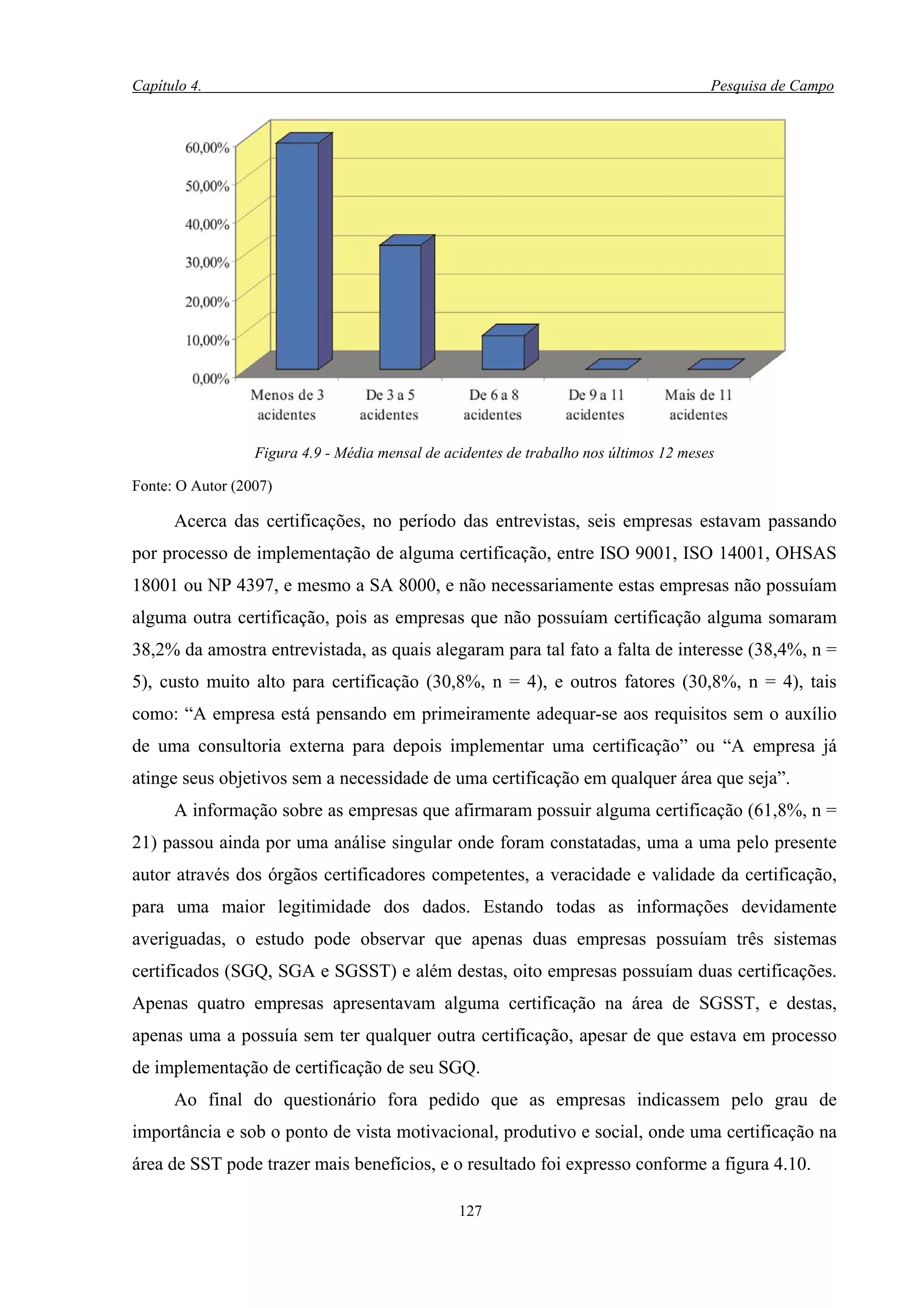 Capítulo 4.                                                                             Pesquisa de Campo




                  Figura 4.9 - Média mensal de acidentes de trabalho nos últimos 12 meses

Fonte: O Autor (2007)

      Acerca das certificações, no período das entrevistas, seis empresas estavam passando
por processo de implementação de alguma certificação, entre ISO 9001, ISO 14001, OHSAS
18001 ou NP 4397, e mesmo a SA 8000, e não necessariamente estas empresas não possuíam
alguma outra certificação, pois as empresas que não possuíam certificação alguma somaram
38,2% da amostra entrevistada, as quais alegaram para tal fato a falta de interesse (38,4%, n =
5), custo muito alto para certificação (30,8%, n = 4), e outros fatores (30,8%, n = 4), tais
como: “A empresa está pensando em primeiramente adequar-se aos requisitos sem o auxílio
de uma consultoria externa para depois implementar uma certificação” ou “A empresa já
atinge seus objetivos sem a necessidade de uma certificação em qualquer área que seja”.
      A informação sobre as empresas que afirmaram possuir alguma certificação (61,8%, n =
21) passou ainda por uma análise singular onde foram constatadas, uma a uma pelo presente
autor através dos órgãos certificadores competentes, a veracidade e validade da certificação,
para uma maior legitimidade dos dados. Estando todas as informações devidamente
averiguadas, o estudo pode observar que apenas duas empresas possuíam três sistemas
certificados (SGQ, SGA e SGSST) e além destas, oito empresas possuíam duas certificações.
Apenas quatro empresas apresentavam alguma certificação na área de SGSST, e destas,
apenas uma a possuía sem ter qualquer outra certificação, apesar de que estava em processo
de implementação de certificação de seu SGQ.
      Ao final do questionário fora pedido que as empresas indicassem pelo grau de
importância e sob o ponto de vista motivacional, produtivo e social, onde uma certificação na
área de SST pode trazer mais benefícios, e o resultado foi expresso conforme a figura 4.10.

                                                 127
 