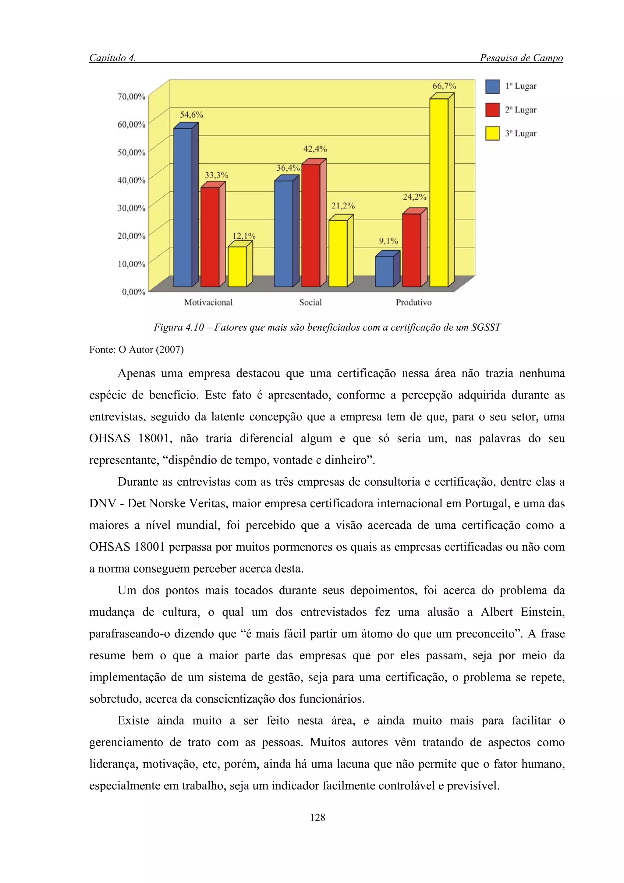 Capítulo 4.                                                                            Pesquisa de Campo




              Figura 4.10 – Fatores que mais são beneficiados com a certificação de um SGSST

Fonte: O Autor (2007)

      Apenas uma empresa destacou que uma certificação nessa área não trazia nenhuma
espécie de benefício. Este fato é apresentado, conforme a percepção adquirida durante as
entrevistas, seguido da latente concepção que a empresa tem de que, para o seu setor, uma
OHSAS 18001, não traria diferencial algum e que só seria um, nas palavras do seu
representante, “dispêndio de tempo, vontade e dinheiro”.
      Durante as entrevistas com as três empresas de consultoria e certificação, dentre elas a
DNV - Det Norske Veritas, maior empresa certificadora internacional em Portugal, e uma das
maiores a nível mundial, foi percebido que a visão acercada de uma certificação como a
OHSAS 18001 perpassa por muitos pormenores os quais as empresas certificadas ou não com
a norma conseguem perceber acerca desta.
      Um dos pontos mais tocados durante seus depoimentos, foi acerca do problema da
mudança de cultura, o qual um dos entrevistados fez uma alusão a Albert Einstein,
parafraseando-o dizendo que “é mais fácil partir um átomo do que um preconceito”. A frase
resume bem o que a maior parte das empresas que por eles passam, seja por meio da
implementação de um sistema de gestão, seja para uma certificação, o problema se repete,
sobretudo, acerca da conscientização dos funcionários.
      Existe ainda muito a ser feito nesta área, e ainda muito mais para facilitar o
gerenciamento de trato com as pessoas. Muitos autores vêm tratando de aspectos como
liderança, motivação, etc, porém, ainda há uma lacuna que não permite que o fator humano,
especialmente em trabalho, seja um indicador facilmente controlável e previsível.

                                                 128
 