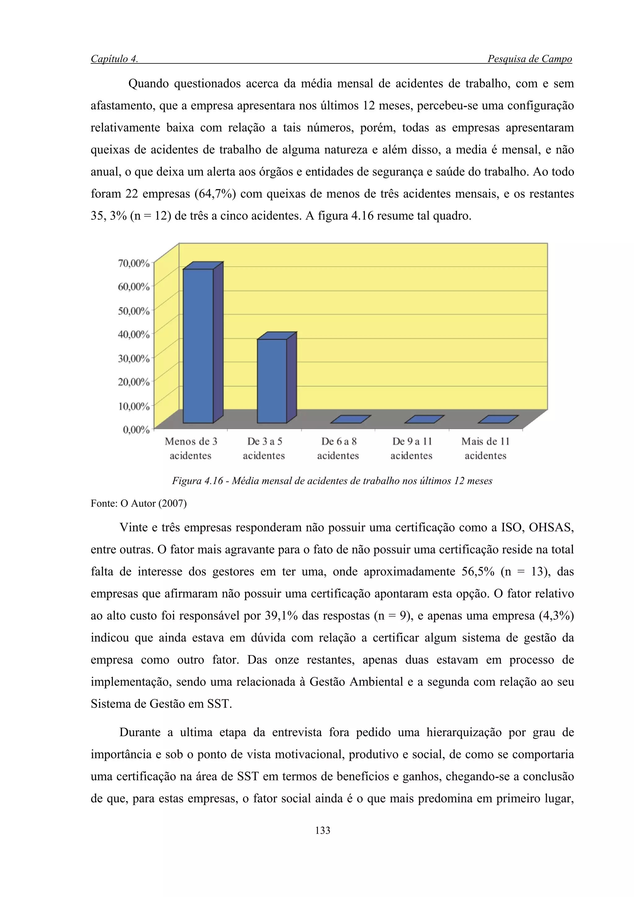 Capítulo 4.                                                                            Pesquisa de Campo

        Quando questionados acerca da média mensal de acidentes de trabalho, com e sem
afastamento, que a empresa apresentara nos últimos 12 meses, percebeu-se uma configuração
relativamente baixa com relação a tais números, porém, todas as empresas apresentaram
queixas de acidentes de trabalho de alguma natureza e além disso, a media é mensal, e não
anual, o que deixa um alerta aos órgãos e entidades de segurança e saúde do trabalho. Ao todo
foram 22 empresas (64,7%) com queixas de menos de três acidentes mensais, e os restantes
35, 3% (n = 12) de três a cinco acidentes. A figura 4.16 resume tal quadro.




                 Figura 4.16 - Média mensal de acidentes de trabalho nos últimos 12 meses

Fonte: O Autor (2007)

      Vinte e três empresas responderam não possuir uma certificação como a ISO, OHSAS,
entre outras. O fator mais agravante para o fato de não possuir uma certificação reside na total
falta de interesse dos gestores em ter uma, onde aproximadamente 56,5% (n = 13), das
empresas que afirmaram não possuir uma certificação apontaram esta opção. O fator relativo
ao alto custo foi responsável por 39,1% das respostas (n = 9), e apenas uma empresa (4,3%)
indicou que ainda estava em dúvida com relação a certificar algum sistema de gestão da
empresa como outro fator. Das onze restantes, apenas duas estavam em processo de
implementação, sendo uma relacionada à Gestão Ambiental e a segunda com relação ao seu
Sistema de Gestão em SST.

      Durante a ultima etapa da entrevista fora pedido uma hierarquização por grau de
importância e sob o ponto de vista motivacional, produtivo e social, de como se comportaria
uma certificação na área de SST em termos de benefícios e ganhos, chegando-se a conclusão
de que, para estas empresas, o fator social ainda é o que mais predomina em primeiro lugar,

                                                 133
 