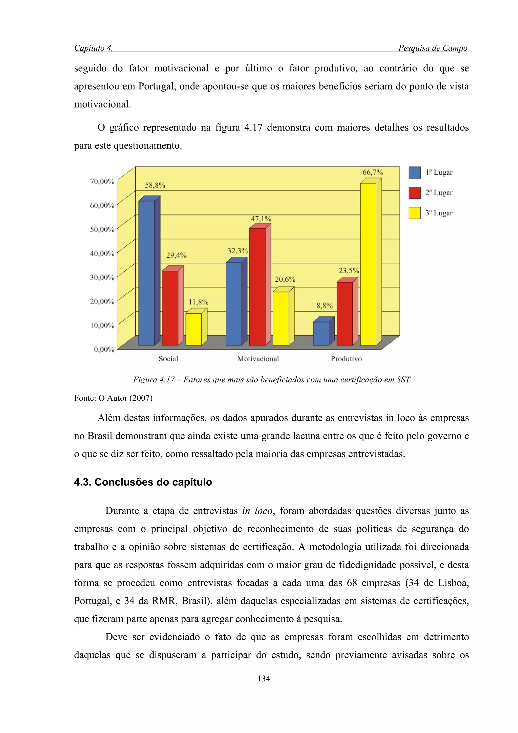 Capítulo 4.                                                                            Pesquisa de Campo

seguido do fator motivacional e por último o fator produtivo, ao contrário do que se
apresentou em Portugal, onde apontou-se que os maiores benefícios seriam do ponto de vista
motivacional.

      O gráfico representado na figura 4.17 demonstra com maiores detalhes os resultados
para este questionamento.




                Figura 4.17 – Fatores que mais são beneficiados com uma certificação em SST

Fonte: O Autor (2007)

      Além destas informações, os dados apurados durante as entrevistas in loco às empresas
no Brasil demonstram que ainda existe uma grande lacuna entre os que é feito pelo governo e
o que se diz ser feito, como ressaltado pela maioria das empresas entrevistadas.

4.3. Conclusões do capítulo

        Durante a etapa de entrevistas in loco, foram abordadas questões diversas junto as
empresas com o principal objetivo de reconhecimento de suas políticas de segurança do
trabalho e a opinião sobre sistemas de certificação. A metodologia utilizada foi direcionada
para que as respostas fossem adquiridas com o maior grau de fidedignidade possível, e desta
forma se procedeu como entrevistas focadas a cada uma das 68 empresas (34 de Lisboa,
Portugal, e 34 da RMR, Brasil), além daquelas especializadas em sistemas de certificações,
que fizeram parte apenas para agregar conhecimento á pesquisa.
        Deve ser evidenciado o fato de que as empresas foram escolhidas em detrimento
daquelas que se dispuseram a participar do estudo, sendo previamente avisadas sobre os

                                                 134
 