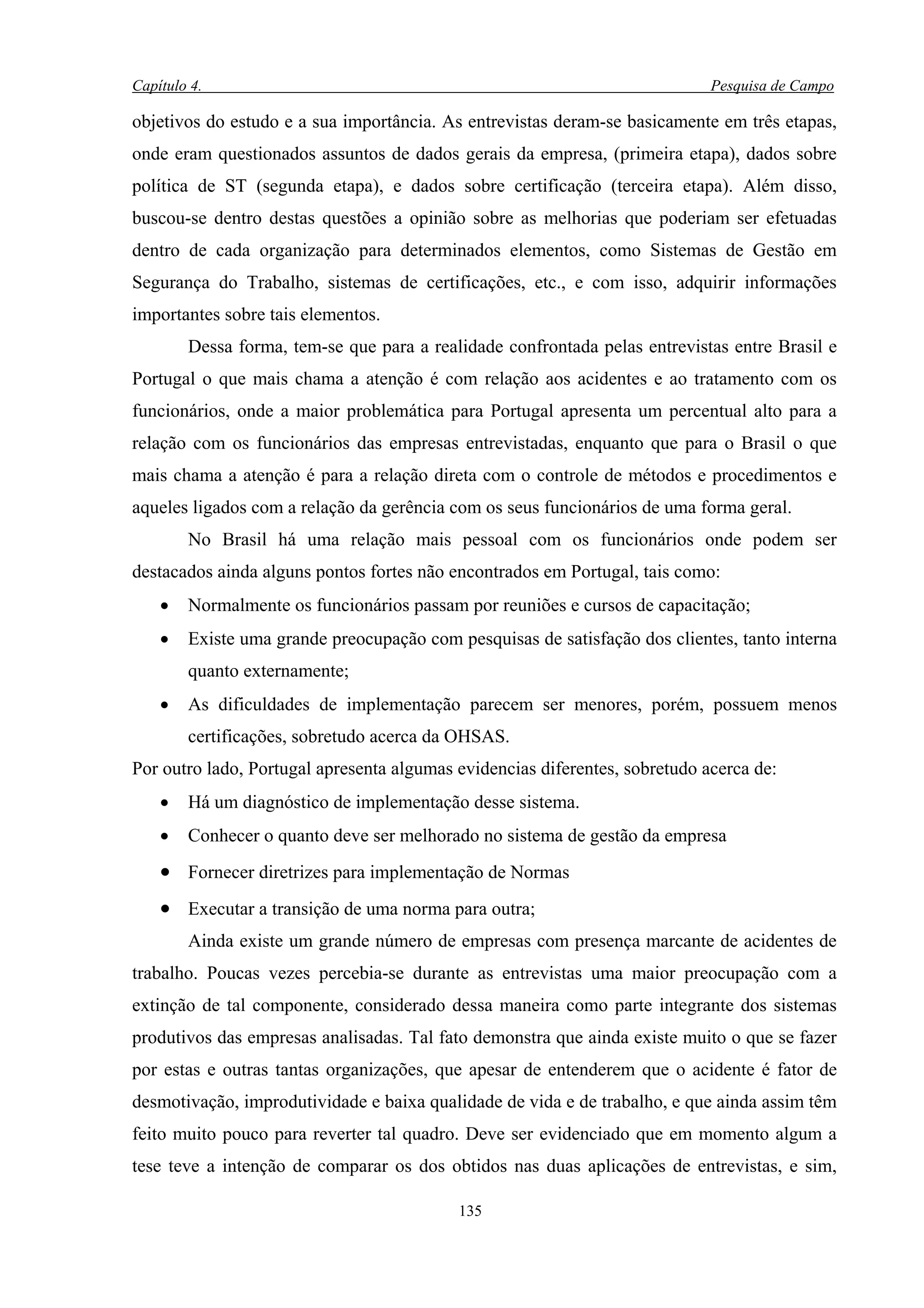 Capítulo 4.                                                                  Pesquisa de Campo

objetivos do estudo e a sua importância. As entrevistas deram-se basicamente em três etapas,
onde eram questionados assuntos de dados gerais da empresa, (primeira etapa), dados sobre
política de ST (segunda etapa), e dados sobre certificação (terceira etapa). Além disso,
buscou-se dentro destas questões a opinião sobre as melhorias que poderiam ser efetuadas
dentro de cada organização para determinados elementos, como Sistemas de Gestão em
Segurança do Trabalho, sistemas de certificações, etc., e com isso, adquirir informações
importantes sobre tais elementos.
        Dessa forma, tem-se que para a realidade confrontada pelas entrevistas entre Brasil e
Portugal o que mais chama a atenção é com relação aos acidentes e ao tratamento com os
funcionários, onde a maior problemática para Portugal apresenta um percentual alto para a
relação com os funcionários das empresas entrevistadas, enquanto que para o Brasil o que
mais chama a atenção é para a relação direta com o controle de métodos e procedimentos e
aqueles ligados com a relação da gerência com os seus funcionários de uma forma geral.
        No Brasil há uma relação mais pessoal com os funcionários onde podem ser
destacados ainda alguns pontos fortes não encontrados em Portugal, tais como:
    •   Normalmente os funcionários passam por reuniões e cursos de capacitação;
    •   Existe uma grande preocupação com pesquisas de satisfação dos clientes, tanto interna
        quanto externamente;
    •   As dificuldades de implementação parecem ser menores, porém, possuem menos
        certificações, sobretudo acerca da OHSAS.
Por outro lado, Portugal apresenta algumas evidencias diferentes, sobretudo acerca de:
    •   Há um diagnóstico de implementação desse sistema.
    •   Conhecer o quanto deve ser melhorado no sistema de gestão da empresa
    • Fornecer diretrizes para implementação de Normas
    • Executar a transição de uma norma para outra;
        Ainda existe um grande número de empresas com presença marcante de acidentes de
trabalho. Poucas vezes percebia-se durante as entrevistas uma maior preocupação com a
extinção de tal componente, considerado dessa maneira como parte integrante dos sistemas
produtivos das empresas analisadas. Tal fato demonstra que ainda existe muito o que se fazer
por estas e outras tantas organizações, que apesar de entenderem que o acidente é fator de
desmotivação, improdutividade e baixa qualidade de vida e de trabalho, e que ainda assim têm
feito muito pouco para reverter tal quadro. Deve ser evidenciado que em momento algum a
tese teve a intenção de comparar os dos obtidos nas duas aplicações de entrevistas, e sim,

                                           135
 