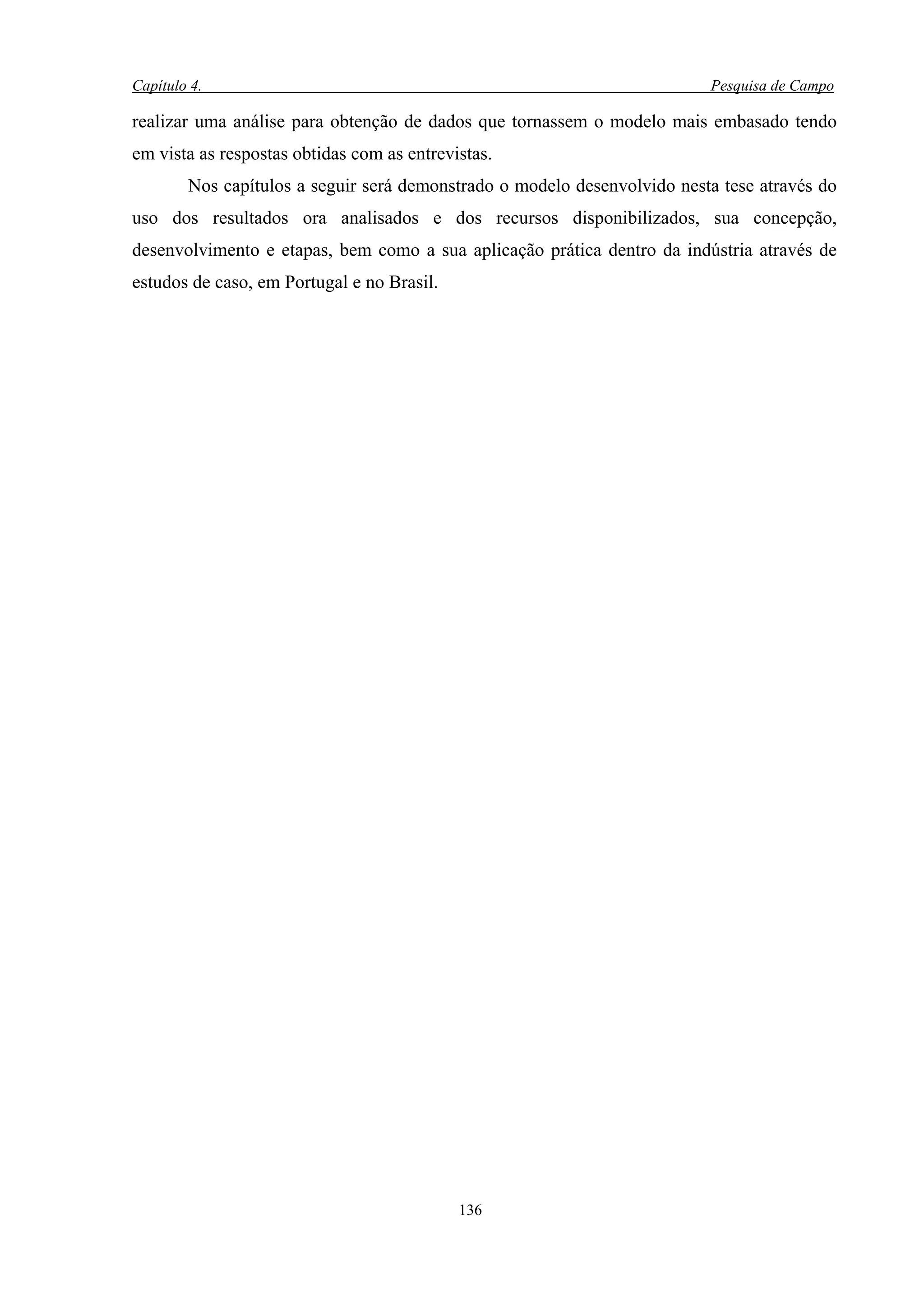 Capítulo 4.                                                               Pesquisa de Campo

realizar uma análise para obtenção de dados que tornassem o modelo mais embasado tendo
em vista as respostas obtidas com as entrevistas.
        Nos capítulos a seguir será demonstrado o modelo desenvolvido nesta tese através do
uso dos resultados ora analisados e dos recursos disponibilizados, sua concepção,
desenvolvimento e etapas, bem como a sua aplicação prática dentro da indústria através de
estudos de caso, em Portugal e no Brasil.




                                            136
 