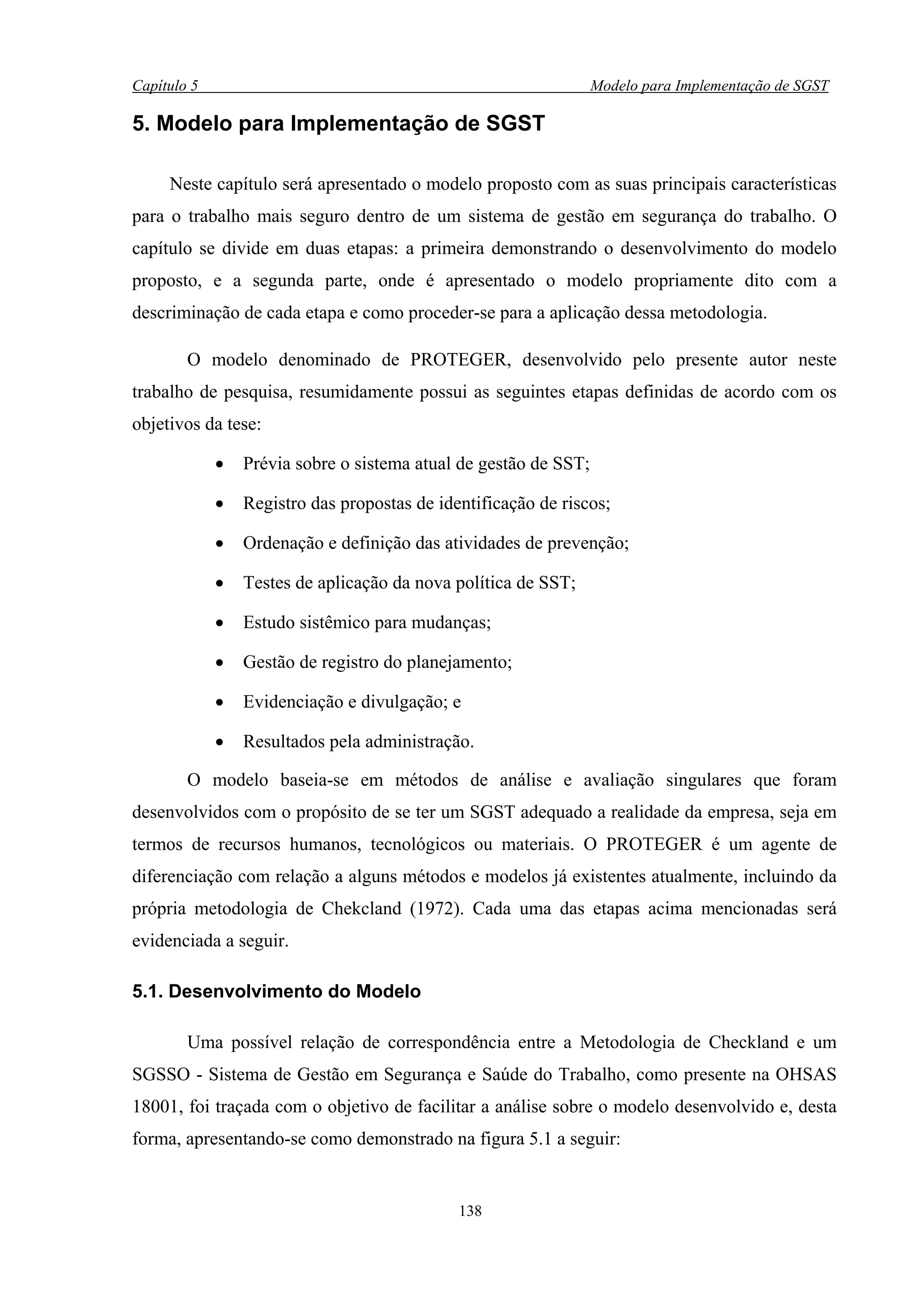 Capítulo 5                                                        Modelo para Implementação de SGST

5. Modelo para Implementação de SGST

     Neste capítulo será apresentado o modelo proposto com as suas principais características
para o trabalho mais seguro dentro de um sistema de gestão em segurança do trabalho. O
capítulo se divide em duas etapas: a primeira demonstrando o desenvolvimento do modelo
proposto, e a segunda parte, onde é apresentado o modelo propriamente dito com a
descriminação de cada etapa e como proceder-se para a aplicação dessa metodologia.

        O modelo denominado de PROTEGER, desenvolvido pelo presente autor neste
trabalho de pesquisa, resumidamente possui as seguintes etapas definidas de acordo com os
objetivos da tese:

             •   Prévia sobre o sistema atual de gestão de SST;

             •   Registro das propostas de identificação de riscos;

             •   Ordenação e definição das atividades de prevenção;

             •   Testes de aplicação da nova política de SST;

             •   Estudo sistêmico para mudanças;

             •   Gestão de registro do planejamento;

             •   Evidenciação e divulgação; e

             •   Resultados pela administração.

        O modelo baseia-se em métodos de análise e avaliação singulares que foram
desenvolvidos com o propósito de se ter um SGST adequado a realidade da empresa, seja em
termos de recursos humanos, tecnológicos ou materiais. O PROTEGER é um agente de
diferenciação com relação a alguns métodos e modelos já existentes atualmente, incluindo da
própria metodologia de Chekcland (1972). Cada uma das etapas acima mencionadas será
evidenciada a seguir.

5.1. Desenvolvimento do Modelo

        Uma possível relação de correspondência entre a Metodologia de Checkland e um
SGSSO - Sistema de Gestão em Segurança e Saúde do Trabalho, como presente na OHSAS
18001, foi traçada com o objetivo de facilitar a análise sobre o modelo desenvolvido e, desta
forma, apresentando-se como demonstrado na figura 5.1 a seguir:


                                              138
 