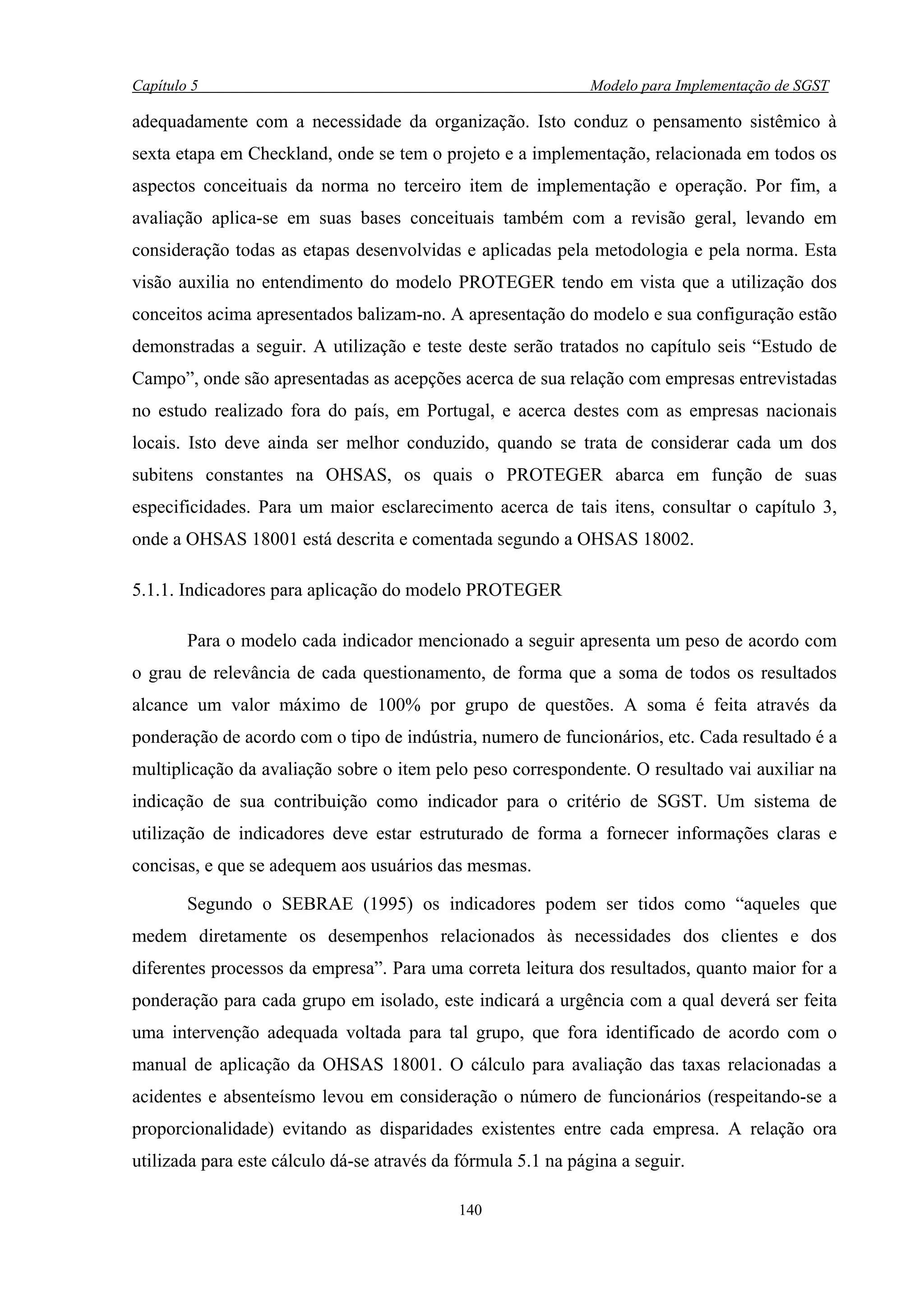 Capítulo 5                                                    Modelo para Implementação de SGST

adequadamente com a necessidade da organização. Isto conduz o pensamento sistêmico à
sexta etapa em Checkland, onde se tem o projeto e a implementação, relacionada em todos os
aspectos conceituais da norma no terceiro item de implementação e operação. Por fim, a
avaliação aplica-se em suas bases conceituais também com a revisão geral, levando em
consideração todas as etapas desenvolvidas e aplicadas pela metodologia e pela norma. Esta
visão auxilia no entendimento do modelo PROTEGER tendo em vista que a utilização dos
conceitos acima apresentados balizam-no. A apresentação do modelo e sua configuração estão
demonstradas a seguir. A utilização e teste deste serão tratados no capítulo seis “Estudo de
Campo”, onde são apresentadas as acepções acerca de sua relação com empresas entrevistadas
no estudo realizado fora do país, em Portugal, e acerca destes com as empresas nacionais
locais. Isto deve ainda ser melhor conduzido, quando se trata de considerar cada um dos
subitens constantes na OHSAS, os quais o PROTEGER abarca em função de suas
especificidades. Para um maior esclarecimento acerca de tais itens, consultar o capítulo 3,
onde a OHSAS 18001 está descrita e comentada segundo a OHSAS 18002.

5.1.1. Indicadores para aplicação do modelo PROTEGER

        Para o modelo cada indicador mencionado a seguir apresenta um peso de acordo com
o grau de relevância de cada questionamento, de forma que a soma de todos os resultados
alcance um valor máximo de 100% por grupo de questões. A soma é feita através da
ponderação de acordo com o tipo de indústria, numero de funcionários, etc. Cada resultado é a
multiplicação da avaliação sobre o item pelo peso correspondente. O resultado vai auxiliar na
indicação de sua contribuição como indicador para o critério de SGST. Um sistema de
utilização de indicadores deve estar estruturado de forma a fornecer informações claras e
concisas, e que se adequem aos usuários das mesmas.

        Segundo o SEBRAE (1995) os indicadores podem ser tidos como “aqueles que
medem diretamente os desempenhos relacionados às necessidades dos clientes e dos
diferentes processos da empresa”. Para uma correta leitura dos resultados, quanto maior for a
ponderação para cada grupo em isolado, este indicará a urgência com a qual deverá ser feita
uma intervenção adequada voltada para tal grupo, que fora identificado de acordo com o
manual de aplicação da OHSAS 18001. O cálculo para avaliação das taxas relacionadas a
acidentes e absenteísmo levou em consideração o número de funcionários (respeitando-se a
proporcionalidade) evitando as disparidades existentes entre cada empresa. A relação ora
utilizada para este cálculo dá-se através da fórmula 5.1 na página a seguir.

                                            140
 