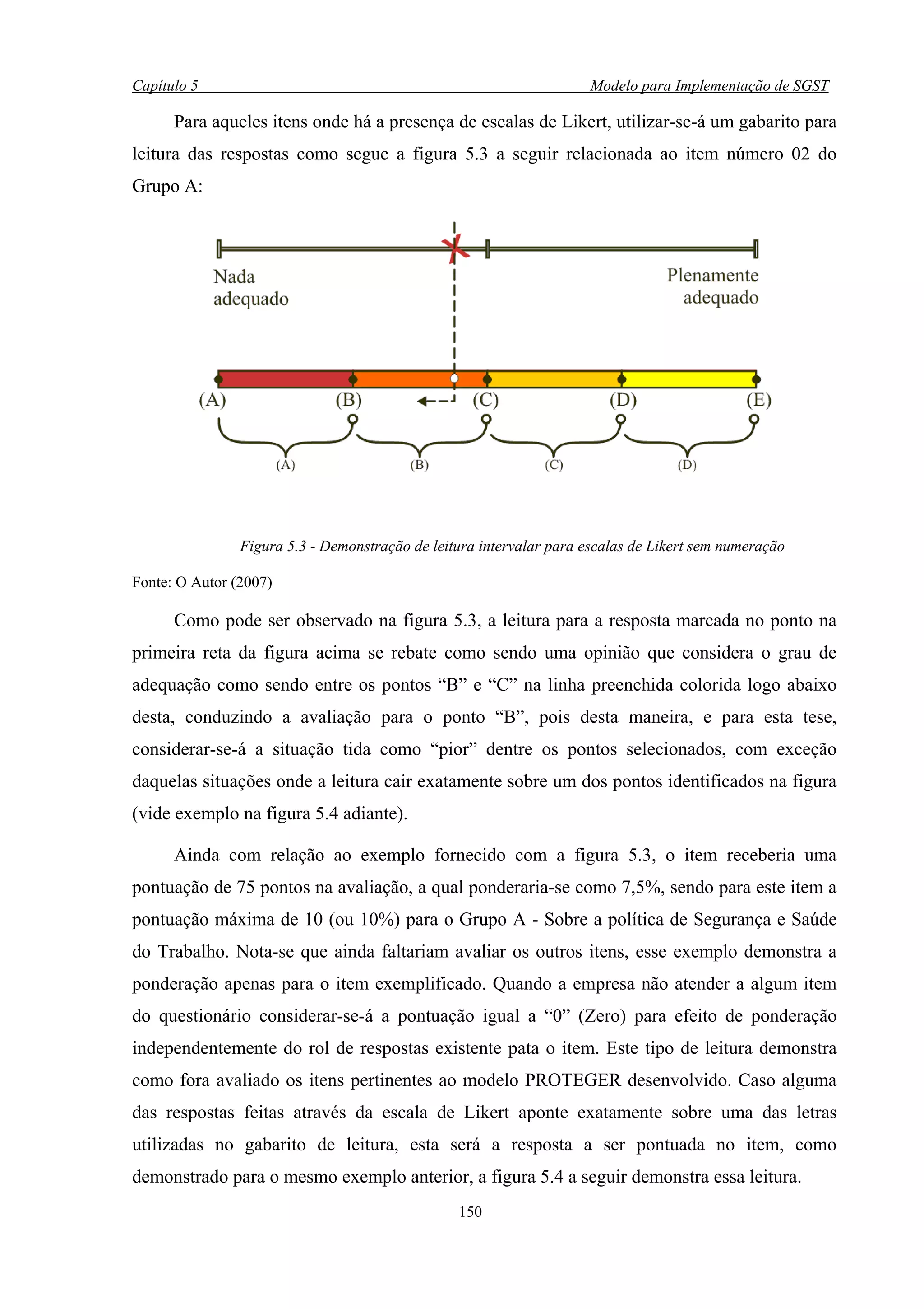 Capítulo 5                                                            Modelo para Implementação de SGST

      Para aqueles itens onde há a presença de escalas de Likert, utilizar-se-á um gabarito para
leitura das respostas como segue a figura 5.3 a seguir relacionada ao item número 02 do
Grupo A:




                Figura 5.3 - Demonstração de leitura intervalar para escalas de Likert sem numeração

Fonte: O Autor (2007)

      Como pode ser observado na figura 5.3, a leitura para a resposta marcada no ponto na
primeira reta da figura acima se rebate como sendo uma opinião que considera o grau de
adequação como sendo entre os pontos “B” e “C” na linha preenchida colorida logo abaixo
desta, conduzindo a avaliação para o ponto “B”, pois desta maneira, e para esta tese,
considerar-se-á a situação tida como “pior” dentre os pontos selecionados, com exceção
daquelas situações onde a leitura cair exatamente sobre um dos pontos identificados na figura
(vide exemplo na figura 5.4 adiante).

      Ainda com relação ao exemplo fornecido com a figura 5.3, o item receberia uma
pontuação de 75 pontos na avaliação, a qual ponderaria-se como 7,5%, sendo para este item a
pontuação máxima de 10 (ou 10%) para o Grupo A - Sobre a política de Segurança e Saúde
do Trabalho. Nota-se que ainda faltariam avaliar os outros itens, esse exemplo demonstra a
ponderação apenas para o item exemplificado. Quando a empresa não atender a algum item
do questionário considerar-se-á a pontuação igual a “0” (Zero) para efeito de ponderação
independentemente do rol de respostas existente pata o item. Este tipo de leitura demonstra
como fora avaliado os itens pertinentes ao modelo PROTEGER desenvolvido. Caso alguma
das respostas feitas através da escala de Likert aponte exatamente sobre uma das letras
utilizadas no gabarito de leitura, esta será a resposta a ser pontuada no item, como
demonstrado para o mesmo exemplo anterior, a figura 5.4 a seguir demonstra essa leitura.
                                                 150
 