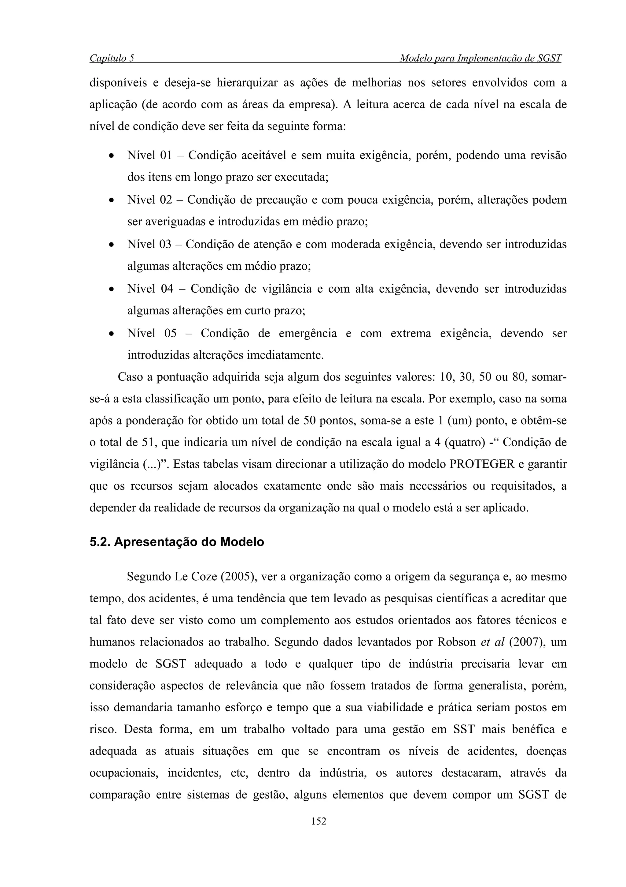 Capítulo 5                                                   Modelo para Implementação de SGST

disponíveis e deseja-se hierarquizar as ações de melhorias nos setores envolvidos com a
aplicação (de acordo com as áreas da empresa). A leitura acerca de cada nível na escala de
nível de condição deve ser feita da seguinte forma:

    •    Nível 01 – Condição aceitável e sem muita exigência, porém, podendo uma revisão
         dos itens em longo prazo ser executada;
    •    Nível 02 – Condição de precaução e com pouca exigência, porém, alterações podem
         ser averiguadas e introduzidas em médio prazo;
    •    Nível 03 – Condição de atenção e com moderada exigência, devendo ser introduzidas
         algumas alterações em médio prazo;
    •    Nível 04 – Condição de vigilância e com alta exigência, devendo ser introduzidas
         algumas alterações em curto prazo;
    •    Nível 05 – Condição de emergência e com extrema exigência, devendo ser
         introduzidas alterações imediatamente.
        Caso a pontuação adquirida seja algum dos seguintes valores: 10, 30, 50 ou 80, somar-
se-á a esta classificação um ponto, para efeito de leitura na escala. Por exemplo, caso na soma
após a ponderação for obtido um total de 50 pontos, soma-se a este 1 (um) ponto, e obtêm-se
o total de 51, que indicaria um nível de condição na escala igual a 4 (quatro) -“ Condição de
vigilância (...)”. Estas tabelas visam direcionar a utilização do modelo PROTEGER e garantir
que os recursos sejam alocados exatamente onde são mais necessários ou requisitados, a
depender da realidade de recursos da organização na qual o modelo está a ser aplicado.

5.2. Apresentação do Modelo

         Segundo Le Coze (2005), ver a organização como a origem da segurança e, ao mesmo
tempo, dos acidentes, é uma tendência que tem levado as pesquisas científicas a acreditar que
tal fato deve ser visto como um complemento aos estudos orientados aos fatores técnicos e
humanos relacionados ao trabalho. Segundo dados levantados por Robson et al (2007), um
modelo de SGST adequado a todo e qualquer tipo de indústria precisaria levar em
consideração aspectos de relevância que não fossem tratados de forma generalista, porém,
isso demandaria tamanho esforço e tempo que a sua viabilidade e prática seriam postos em
risco. Desta forma, em um trabalho voltado para uma gestão em SST mais benéfica e
adequada as atuais situações em que se encontram os níveis de acidentes, doenças
ocupacionais, incidentes, etc, dentro da indústria, os autores destacaram, através da
comparação entre sistemas de gestão, alguns elementos que devem compor um SGST de

                                              152
 