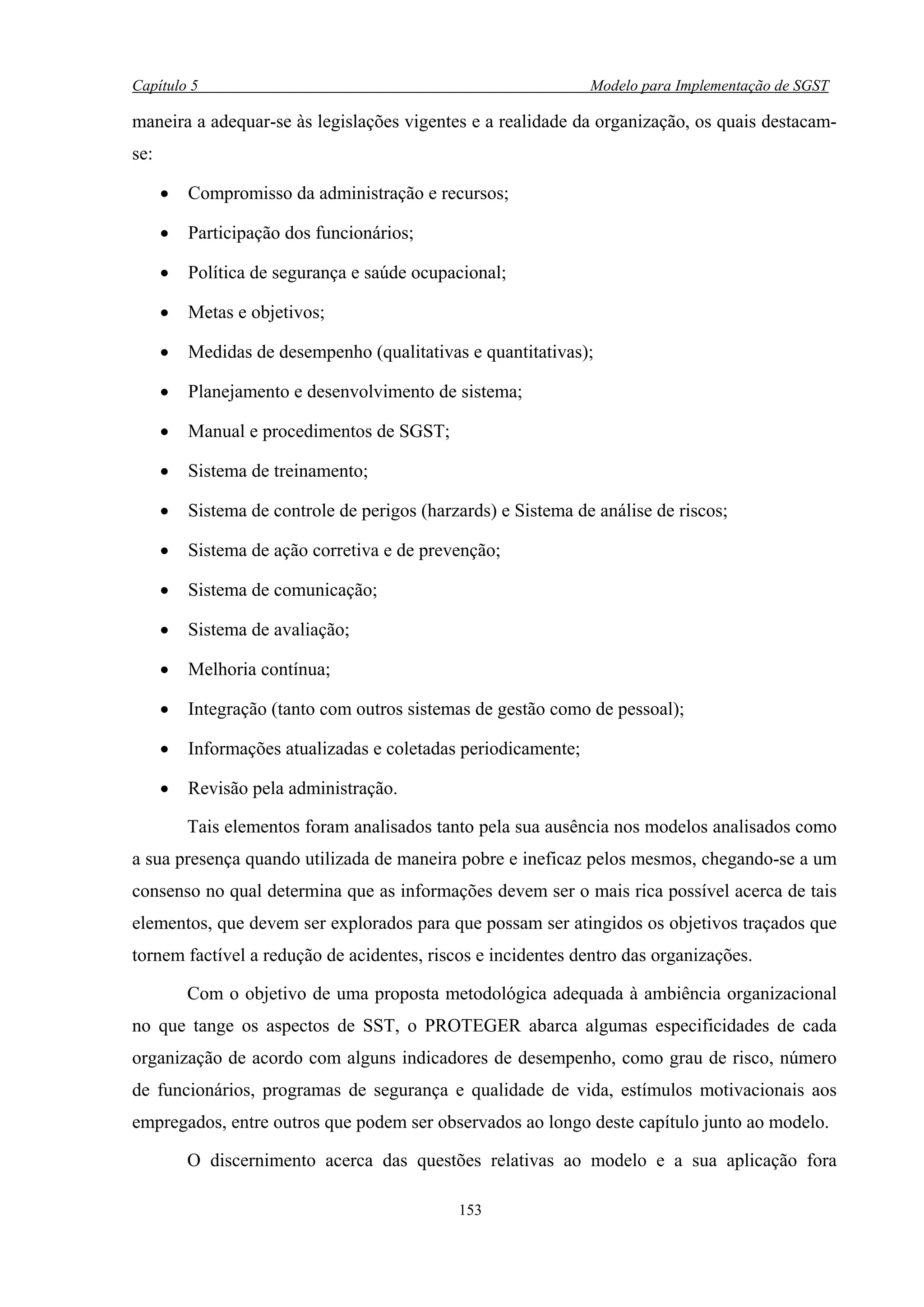 Capítulo 5                                                      Modelo para Implementação de SGST

maneira a adequar-se às legislações vigentes e a realidade da organização, os quais destacam-
se:

      •   Compromisso da administração e recursos;

      •   Participação dos funcionários;

      •   Política de segurança e saúde ocupacional;

      •   Metas e objetivos;

      •   Medidas de desempenho (qualitativas e quantitativas);

      •   Planejamento e desenvolvimento de sistema;

      •   Manual e procedimentos de SGST;

      •   Sistema de treinamento;

      •   Sistema de controle de perigos (harzards) e Sistema de análise de riscos;

      •   Sistema de ação corretiva e de prevenção;

      •   Sistema de comunicação;

      •   Sistema de avaliação;

      •   Melhoria contínua;

      •   Integração (tanto com outros sistemas de gestão como de pessoal);

      •   Informações atualizadas e coletadas periodicamente;

      •   Revisão pela administração.

          Tais elementos foram analisados tanto pela sua ausência nos modelos analisados como
a sua presença quando utilizada de maneira pobre e ineficaz pelos mesmos, chegando-se a um
consenso no qual determina que as informações devem ser o mais rica possível acerca de tais
elementos, que devem ser explorados para que possam ser atingidos os objetivos traçados que
tornem factível a redução de acidentes, riscos e incidentes dentro das organizações.

          Com o objetivo de uma proposta metodológica adequada à ambiência organizacional
no que tange os aspectos de SST, o PROTEGER abarca algumas especificidades de cada
organização de acordo com alguns indicadores de desempenho, como grau de risco, número
de funcionários, programas de segurança e qualidade de vida, estímulos motivacionais aos
empregados, entre outros que podem ser observados ao longo deste capítulo junto ao modelo.

          O discernimento acerca das questões relativas ao modelo e a sua aplicação fora

                                              153
 