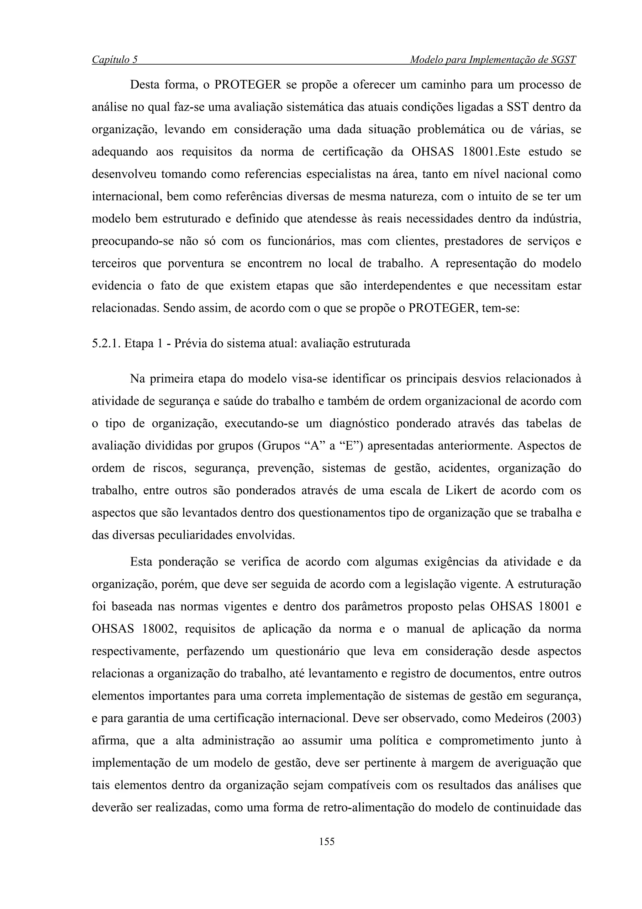 Capítulo 5                                                    Modelo para Implementação de SGST

        Desta forma, o PROTEGER se propõe a oferecer um caminho para um processo de
análise no qual faz-se uma avaliação sistemática das atuais condições ligadas a SST dentro da
organização, levando em consideração uma dada situação problemática ou de várias, se
adequando aos requisitos da norma de certificação da OHSAS 18001.Este estudo se
desenvolveu tomando como referencias especialistas na área, tanto em nível nacional como
internacional, bem como referências diversas de mesma natureza, com o intuito de se ter um
modelo bem estruturado e definido que atendesse às reais necessidades dentro da indústria,
preocupando-se não só com os funcionários, mas com clientes, prestadores de serviços e
terceiros que porventura se encontrem no local de trabalho. A representação do modelo
evidencia o fato de que existem etapas que são interdependentes e que necessitam estar
relacionadas. Sendo assim, de acordo com o que se propõe o PROTEGER, tem-se:

5.2.1. Etapa 1 - Prévia do sistema atual: avaliação estruturada

        Na primeira etapa do modelo visa-se identificar os principais desvios relacionados à
atividade de segurança e saúde do trabalho e também de ordem organizacional de acordo com
o tipo de organização, executando-se um diagnóstico ponderado através das tabelas de
avaliação divididas por grupos (Grupos “A” a “E”) apresentadas anteriormente. Aspectos de
ordem de riscos, segurança, prevenção, sistemas de gestão, acidentes, organização do
trabalho, entre outros são ponderados através de uma escala de Likert de acordo com os
aspectos que são levantados dentro dos questionamentos tipo de organização que se trabalha e
das diversas peculiaridades envolvidas.

        Esta ponderação se verifica de acordo com algumas exigências da atividade e da
organização, porém, que deve ser seguida de acordo com a legislação vigente. A estruturação
foi baseada nas normas vigentes e dentro dos parâmetros proposto pelas OHSAS 18001 e
OHSAS 18002, requisitos de aplicação da norma e o manual de aplicação da norma
respectivamente, perfazendo um questionário que leva em consideração desde aspectos
relacionas a organização do trabalho, até levantamento e registro de documentos, entre outros
elementos importantes para uma correta implementação de sistemas de gestão em segurança,
e para garantia de uma certificação internacional. Deve ser observado, como Medeiros (2003)
afirma, que a alta administração ao assumir uma política e comprometimento junto à
implementação de um modelo de gestão, deve ser pertinente à margem de averiguação que
tais elementos dentro da organização sejam compatíveis com os resultados das análises que
deverão ser realizadas, como uma forma de retro-alimentação do modelo de continuidade das

                                            155
 