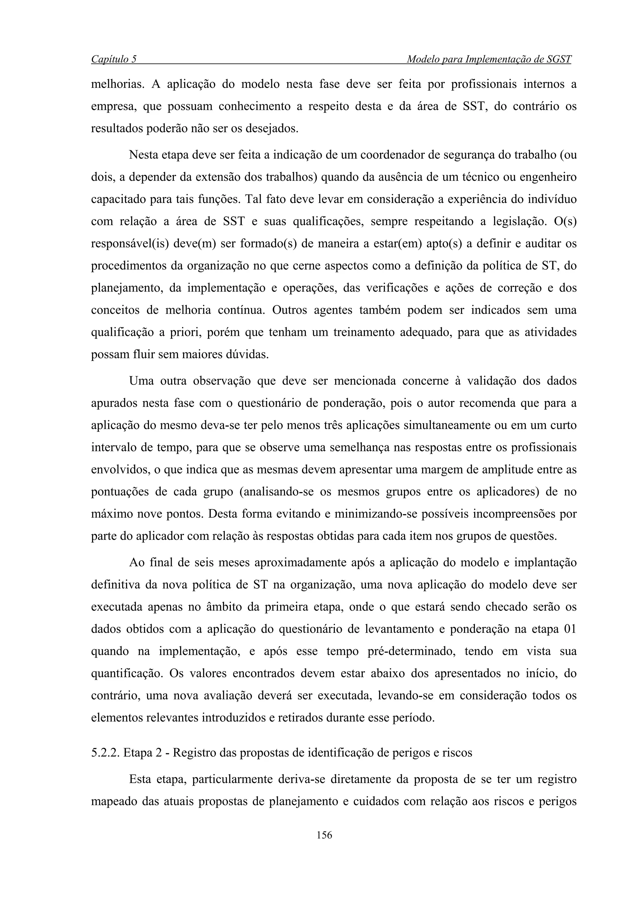 Capítulo 5                                                    Modelo para Implementação de SGST

melhorias. A aplicação do modelo nesta fase deve ser feita por profissionais internos a
empresa, que possuam conhecimento a respeito desta e da área de SST, do contrário os
resultados poderão não ser os desejados.

        Nesta etapa deve ser feita a indicação de um coordenador de segurança do trabalho (ou
dois, a depender da extensão dos trabalhos) quando da ausência de um técnico ou engenheiro
capacitado para tais funções. Tal fato deve levar em consideração a experiência do indivíduo
com relação a área de SST e suas qualificações, sempre respeitando a legislação. O(s)
responsável(is) deve(m) ser formado(s) de maneira a estar(em) apto(s) a definir e auditar os
procedimentos da organização no que cerne aspectos como a definição da política de ST, do
planejamento, da implementação e operações, das verificações e ações de correção e dos
conceitos de melhoria contínua. Outros agentes também podem ser indicados sem uma
qualificação a priori, porém que tenham um treinamento adequado, para que as atividades
possam fluir sem maiores dúvidas.

        Uma outra observação que deve ser mencionada concerne à validação dos dados
apurados nesta fase com o questionário de ponderação, pois o autor recomenda que para a
aplicação do mesmo deva-se ter pelo menos três aplicações simultaneamente ou em um curto
intervalo de tempo, para que se observe uma semelhança nas respostas entre os profissionais
envolvidos, o que indica que as mesmas devem apresentar uma margem de amplitude entre as
pontuações de cada grupo (analisando-se os mesmos grupos entre os aplicadores) de no
máximo nove pontos. Desta forma evitando e minimizando-se possíveis incompreensões por
parte do aplicador com relação às respostas obtidas para cada item nos grupos de questões.

        Ao final de seis meses aproximadamente após a aplicação do modelo e implantação
definitiva da nova política de ST na organização, uma nova aplicação do modelo deve ser
executada apenas no âmbito da primeira etapa, onde o que estará sendo checado serão os
dados obtidos com a aplicação do questionário de levantamento e ponderação na etapa 01
quando na implementação, e após esse tempo pré-determinado, tendo em vista sua
quantificação. Os valores encontrados devem estar abaixo dos apresentados no início, do
contrário, uma nova avaliação deverá ser executada, levando-se em consideração todos os
elementos relevantes introduzidos e retirados durante esse período.

5.2.2. Etapa 2 - Registro das propostas de identificação de perigos e riscos

        Esta etapa, particularmente deriva-se diretamente da proposta de se ter um registro
mapeado das atuais propostas de planejamento e cuidados com relação aos riscos e perigos

                                            156
 