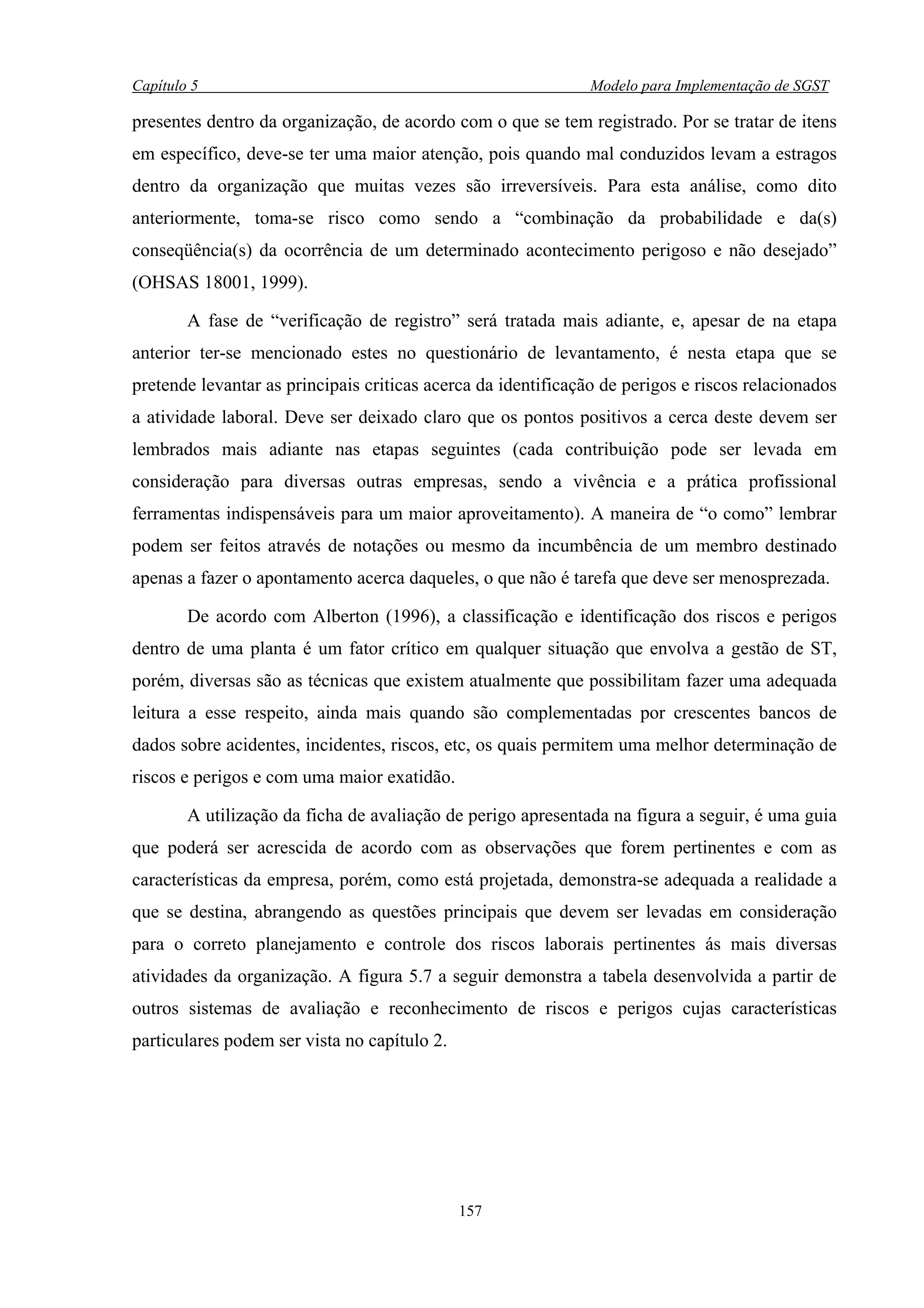 Capítulo 5                                                     Modelo para Implementação de SGST

presentes dentro da organização, de acordo com o que se tem registrado. Por se tratar de itens
em específico, deve-se ter uma maior atenção, pois quando mal conduzidos levam a estragos
dentro da organização que muitas vezes são irreversíveis. Para esta análise, como dito
anteriormente, toma-se risco como sendo a “combinação da probabilidade e da(s)
conseqüência(s) da ocorrência de um determinado acontecimento perigoso e não desejado”
(OHSAS 18001, 1999).

        A fase de “verificação de registro” será tratada mais adiante, e, apesar de na etapa
anterior ter-se mencionado estes no questionário de levantamento, é nesta etapa que se
pretende levantar as principais criticas acerca da identificação de perigos e riscos relacionados
a atividade laboral. Deve ser deixado claro que os pontos positivos a cerca deste devem ser
lembrados mais adiante nas etapas seguintes (cada contribuição pode ser levada em
consideração para diversas outras empresas, sendo a vivência e a prática profissional
ferramentas indispensáveis para um maior aproveitamento). A maneira de “o como” lembrar
podem ser feitos através de notações ou mesmo da incumbência de um membro destinado
apenas a fazer o apontamento acerca daqueles, o que não é tarefa que deve ser menosprezada.

        De acordo com Alberton (1996), a classificação e identificação dos riscos e perigos
dentro de uma planta é um fator crítico em qualquer situação que envolva a gestão de ST,
porém, diversas são as técnicas que existem atualmente que possibilitam fazer uma adequada
leitura a esse respeito, ainda mais quando são complementadas por crescentes bancos de
dados sobre acidentes, incidentes, riscos, etc, os quais permitem uma melhor determinação de
riscos e perigos e com uma maior exatidão.

        A utilização da ficha de avaliação de perigo apresentada na figura a seguir, é uma guia
que poderá ser acrescida de acordo com as observações que forem pertinentes e com as
características da empresa, porém, como está projetada, demonstra-se adequada a realidade a
que se destina, abrangendo as questões principais que devem ser levadas em consideração
para o correto planejamento e controle dos riscos laborais pertinentes ás mais diversas
atividades da organização. A figura 5.7 a seguir demonstra a tabela desenvolvida a partir de
outros sistemas de avaliação e reconhecimento de riscos e perigos cujas características
particulares podem ser vista no capítulo 2.




                                              157
 