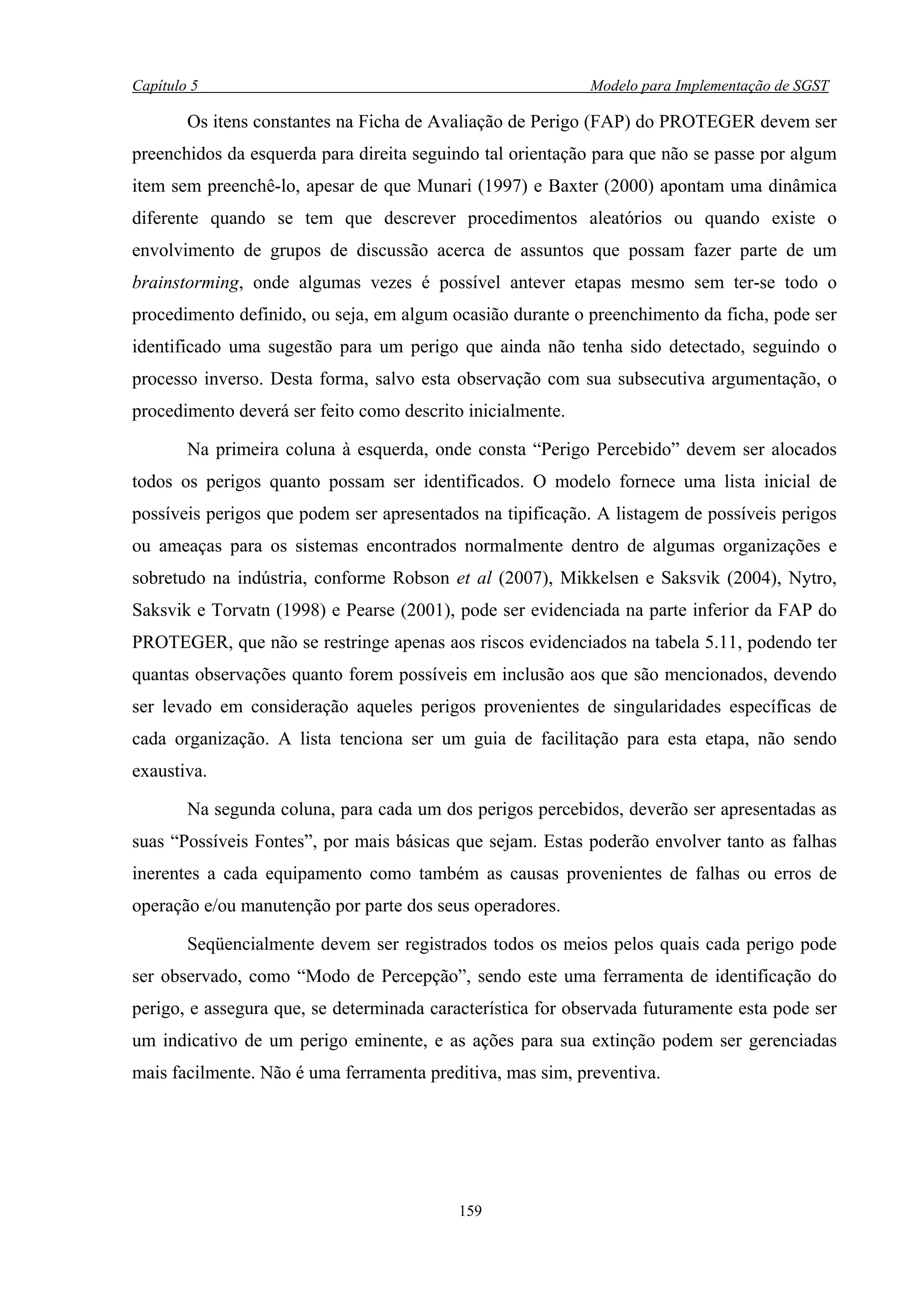 Capítulo 5                                                  Modelo para Implementação de SGST

        Os itens constantes na Ficha de Avaliação de Perigo (FAP) do PROTEGER devem ser
preenchidos da esquerda para direita seguindo tal orientação para que não se passe por algum
item sem preenchê-lo, apesar de que Munari (1997) e Baxter (2000) apontam uma dinâmica
diferente quando se tem que descrever procedimentos aleatórios ou quando existe o
envolvimento de grupos de discussão acerca de assuntos que possam fazer parte de um
brainstorming, onde algumas vezes é possível antever etapas mesmo sem ter-se todo o
procedimento definido, ou seja, em algum ocasião durante o preenchimento da ficha, pode ser
identificado uma sugestão para um perigo que ainda não tenha sido detectado, seguindo o
processo inverso. Desta forma, salvo esta observação com sua subsecutiva argumentação, o
procedimento deverá ser feito como descrito inicialmente.

        Na primeira coluna à esquerda, onde consta “Perigo Percebido” devem ser alocados
todos os perigos quanto possam ser identificados. O modelo fornece uma lista inicial de
possíveis perigos que podem ser apresentados na tipificação. A listagem de possíveis perigos
ou ameaças para os sistemas encontrados normalmente dentro de algumas organizações e
sobretudo na indústria, conforme Robson et al (2007), Mikkelsen e Saksvik (2004), Nytro,
Saksvik e Torvatn (1998) e Pearse (2001), pode ser evidenciada na parte inferior da FAP do
PROTEGER, que não se restringe apenas aos riscos evidenciados na tabela 5.11, podendo ter
quantas observações quanto forem possíveis em inclusão aos que são mencionados, devendo
ser levado em consideração aqueles perigos provenientes de singularidades específicas de
cada organização. A lista tenciona ser um guia de facilitação para esta etapa, não sendo
exaustiva.

        Na segunda coluna, para cada um dos perigos percebidos, deverão ser apresentadas as
suas “Possíveis Fontes”, por mais básicas que sejam. Estas poderão envolver tanto as falhas
inerentes a cada equipamento como também as causas provenientes de falhas ou erros de
operação e/ou manutenção por parte dos seus operadores.

        Seqüencialmente devem ser registrados todos os meios pelos quais cada perigo pode
ser observado, como “Modo de Percepção”, sendo este uma ferramenta de identificação do
perigo, e assegura que, se determinada característica for observada futuramente esta pode ser
um indicativo de um perigo eminente, e as ações para sua extinção podem ser gerenciadas
mais facilmente. Não é uma ferramenta preditiva, mas sim, preventiva.




                                           159
 