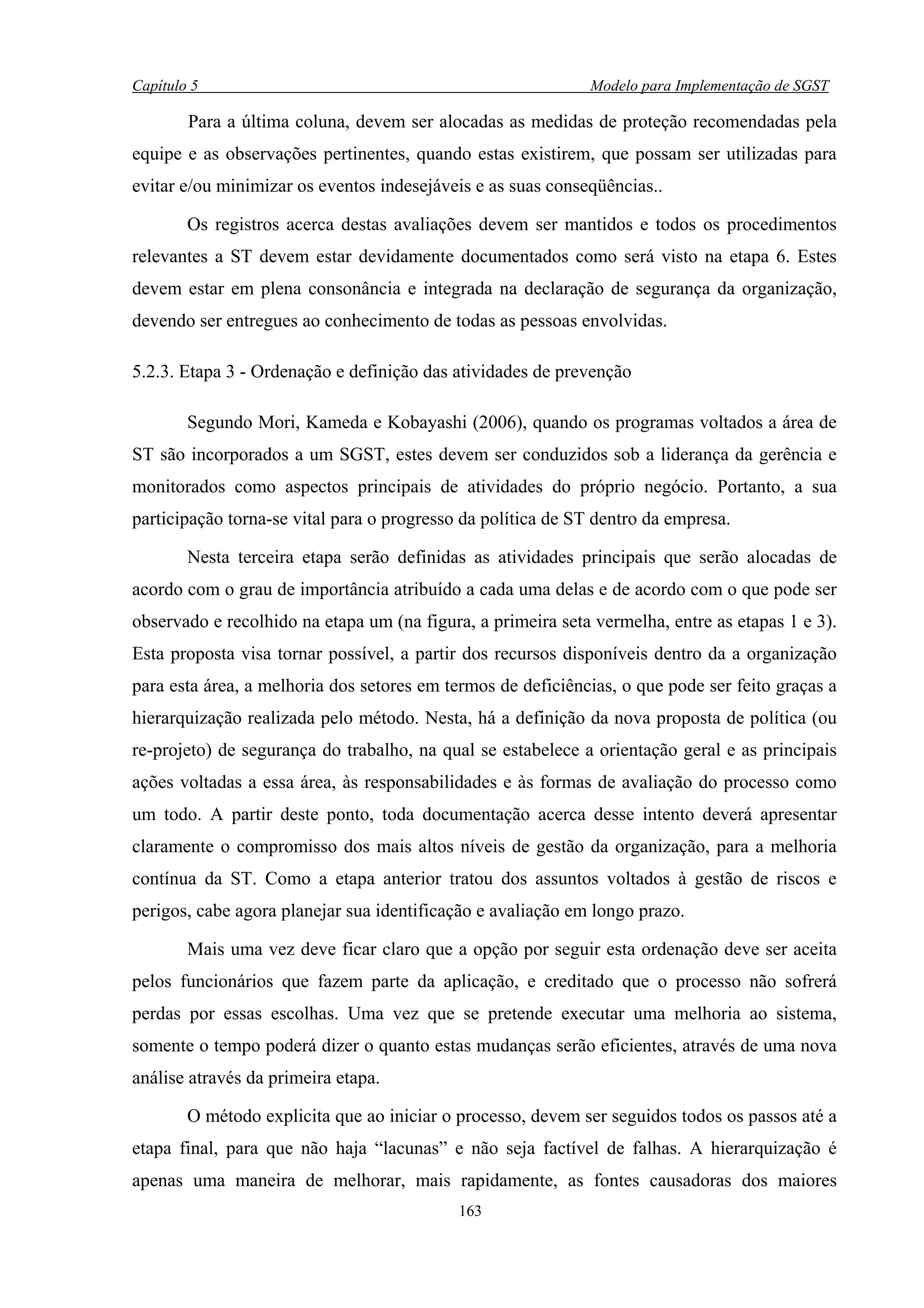Capítulo 5                                                    Modelo para Implementação de SGST

        Para a última coluna, devem ser alocadas as medidas de proteção recomendadas pela
equipe e as observações pertinentes, quando estas existirem, que possam ser utilizadas para
evitar e/ou minimizar os eventos indesejáveis e as suas conseqüências..

        Os registros acerca destas avaliações devem ser mantidos e todos os procedimentos
relevantes a ST devem estar devidamente documentados como será visto na etapa 6. Estes
devem estar em plena consonância e integrada na declaração de segurança da organização,
devendo ser entregues ao conhecimento de todas as pessoas envolvidas.

5.2.3. Etapa 3 - Ordenação e definição das atividades de prevenção

        Segundo Mori, Kameda e Kobayashi (2006), quando os programas voltados a área de
ST são incorporados a um SGST, estes devem ser conduzidos sob a liderança da gerência e
monitorados como aspectos principais de atividades do próprio negócio. Portanto, a sua
participação torna-se vital para o progresso da política de ST dentro da empresa.

        Nesta terceira etapa serão definidas as atividades principais que serão alocadas de
acordo com o grau de importância atribuído a cada uma delas e de acordo com o que pode ser
observado e recolhido na etapa um (na figura, a primeira seta vermelha, entre as etapas 1 e 3).
Esta proposta visa tornar possível, a partir dos recursos disponíveis dentro da a organização
para esta área, a melhoria dos setores em termos de deficiências, o que pode ser feito graças a
hierarquização realizada pelo método. Nesta, há a definição da nova proposta de política (ou
re-projeto) de segurança do trabalho, na qual se estabelece a orientação geral e as principais
ações voltadas a essa área, às responsabilidades e às formas de avaliação do processo como
um todo. A partir deste ponto, toda documentação acerca desse intento deverá apresentar
claramente o compromisso dos mais altos níveis de gestão da organização, para a melhoria
contínua da ST. Como a etapa anterior tratou dos assuntos voltados à gestão de riscos e
perigos, cabe agora planejar sua identificação e avaliação em longo prazo.

        Mais uma vez deve ficar claro que a opção por seguir esta ordenação deve ser aceita
pelos funcionários que fazem parte da aplicação, e creditado que o processo não sofrerá
perdas por essas escolhas. Uma vez que se pretende executar uma melhoria ao sistema,
somente o tempo poderá dizer o quanto estas mudanças serão eficientes, através de uma nova
análise através da primeira etapa.

        O método explicita que ao iniciar o processo, devem ser seguidos todos os passos até a
etapa final, para que não haja “lacunas” e não seja factível de falhas. A hierarquização é
apenas uma maneira de melhorar, mais rapidamente, as fontes causadoras dos maiores
                                            163
 