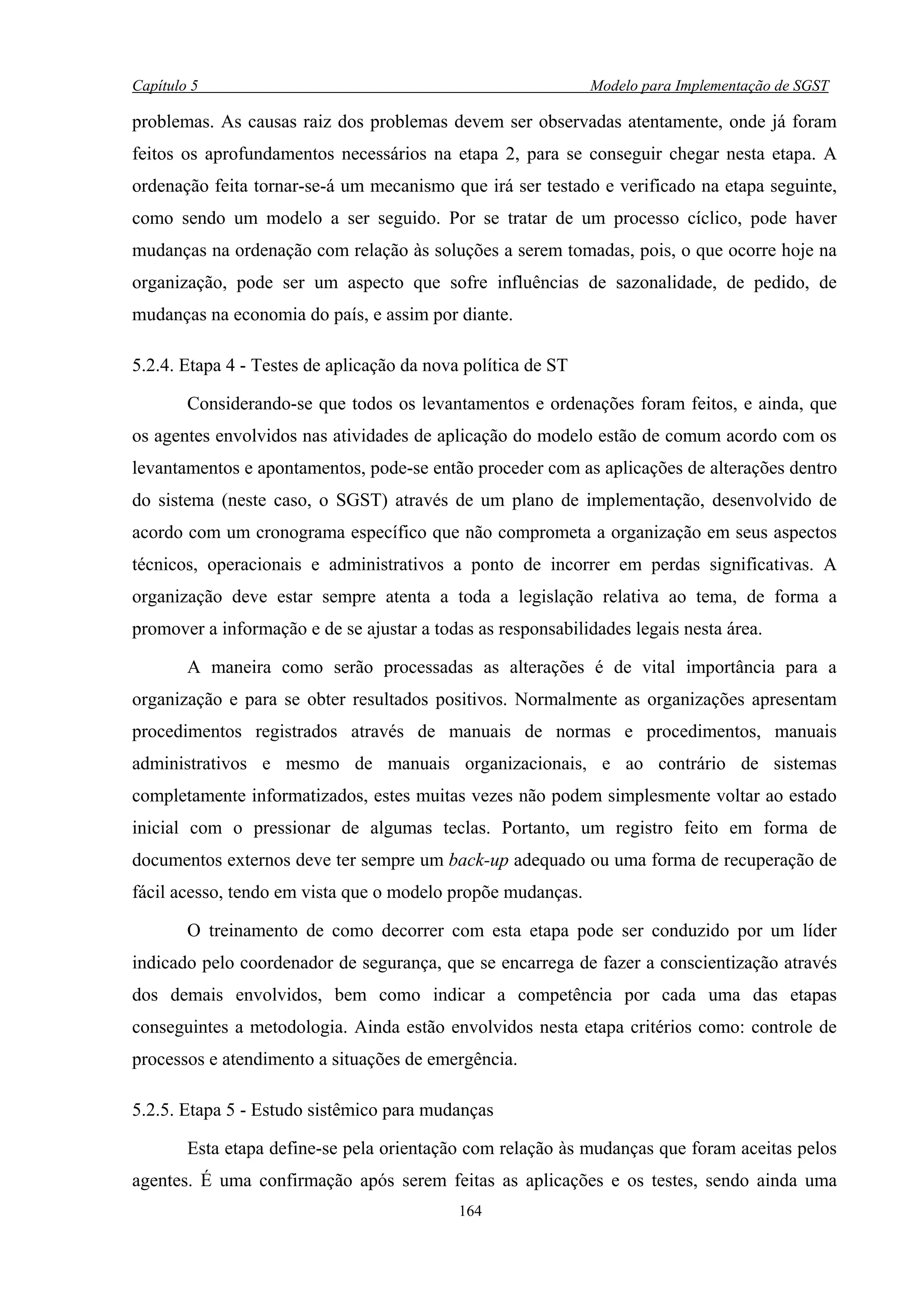 Capítulo 5                                                    Modelo para Implementação de SGST

problemas. As causas raiz dos problemas devem ser observadas atentamente, onde já foram
feitos os aprofundamentos necessários na etapa 2, para se conseguir chegar nesta etapa. A
ordenação feita tornar-se-á um mecanismo que irá ser testado e verificado na etapa seguinte,
como sendo um modelo a ser seguido. Por se tratar de um processo cíclico, pode haver
mudanças na ordenação com relação às soluções a serem tomadas, pois, o que ocorre hoje na
organização, pode ser um aspecto que sofre influências de sazonalidade, de pedido, de
mudanças na economia do país, e assim por diante.

5.2.4. Etapa 4 - Testes de aplicação da nova política de ST

        Considerando-se que todos os levantamentos e ordenações foram feitos, e ainda, que
os agentes envolvidos nas atividades de aplicação do modelo estão de comum acordo com os
levantamentos e apontamentos, pode-se então proceder com as aplicações de alterações dentro
do sistema (neste caso, o SGST) através de um plano de implementação, desenvolvido de
acordo com um cronograma específico que não comprometa a organização em seus aspectos
técnicos, operacionais e administrativos a ponto de incorrer em perdas significativas. A
organização deve estar sempre atenta a toda a legislação relativa ao tema, de forma a
promover a informação e de se ajustar a todas as responsabilidades legais nesta área.

        A maneira como serão processadas as alterações é de vital importância para a
organização e para se obter resultados positivos. Normalmente as organizações apresentam
procedimentos registrados através de manuais de normas e procedimentos, manuais
administrativos e mesmo de manuais organizacionais, e ao contrário de sistemas
completamente informatizados, estes muitas vezes não podem simplesmente voltar ao estado
inicial com o pressionar de algumas teclas. Portanto, um registro feito em forma de
documentos externos deve ter sempre um back-up adequado ou uma forma de recuperação de
fácil acesso, tendo em vista que o modelo propõe mudanças.

        O treinamento de como decorrer com esta etapa pode ser conduzido por um líder
indicado pelo coordenador de segurança, que se encarrega de fazer a conscientização através
dos demais envolvidos, bem como indicar a competência por cada uma das etapas
conseguintes a metodologia. Ainda estão envolvidos nesta etapa critérios como: controle de
processos e atendimento a situações de emergência.

5.2.5. Etapa 5 - Estudo sistêmico para mudanças

        Esta etapa define-se pela orientação com relação às mudanças que foram aceitas pelos
agentes. É uma confirmação após serem feitas as aplicações e os testes, sendo ainda uma
                                            164
 