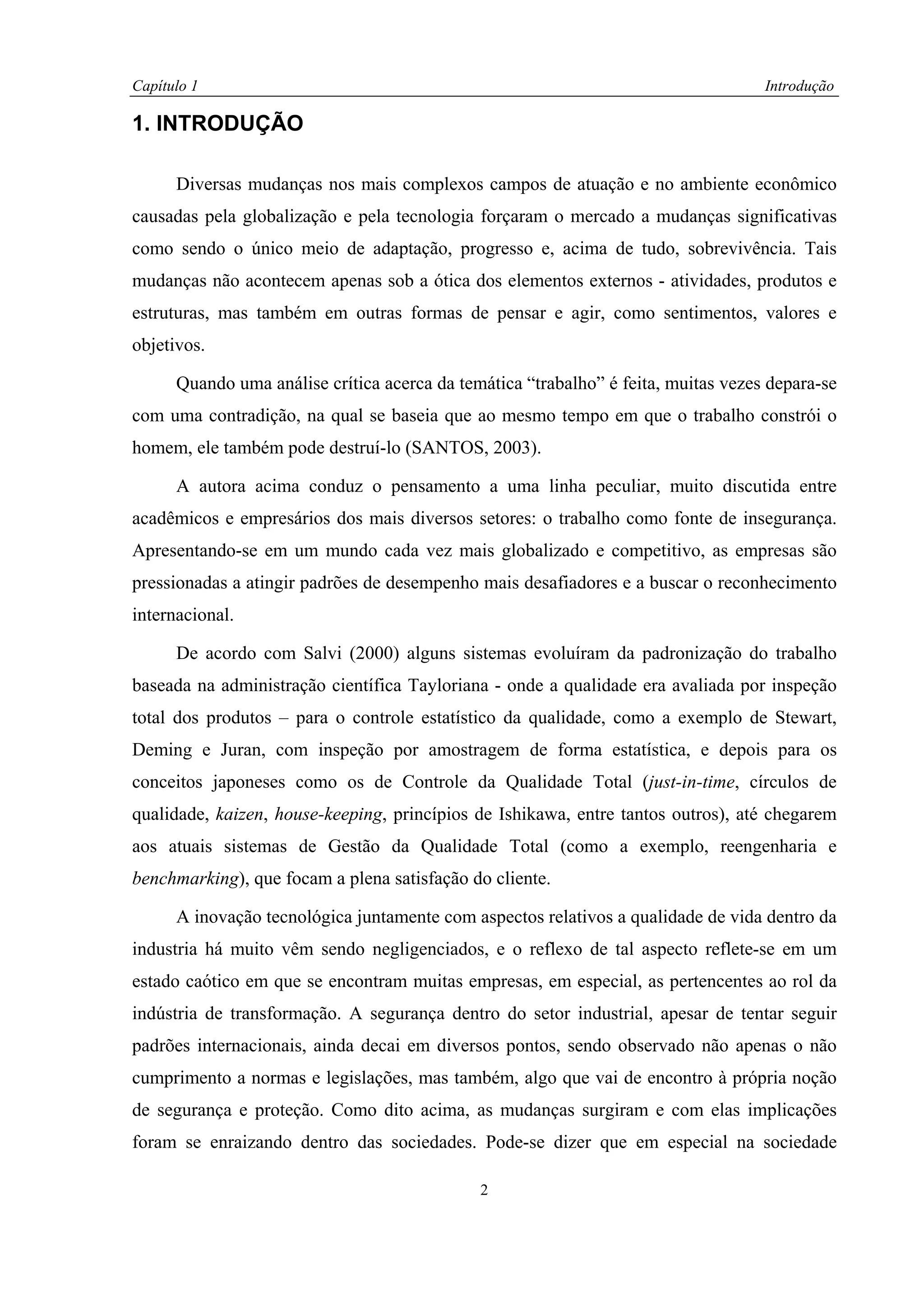 Capítulo 1                                                                          Introdução

1. INTRODUÇÃO

      Diversas mudanças nos mais complexos campos de atuação e no ambiente econômico
causadas pela globalização e pela tecnologia forçaram o mercado a mudanças significativas
como sendo o único meio de adaptação, progresso e, acima de tudo, sobrevivência. Tais
mudanças não acontecem apenas sob a ótica dos elementos externos - atividades, produtos e
estruturas, mas também em outras formas de pensar e agir, como sentimentos, valores e
objetivos.

      Quando uma análise crítica acerca da temática “trabalho” é feita, muitas vezes depara-se
com uma contradição, na qual se baseia que ao mesmo tempo em que o trabalho constrói o
homem, ele também pode destruí-lo (SANTOS, 2003).

      A autora acima conduz o pensamento a uma linha peculiar, muito discutida entre
acadêmicos e empresários dos mais diversos setores: o trabalho como fonte de insegurança.
Apresentando-se em um mundo cada vez mais globalizado e competitivo, as empresas são
pressionadas a atingir padrões de desempenho mais desafiadores e a buscar o reconhecimento
internacional.

      De acordo com Salvi (2000) alguns sistemas evoluíram da padronização do trabalho
baseada na administração científica Tayloriana - onde a qualidade era avaliada por inspeção
total dos produtos – para o controle estatístico da qualidade, como a exemplo de Stewart,
Deming e Juran, com inspeção por amostragem de forma estatística, e depois para os
conceitos japoneses como os de Controle da Qualidade Total (just-in-time, círculos de
qualidade, kaizen, house-keeping, princípios de Ishikawa, entre tantos outros), até chegarem
aos atuais sistemas de Gestão da Qualidade Total (como a exemplo, reengenharia e
benchmarking), que focam a plena satisfação do cliente.

      A inovação tecnológica juntamente com aspectos relativos a qualidade de vida dentro da
industria há muito vêm sendo negligenciados, e o reflexo de tal aspecto reflete-se em um
estado caótico em que se encontram muitas empresas, em especial, as pertencentes ao rol da
indústria de transformação. A segurança dentro do setor industrial, apesar de tentar seguir
padrões internacionais, ainda decai em diversos pontos, sendo observado não apenas o não
cumprimento a normas e legislações, mas também, algo que vai de encontro à própria noção
de segurança e proteção. Como dito acima, as mudanças surgiram e com elas implicações
foram se enraizando dentro das sociedades. Pode-se dizer que em especial na sociedade

                                              2
 