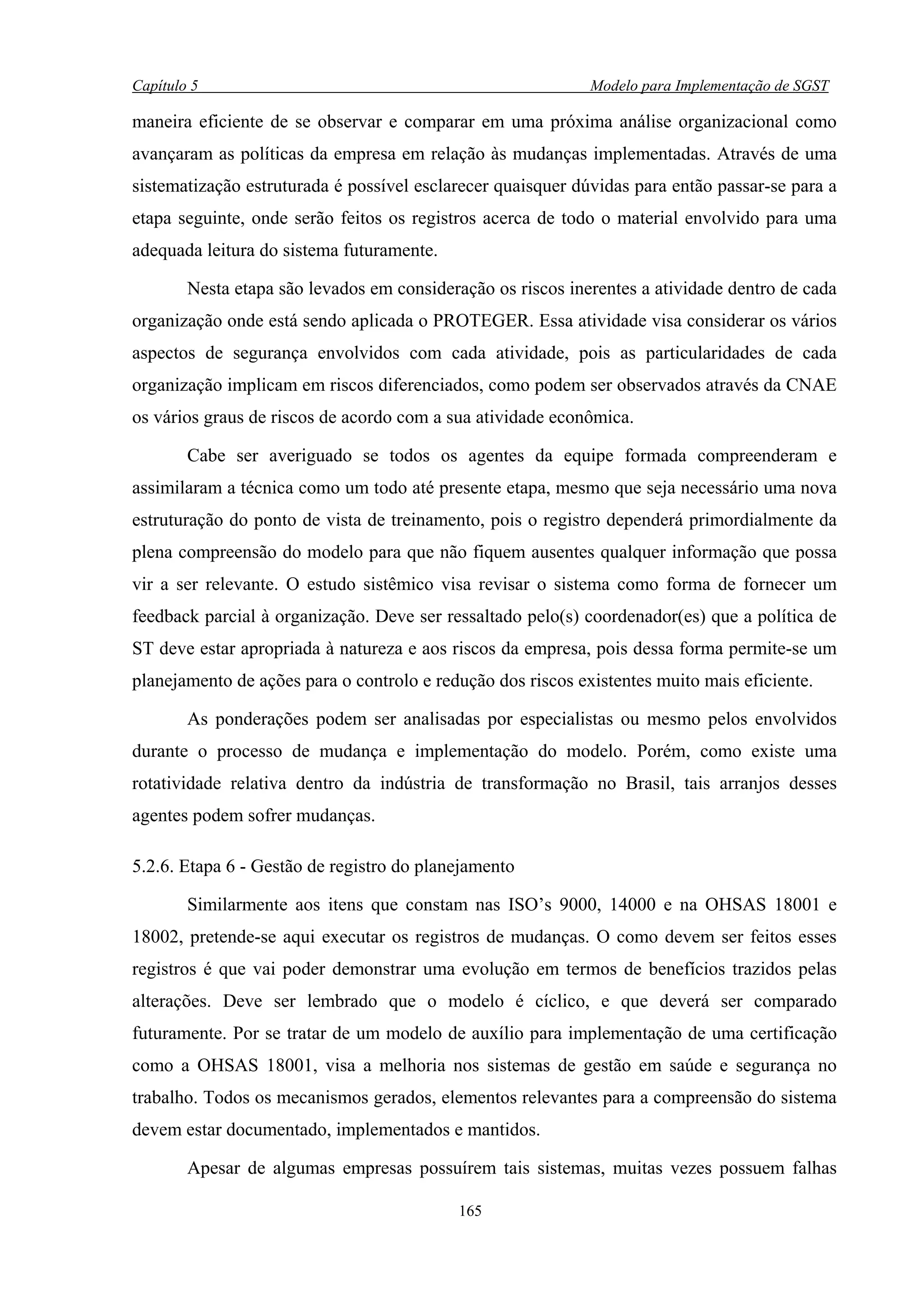 Capítulo 5                                                   Modelo para Implementação de SGST

maneira eficiente de se observar e comparar em uma próxima análise organizacional como
avançaram as políticas da empresa em relação às mudanças implementadas. Através de uma
sistematização estruturada é possível esclarecer quaisquer dúvidas para então passar-se para a
etapa seguinte, onde serão feitos os registros acerca de todo o material envolvido para uma
adequada leitura do sistema futuramente.

        Nesta etapa são levados em consideração os riscos inerentes a atividade dentro de cada
organização onde está sendo aplicada o PROTEGER. Essa atividade visa considerar os vários
aspectos de segurança envolvidos com cada atividade, pois as particularidades de cada
organização implicam em riscos diferenciados, como podem ser observados através da CNAE
os vários graus de riscos de acordo com a sua atividade econômica.

        Cabe ser averiguado se todos os agentes da equipe formada compreenderam e
assimilaram a técnica como um todo até presente etapa, mesmo que seja necessário uma nova
estruturação do ponto de vista de treinamento, pois o registro dependerá primordialmente da
plena compreensão do modelo para que não fiquem ausentes qualquer informação que possa
vir a ser relevante. O estudo sistêmico visa revisar o sistema como forma de fornecer um
feedback parcial à organização. Deve ser ressaltado pelo(s) coordenador(es) que a política de
ST deve estar apropriada à natureza e aos riscos da empresa, pois dessa forma permite-se um
planejamento de ações para o controlo e redução dos riscos existentes muito mais eficiente.

        As ponderações podem ser analisadas por especialistas ou mesmo pelos envolvidos
durante o processo de mudança e implementação do modelo. Porém, como existe uma
rotatividade relativa dentro da indústria de transformação no Brasil, tais arranjos desses
agentes podem sofrer mudanças.

5.2.6. Etapa 6 - Gestão de registro do planejamento

        Similarmente aos itens que constam nas ISO’s 9000, 14000 e na OHSAS 18001 e
18002, pretende-se aqui executar os registros de mudanças. O como devem ser feitos esses
registros é que vai poder demonstrar uma evolução em termos de benefícios trazidos pelas
alterações. Deve ser lembrado que o modelo é cíclico, e que deverá ser comparado
futuramente. Por se tratar de um modelo de auxílio para implementação de uma certificação
como a OHSAS 18001, visa a melhoria nos sistemas de gestão em saúde e segurança no
trabalho. Todos os mecanismos gerados, elementos relevantes para a compreensão do sistema
devem estar documentado, implementados e mantidos.

        Apesar de algumas empresas possuírem tais sistemas, muitas vezes possuem falhas

                                           165
 