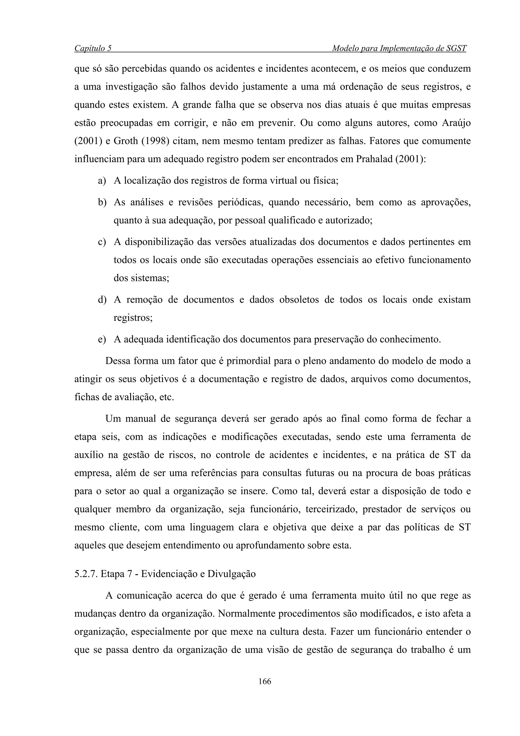 Capítulo 5                                                      Modelo para Implementação de SGST

que só são percebidas quando os acidentes e incidentes acontecem, e os meios que conduzem
a uma investigação são falhos devido justamente a uma má ordenação de seus registros, e
quando estes existem. A grande falha que se observa nos dias atuais é que muitas empresas
estão preocupadas em corrigir, e não em prevenir. Ou como alguns autores, como Araújo
(2001) e Groth (1998) citam, nem mesmo tentam predizer as falhas. Fatores que comumente
influenciam para um adequado registro podem ser encontrados em Prahalad (2001):

      a) A localização dos registros de forma virtual ou física;

      b) As análises e revisões periódicas, quando necessário, bem como as aprovações,
             quanto à sua adequação, por pessoal qualificado e autorizado;

      c) A disponibilização das versões atualizadas dos documentos e dados pertinentes em
             todos os locais onde são executadas operações essenciais ao efetivo funcionamento
             dos sistemas;

      d) A remoção de documentos e dados obsoletos de todos os locais onde existam
             registros;

      e) A adequada identificação dos documentos para preservação do conhecimento.

        Dessa forma um fator que é primordial para o pleno andamento do modelo de modo a
atingir os seus objetivos é a documentação e registro de dados, arquivos como documentos,
fichas de avaliação, etc.

        Um manual de segurança deverá ser gerado após ao final como forma de fechar a
etapa seis, com as indicações e modificações executadas, sendo este uma ferramenta de
auxílio na gestão de riscos, no controle de acidentes e incidentes, e na prática de ST da
empresa, além de ser uma referências para consultas futuras ou na procura de boas práticas
para o setor ao qual a organização se insere. Como tal, deverá estar a disposição de todo e
qualquer membro da organização, seja funcionário, terceirizado, prestador de serviços ou
mesmo cliente, com uma linguagem clara e objetiva que deixe a par das políticas de ST
aqueles que desejem entendimento ou aprofundamento sobre esta.

5.2.7. Etapa 7 - Evidenciação e Divulgação

        A comunicação acerca do que é gerado é uma ferramenta muito útil no que rege as
mudanças dentro da organização. Normalmente procedimentos são modificados, e isto afeta a
organização, especialmente por que mexe na cultura desta. Fazer um funcionário entender o
que se passa dentro da organização de uma visão de gestão de segurança do trabalho é um

                                               166
 