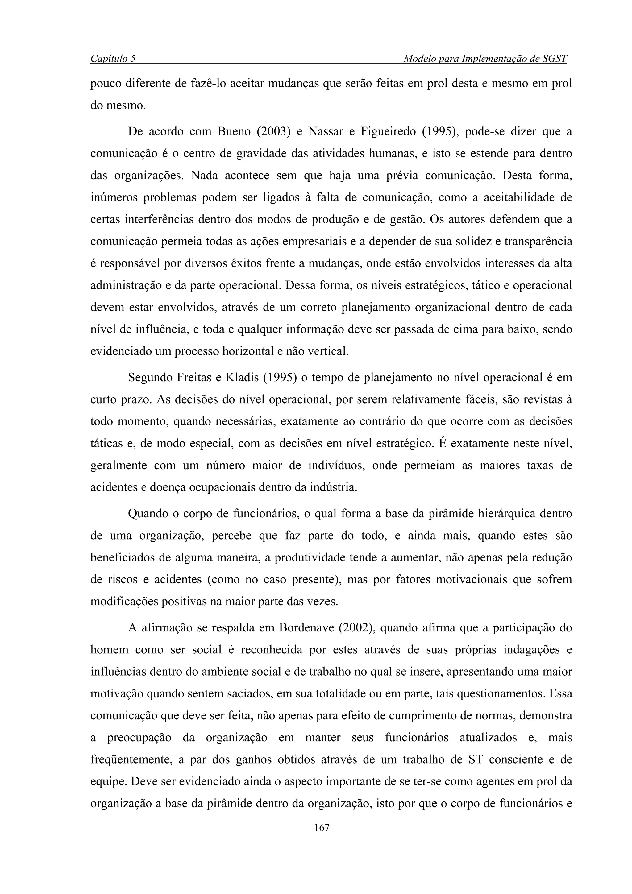 Capítulo 5                                                   Modelo para Implementação de SGST

pouco diferente de fazê-lo aceitar mudanças que serão feitas em prol desta e mesmo em prol
do mesmo.

        De acordo com Bueno (2003) e Nassar e Figueiredo (1995), pode-se dizer que a
comunicação é o centro de gravidade das atividades humanas, e isto se estende para dentro
das organizações. Nada acontece sem que haja uma prévia comunicação. Desta forma,
inúmeros problemas podem ser ligados à falta de comunicação, como a aceitabilidade de
certas interferências dentro dos modos de produção e de gestão. Os autores defendem que a
comunicação permeia todas as ações empresariais e a depender de sua solidez e transparência
é responsável por diversos êxitos frente a mudanças, onde estão envolvidos interesses da alta
administração e da parte operacional. Dessa forma, os níveis estratégicos, tático e operacional
devem estar envolvidos, através de um correto planejamento organizacional dentro de cada
nível de influência, e toda e qualquer informação deve ser passada de cima para baixo, sendo
evidenciado um processo horizontal e não vertical.

        Segundo Freitas e Kladis (1995) o tempo de planejamento no nível operacional é em
curto prazo. As decisões do nível operacional, por serem relativamente fáceis, são revistas à
todo momento, quando necessárias, exatamente ao contrário do que ocorre com as decisões
táticas e, de modo especial, com as decisões em nível estratégico. É exatamente neste nível,
geralmente com um número maior de indivíduos, onde permeiam as maiores taxas de
acidentes e doença ocupacionais dentro da indústria.

        Quando o corpo de funcionários, o qual forma a base da pirâmide hierárquica dentro
de uma organização, percebe que faz parte do todo, e ainda mais, quando estes são
beneficiados de alguma maneira, a produtividade tende a aumentar, não apenas pela redução
de riscos e acidentes (como no caso presente), mas por fatores motivacionais que sofrem
modificações positivas na maior parte das vezes.

        A afirmação se respalda em Bordenave (2002), quando afirma que a participação do
homem como ser social é reconhecida por estes através de suas próprias indagações e
influências dentro do ambiente social e de trabalho no qual se insere, apresentando uma maior
motivação quando sentem saciados, em sua totalidade ou em parte, tais questionamentos. Essa
comunicação que deve ser feita, não apenas para efeito de cumprimento de normas, demonstra
a preocupação da organização em manter seus funcionários atualizados e, mais
freqüentemente, a par dos ganhos obtidos através de um trabalho de ST consciente e de
equipe. Deve ser evidenciado ainda o aspecto importante de se ter-se como agentes em prol da
organização a base da pirâmide dentro da organização, isto por que o corpo de funcionários e
                                            167
 