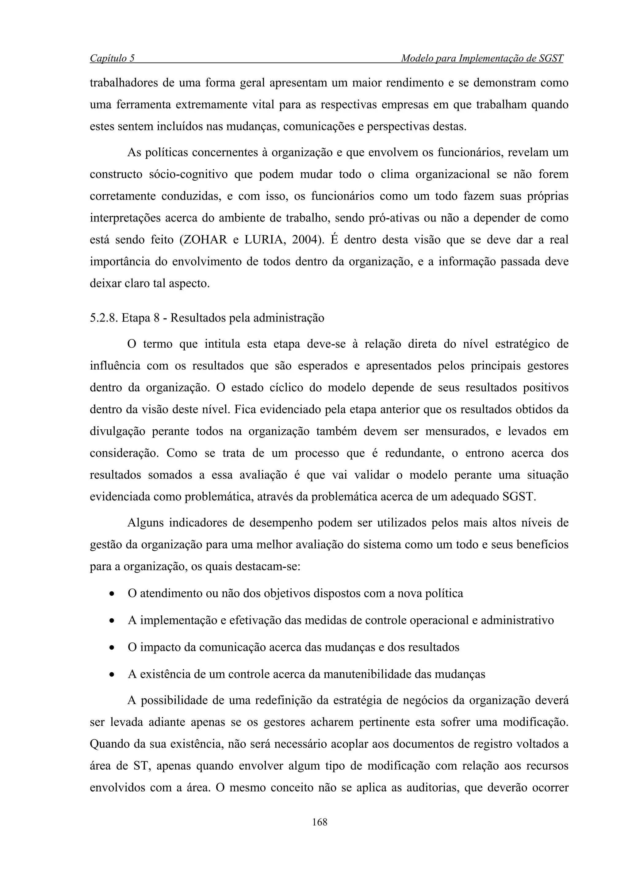 Capítulo 5                                                   Modelo para Implementação de SGST

trabalhadores de uma forma geral apresentam um maior rendimento e se demonstram como
uma ferramenta extremamente vital para as respectivas empresas em que trabalham quando
estes sentem incluídos nas mudanças, comunicações e perspectivas destas.

        As políticas concernentes à organização e que envolvem os funcionários, revelam um
constructo sócio-cognitivo que podem mudar todo o clima organizacional se não forem
corretamente conduzidas, e com isso, os funcionários como um todo fazem suas próprias
interpretações acerca do ambiente de trabalho, sendo pró-ativas ou não a depender de como
está sendo feito (ZOHAR e LURIA, 2004). É dentro desta visão que se deve dar a real
importância do envolvimento de todos dentro da organização, e a informação passada deve
deixar claro tal aspecto.

5.2.8. Etapa 8 - Resultados pela administração

        O termo que intitula esta etapa deve-se à relação direta do nível estratégico de
influência com os resultados que são esperados e apresentados pelos principais gestores
dentro da organização. O estado cíclico do modelo depende de seus resultados positivos
dentro da visão deste nível. Fica evidenciado pela etapa anterior que os resultados obtidos da
divulgação perante todos na organização também devem ser mensurados, e levados em
consideração. Como se trata de um processo que é redundante, o entrono acerca dos
resultados somados a essa avaliação é que vai validar o modelo perante uma situação
evidenciada como problemática, através da problemática acerca de um adequado SGST.

        Alguns indicadores de desempenho podem ser utilizados pelos mais altos níveis de
gestão da organização para uma melhor avaliação do sistema como um todo e seus benefícios
para a organização, os quais destacam-se:

    •   O atendimento ou não dos objetivos dispostos com a nova política

    •   A implementação e efetivação das medidas de controle operacional e administrativo

    •   O impacto da comunicação acerca das mudanças e dos resultados

    •   A existência de um controle acerca da manutenibilidade das mudanças

        A possibilidade de uma redefinição da estratégia de negócios da organização deverá
ser levada adiante apenas se os gestores acharem pertinente esta sofrer uma modificação.
Quando da sua existência, não será necessário acoplar aos documentos de registro voltados a
área de ST, apenas quando envolver algum tipo de modificação com relação aos recursos
envolvidos com a área. O mesmo conceito não se aplica as auditorias, que deverão ocorrer

                                            168
 