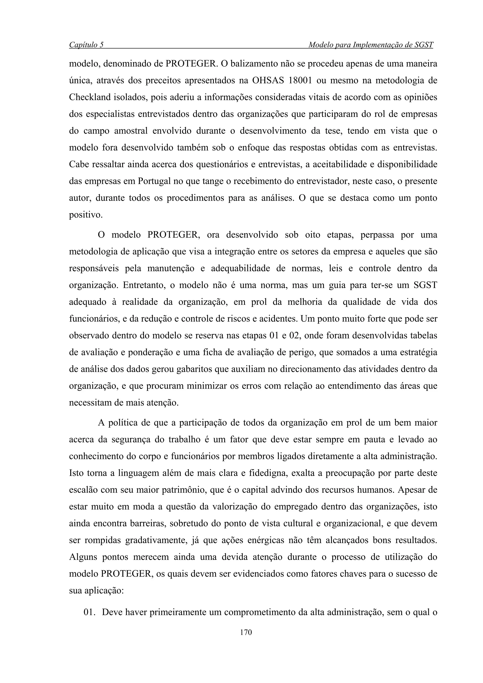 Capítulo 5                                                   Modelo para Implementação de SGST

modelo, denominado de PROTEGER. O balizamento não se procedeu apenas de uma maneira
única, através dos preceitos apresentados na OHSAS 18001 ou mesmo na metodologia de
Checkland isolados, pois aderiu a informações consideradas vitais de acordo com as opiniões
dos especialistas entrevistados dentro das organizações que participaram do rol de empresas
do campo amostral envolvido durante o desenvolvimento da tese, tendo em vista que o
modelo fora desenvolvido também sob o enfoque das respostas obtidas com as entrevistas.
Cabe ressaltar ainda acerca dos questionários e entrevistas, a aceitabilidade e disponibilidade
das empresas em Portugal no que tange o recebimento do entrevistador, neste caso, o presente
autor, durante todos os procedimentos para as análises. O que se destaca como um ponto
positivo.

        O modelo PROTEGER, ora desenvolvido sob oito etapas, perpassa por uma
metodologia de aplicação que visa a integração entre os setores da empresa e aqueles que são
responsáveis pela manutenção e adequabilidade de normas, leis e controle dentro da
organização. Entretanto, o modelo não é uma norma, mas um guia para ter-se um SGST
adequado à realidade da organização, em prol da melhoria da qualidade de vida dos
funcionários, e da redução e controle de riscos e acidentes. Um ponto muito forte que pode ser
observado dentro do modelo se reserva nas etapas 01 e 02, onde foram desenvolvidas tabelas
de avaliação e ponderação e uma ficha de avaliação de perigo, que somados a uma estratégia
de análise dos dados gerou gabaritos que auxiliam no direcionamento das atividades dentro da
organização, e que procuram minimizar os erros com relação ao entendimento das áreas que
necessitam de mais atenção.

        A política de que a participação de todos da organização em prol de um bem maior
acerca da segurança do trabalho é um fator que deve estar sempre em pauta e levado ao
conhecimento do corpo e funcionários por membros ligados diretamente a alta administração.
Isto torna a linguagem além de mais clara e fidedigna, exalta a preocupação por parte deste
escalão com seu maior patrimônio, que é o capital advindo dos recursos humanos. Apesar de
estar muito em moda a questão da valorização do empregado dentro das organizações, isto
ainda encontra barreiras, sobretudo do ponto de vista cultural e organizacional, e que devem
ser rompidas gradativamente, já que ações enérgicas não têm alcançados bons resultados.
Alguns pontos merecem ainda uma devida atenção durante o processo de utilização do
modelo PROTEGER, os quais devem ser evidenciados como fatores chaves para o sucesso de
sua aplicação:

    01. Deve haver primeiramente um comprometimento da alta administração, sem o qual o

                                            170
 